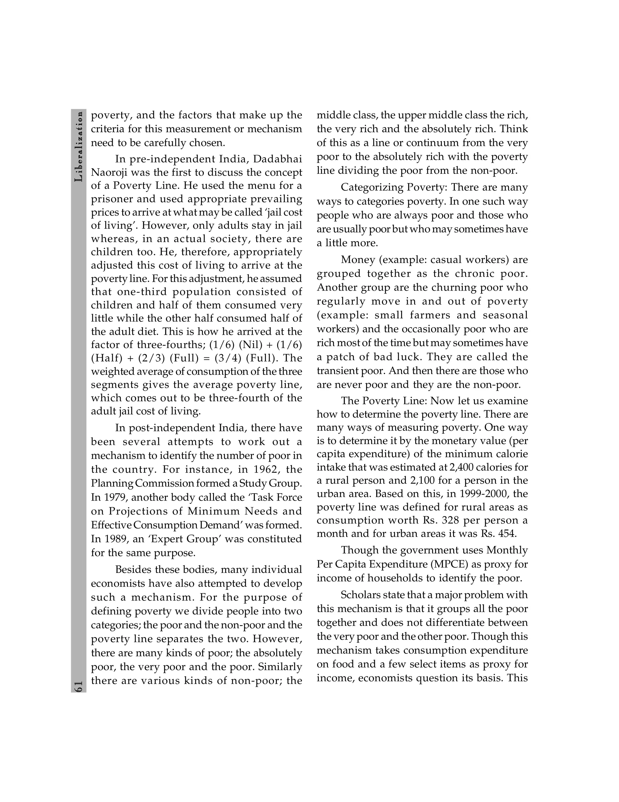 6
1
L
ib
er
a
l
iz
at
io
n
poverty, and the factors that make up the
criteria for this measurement or mechanism
need to be carefully chosen.
In pre-independent India, Dadabhai
Naoroji was the first to discuss the concept
of a Poverty Line. He used the menu for a
prisoner and used appropriate prevailing
prices to arrive at what may be called ‘jail cost
of living’. However, only adults stay in jail
whereas, in an actual society, there are
children too. He, therefore, appropriately
adjusted this cost of living to arrive at the
povertyline. For this adjustment, he assumed
that one-third population consisted of
children and half of them consumed very
little while the other half consumed half of
the adult diet. This is how he arrived at the
factor of three-fourths; (1/6) (Nil) + (1/6)
(Half) + (2/3) (Full) = (3/4) (Full). The
weighted average of consumption of the three
segments gives the average poverty line,
which comes out to be three-fourth of the
adult jail cost of living.
In post-independent India, there have
been several attempts to work out a
mechanism to identify the number of poor in
the country. For instance, in 1962, the
PlanningCommission formed a Study Group.
In 1979, another body called the ‘Task Force
on Projections of Minimum Needs and
Effective Consumption Demand’ was formed.
In 1989, an ‘Expert Group’ was constituted
for the same purpose.
Besides these bodies, many individual
economists have also attempted to develop
such a mechanism. For the purpose of
defining poverty we divide people into two
categories; the poor and the non-poor and the
poverty line separates the two. However,
there are many kinds of poor; the absolutely
poor, the very poor and the poor. Similarly
there are various kinds of non-poor; the
middle class, the upper middle class the rich,
the very rich and the absolutely rich. Think
of this as a line or continuum from the very
poor to the absolutely rich with the poverty
line dividing the poor from the non-poor.
Categorizing Poverty: There are many
ways to categories poverty. In one such way
people who are always poor and those who
are usually poor but who maysometimes have
a little more.
Money (example: casual workers) are
grouped together as the chronic poor.
Another group are the churning poor who
regularly move in and out of poverty
(example: small farmers and seasonal
workers) and the occasionally poor who are
rich most of the time but may sometimes have
a patch of bad luck. They are called the
transient poor. And then there are those who
are never poor and they are the non-poor.
The Poverty Line: Now let us examine
how to determine the poverty line. There are
many ways of measuring poverty. One way
is to determine it by the monetary value (per
capita expenditure) of the minimum calorie
intake that was estimated at 2,400 calories for
a rural person and 2,100 for a person in the
urban area. Based on this, in 1999-2000, the
poverty line was defined for rural areas as
consumption worth Rs. 328 per person a
month and for urban areas it was Rs. 454.
Though the government uses Monthly
Per Capita Expenditure (MPCE) as proxy for
income of households to identify the poor.
Scholars state that a major problem with
this mechanism is that it groups all the poor
together and does not differentiate between
the very poor and the other poor. Though this
mechanism takes consumption expenditure
on food and a few select items as proxy for
income, economists question its basis. This
 