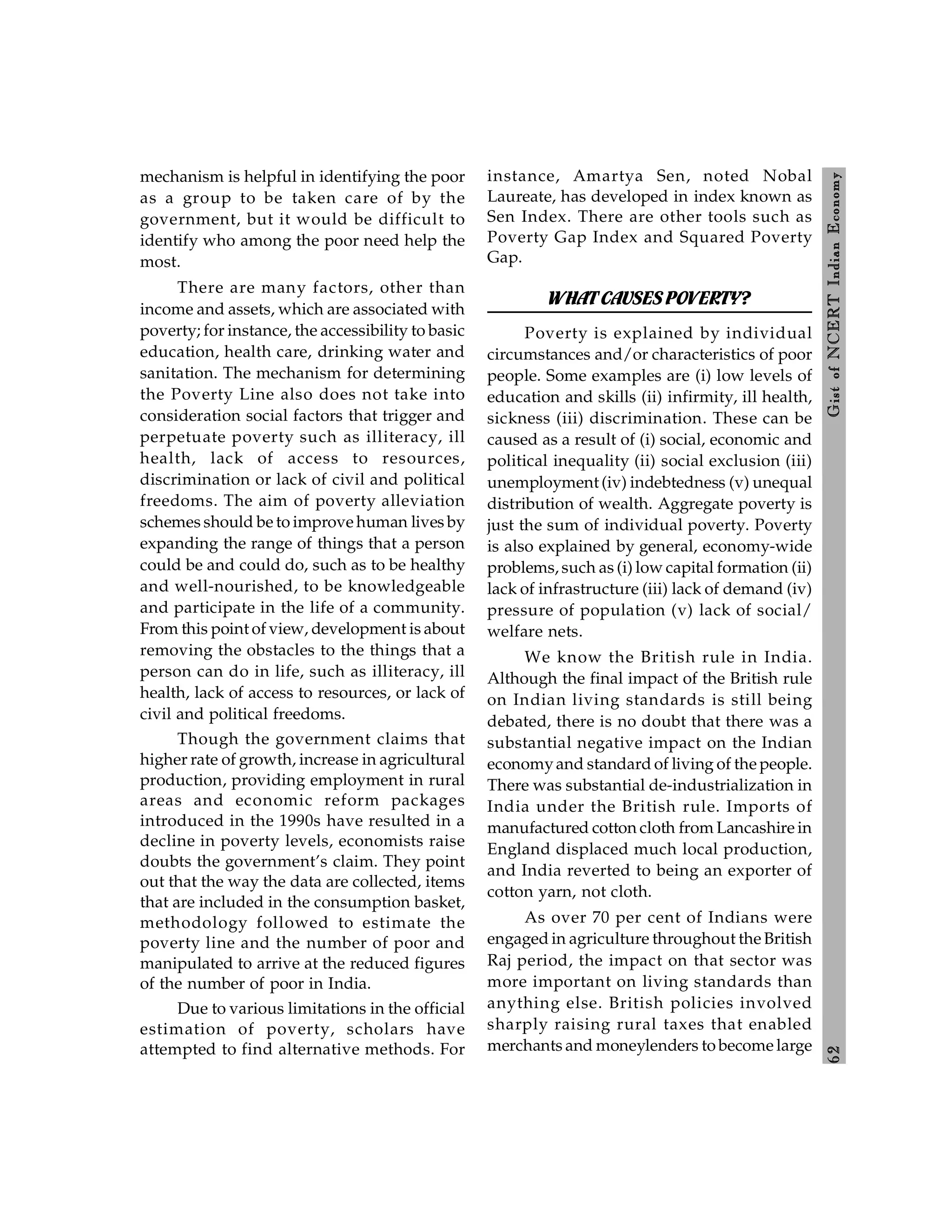 6
2
Gist
of
NCERT
Indian
Economy
mechanism is helpful in identifying the poor
as a group to be taken care of by the
government, but it would be difficult to
identify who among the poor need help the
most.
There are many factors, other than
income and assets, which are associated with
poverty; for instance, the accessibility to basic
education, health care, drinking water and
sanitation. The mechanism for determining
the Poverty Line also does not take into
consideration social factors that trigger and
perpetuate poverty such as illiteracy, ill
health, lack of access to resources,
discrimination or lack of civil and political
freedoms. The aim of poverty alleviation
schemes should be to improve human lives by
expanding the range of things that a person
could be and could do, such as to be healthy
and well-nourished, to be knowledgeable
and participate in the life of a community.
From this point of view, development is about
removing the obstacles to the things that a
person can do in life, such as illiteracy, ill
health, lack of access to resources, or lack of
civil and political freedoms.
Though the government claims that
higher rate of growth, increase in agricultural
production, providing employment in rural
areas and economic reform packages
introduced in the 1990s have resulted in a
decline in poverty levels, economists raise
doubts the government’s claim. They point
out that the way the data are collected, items
that are included in the consumption basket,
methodology followed to estimate the
poverty line and the number of poor and
manipulated to arrive at the reduced figures
of the number of poor in India.
Due to various limitations in the official
estimation of poverty, scholars have
attempted to find alternative methods. For
instance, Amartya Sen, noted Nobal
Laureate, has developed in index known as
Sen Index. There are other tools such as
Poverty Gap Index and Squared Poverty
Gap.
WHATCAUSES POVERTY?
Poverty is explained by individual
circumstances and/or characteristics of poor
people. Some examples are (i) low levels of
education and skills (ii) infirmity, ill health,
sickness (iii) discrimination. These can be
caused as a result of (i) social, economic and
political inequality (ii) social exclusion (iii)
unemployment (iv) indebtedness (v) unequal
distribution of wealth. Aggregate poverty is
just the sum of individual poverty. Poverty
is also explained by general, economy-wide
problems, such as (i) low capital formation (ii)
lack of infrastructure (iii) lack of demand (iv)
pressure of population (v) lack of social/
welfare nets.
We know the British rule in India.
Although the final impact of the British rule
on Indian living standards is still being
debated, there is no doubt that there was a
substantial negative impact on the Indian
economyand standard of living of the people.
There was substantial de-industrialization in
India under the British rule. Imports of
manufactured cotton cloth from Lancashire in
England displaced much local production,
and India reverted to being an exporter of
cotton yarn, not cloth.
As over 70 per cent of Indians were
engaged in agriculture throughout the British
Raj period, the impact on that sector was
more important on living standards than
anything else. British policies involved
sharply raising rural taxes that enabled
merchants and moneylenders to become large
 