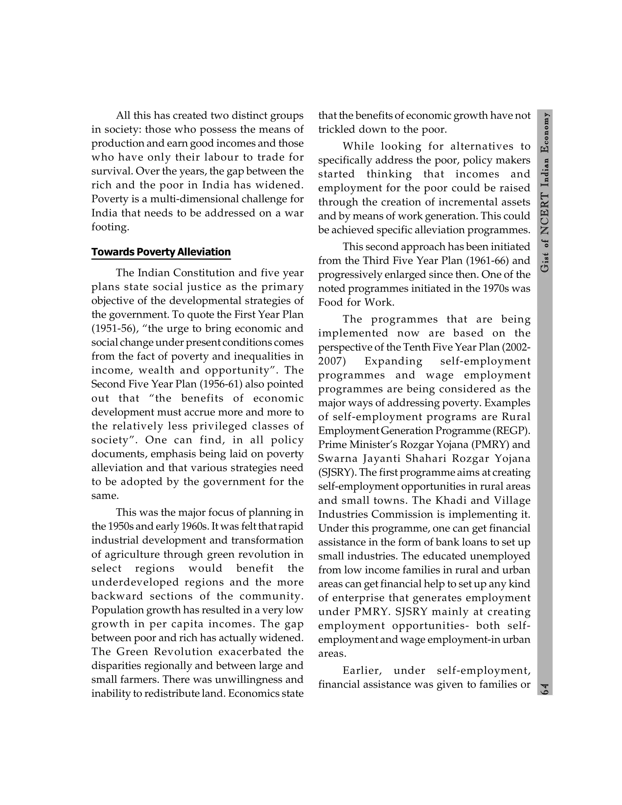 6
4
Gist
of
NCERT
Indian
Economy
All this has created two distinct groups
in society: those who possess the means of
production and earn good incomes and those
who have only their labour to trade for
survival. Over the years, the gap between the
rich and the poor in India has widened.
Poverty is a multi-dimensional challenge for
India that needs to be addressed on a war
footing.
Towards Poverty Alleviation
The Indian Constitution and five year
plans state social justice as the primary
objective of the developmental strategies of
the government. To quote the First Year Plan
(1951-56), “the urge to bring economic and
social change under present conditions comes
from the fact of poverty and inequalities in
income, wealth and opportunity”. The
Second Five Year Plan (1956-61) also pointed
out that “the benefits of economic
development must accrue more and more to
the relatively less privileged classes of
society”. One can find, in all policy
documents, emphasis being laid on poverty
alleviation and that various strategies need
to be adopted by the government for the
same.
This was the major focus of planning in
the 1950s and early 1960s. It was felt that rapid
industrial development and transformation
of agriculture through green revolution in
select regions would benefit the
underdeveloped regions and the more
backward sections of the community.
Population growth has resulted in a very low
growth in per capita incomes. The gap
between poor and rich has actually widened.
The Green Revolution exacerbated the
disparities regionally and between large and
small farmers. There was unwillingness and
inability to redistribute land. Economics state
that the benefits of economic growth have not
trickled down to the poor.
While looking for alternatives to
specifically address the poor, policy makers
started thinking that incomes and
employment for the poor could be raised
through the creation of incremental assets
and by means of work generation. This could
be achieved specific alleviation programmes.
This second approach has been initiated
from the Third Five Year Plan (1961-66) and
progressively enlarged since then. One of the
noted programmes initiated in the 1970s was
Food for Work.
The programmes that are being
implemented now are based on the
perspective of the Tenth Five Year Plan (2002-
2007) Expanding self-employment
programmes and wage employment
programmes are being considered as the
major ways of addressing poverty. Examples
of self-employment programs are Rural
Employment Generation Programme (REGP).
Prime Minister’s Rozgar Yojana (PMRY) and
Swarna Jayanti Shahari Rozgar Yojana
(SJSRY). The first programme aims at creating
self-employment opportunities in rural areas
and small towns. The Khadi and Village
Industries Commission is implementing it.
Under this programme, one can get financial
assistance in the form of bank loans to set up
small industries. The educated unemployed
from low income families in rural and urban
areas can get financial help to set up any kind
of enterprise that generates employment
under PMRY. SJSRY mainly at creating
employment opportunities- both self-
employment and wage employment-in urban
areas.
Earlier, under self-employment,
financial assistance was given to families or
 