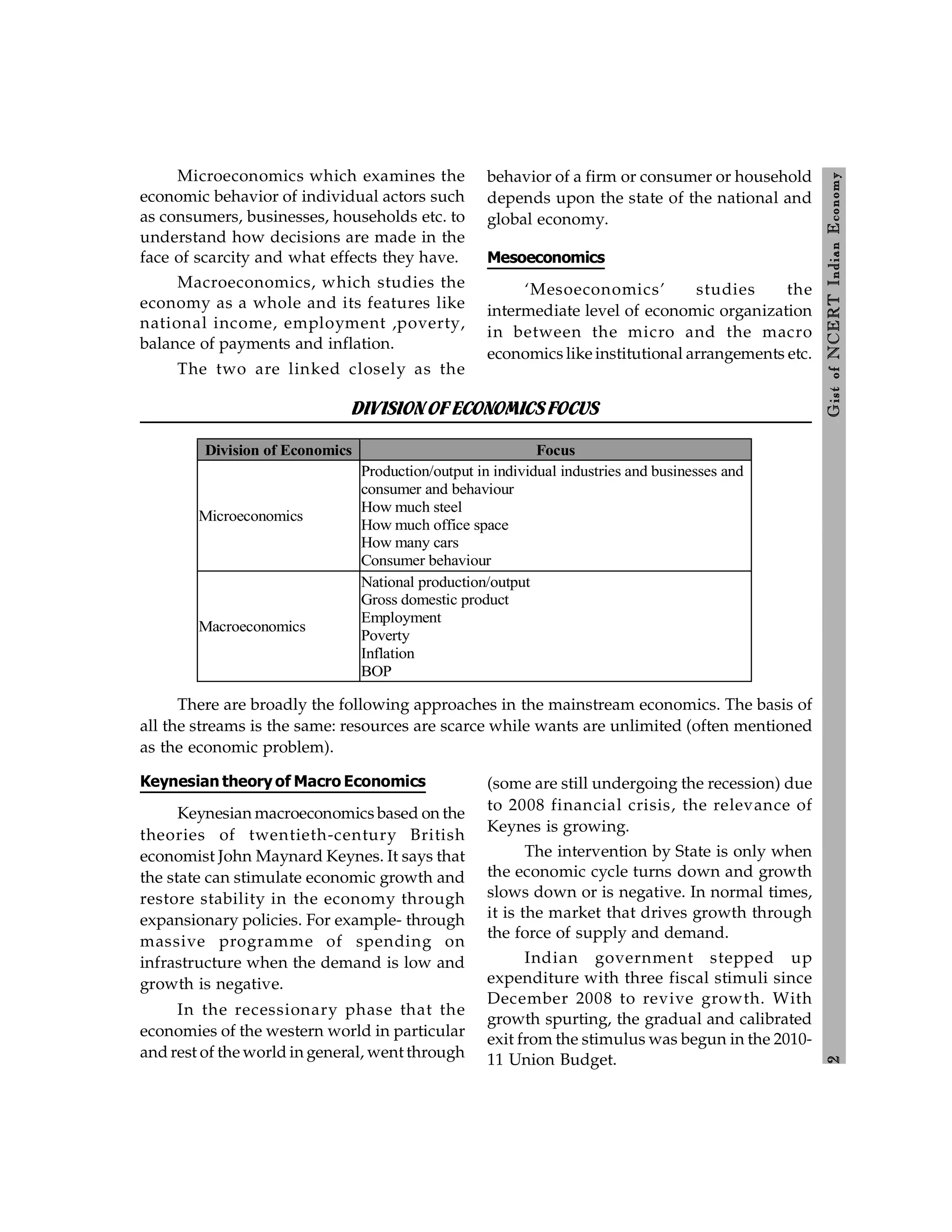 2
Gist
of
NCERT
Indian
Economy
Microeconomics which examines the
economic behavior of individual actors such
as consumers, businesses, households etc. to
understand how decisions are made in the
face of scarcity and what effects they have.
Macroeconomics, which studies the
economy as a whole and its features like
national income, employment ,poverty,
balance of payments and inflation.
The two are linked closely as the
behavior of a firm or consumer or household
depends upon the state of the national and
global economy.
Mesoeconomics
‘Mesoeconomics’ studies the
intermediate level of economic organization
in between the micro and the macro
economics like institutional arrangements etc.
DIVISIONOFECONOMICSFOCUS
Division of Economics Focus
Microeconomics
Production/output in individual industries and businesses and
consumer and behaviour
How much steel
How much office space
How many cars
Consumer behaviour
Macroeconomics
National production/output
Gross domestic product
Employment
Poverty
Inflation
BOP
There are broadly the following approaches in the mainstream economics. The basis of
all the streams is the same: resources are scarce while wants are unlimited (often mentioned
as the economic problem).
Keynesian theory of Macro Economics
Keynesian macroeconomics based on the
theories of twentieth-century British
economist John Maynard Keynes. It says that
the state can stimulate economic growth and
restore stability in the economy through
expansionary policies. For example- through
massive programme of spending on
infrastructure when the demand is low and
growth is negative.
In the recessionary phase that the
economies of the western world in particular
and rest of the world in general, went through
(some are still undergoing the recession) due
to 2008 financial crisis, the relevance of
Keynes is growing.
The intervention by State is only when
the economic cycle turns down and growth
slows down or is negative. In normal times,
it is the market that drives growth through
the force of supply and demand.
Indian government stepped up
expenditure with three fiscal stimuli since
December 2008 to revive growth. With
growth spurting, the gradual and calibrated
exit from the stimulus was begun in the 2010-
11 Union Budget.
 