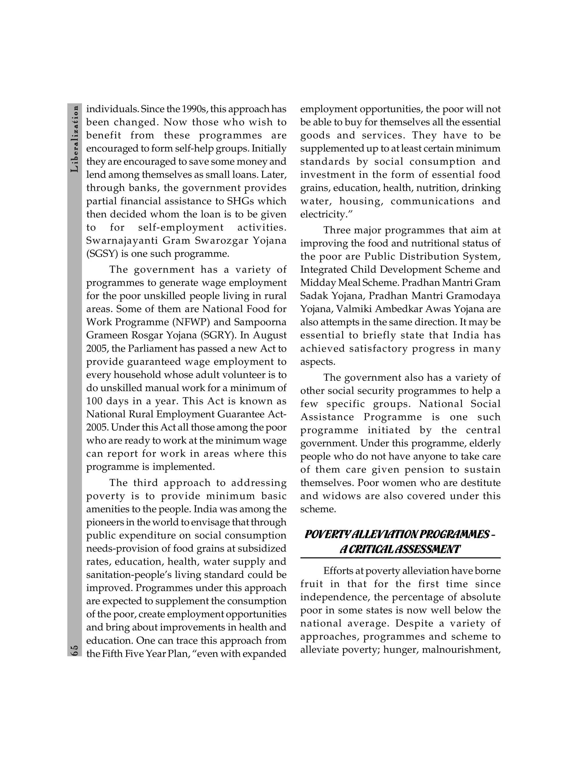 6
5
L
ib
er
a
l
iz
at
io
n
individuals. Since the 1990s, this approach has
been changed. Now those who wish to
benefit from these programmes are
encouraged to form self-help groups. Initially
they are encouraged to save some money and
lend among themselves as small loans. Later,
through banks, the government provides
partial financial assistance to SHGs which
then decided whom the loan is to be given
to for self-employment activities.
Swarnajayanti Gram Swarozgar Yojana
(SGSY) is one such programme.
The government has a variety of
programmes to generate wage employment
for the poor unskilled people living in rural
areas. Some of them are National Food for
Work Programme (NFWP) and Sampoorna
Grameen Rosgar Yojana (SGRY). In August
2005, the Parliament has passed a new Act to
provide guaranteed wage employment to
every household whose adult volunteer is to
do unskilled manual work for a minimum of
100 days in a year. This Act is known as
National Rural Employment Guarantee Act-
2005. Under this Act all those among the poor
who are ready to work at the minimum wage
can report for work in areas where this
programme is implemented.
The third approach to addressing
poverty is to provide minimum basic
amenities to the people. India was among the
pioneers in the world to envisage that through
public expenditure on social consumption
needs-provision of food grains at subsidized
rates, education, health, water supply and
sanitation-people’s living standard could be
improved. Programmes under this approach
are expected to supplement the consumption
of the poor, create employment opportunities
and bring about improvements in health and
education. One can trace this approach from
the Fifth Five Year Plan, “even with expanded
employment opportunities, the poor will not
be able to buy for themselves all the essential
goods and services. They have to be
supplemented up to at least certain minimum
standards by social consumption and
investment in the form of essential food
grains, education, health, nutrition, drinking
water, housing, communications and
electricity.”
Three major programmes that aim at
improving the food and nutritional status of
the poor are Public Distribution System,
Integrated Child Development Scheme and
Midday Meal Scheme. Pradhan Mantri Gram
Sadak Yojana, Pradhan Mantri Gramodaya
Yojana, Valmiki Ambedkar Awas Yojana are
also attempts in the same direction. It may be
essential to briefly state that India has
achieved satisfactory progress in many
aspects.
The government also has a variety of
other social security programmes to help a
few specific groups. National Social
Assistance Programme is one such
programme initiated by the central
government. Under this programme, elderly
people who do not have anyone to take care
of them care given pension to sustain
themselves. Poor women who are destitute
and widows are also covered under this
scheme.
POVERTYALLEVIATION PROGRAMMES-
ACRITICALASSESSMENT
Efforts at poverty alleviation have borne
fruit in that for the first time since
independence, the percentage of absolute
poor in some states is now well below the
national average. Despite a variety of
approaches, programmes and scheme to
alleviate poverty; hunger, malnourishment,
 