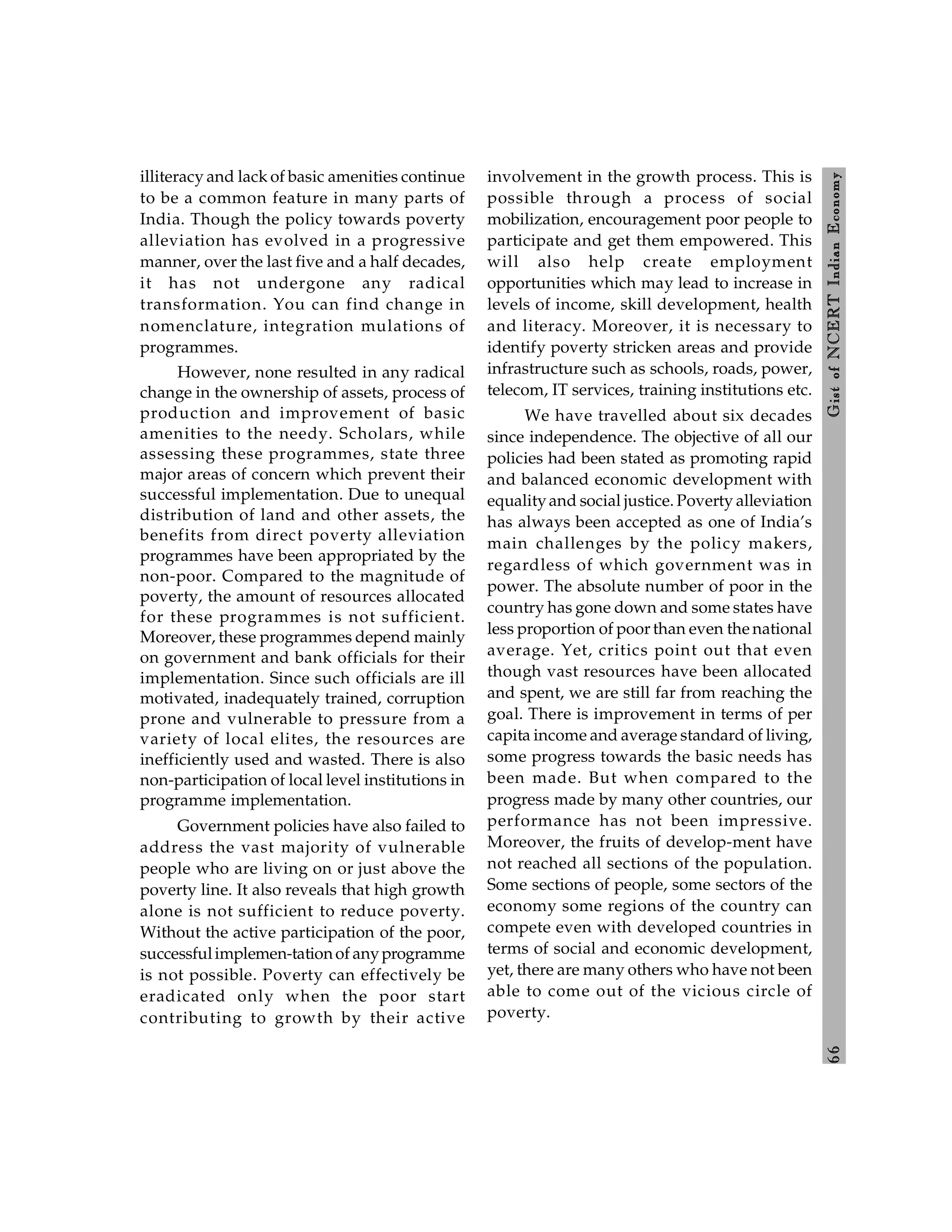 6
6
Gist
of
NCERT
Indian
Economy
illiteracy and lack of basic amenities continue
to be a common feature in many parts of
India. Though the policy towards poverty
alleviation has evolved in a progressive
manner, over the last five and a half decades,
it has not undergone any radical
transformation. You can find change in
nomenclature, integration mulations of
programmes.
However, none resulted in any radical
change in the ownership of assets, process of
production and improvement of basic
amenities to the needy. Scholars, while
assessing these programmes, state three
major areas of concern which prevent their
successful implementation. Due to unequal
distribution of land and other assets, the
benefits from direct poverty alleviation
programmes have been appropriated by the
non-poor. Compared to the magnitude of
poverty, the amount of resources allocated
for these programmes is not sufficient.
Moreover, these programmes depend mainly
on government and bank officials for their
implementation. Since such officials are ill
motivated, inadequately trained, corruption
prone and vulnerable to pressure from a
variety of local elites, the resources are
inefficiently used and wasted. There is also
non-participation of local level institutions in
programme implementation.
Government policies have also failed to
address the vast majority of vulnerable
people who are living on or just above the
poverty line. It also reveals that high growth
alone is not sufficient to reduce poverty.
Without the active participation of the poor,
successfulimplemen-tationof anyprogramme
is not possible. Poverty can effectively be
eradicated only when the poor start
contributing to growth by their active
involvement in the growth process. This is
possible through a process of social
mobilization, encouragement poor people to
participate and get them empowered. This
will also help create employment
opportunities which may lead to increase in
levels of income, skill development, health
and literacy. Moreover, it is necessary to
identify poverty stricken areas and provide
infrastructure such as schools, roads, power,
telecom, IT services, training institutions etc.
We have travelled about six decades
since independence. The objective of all our
policies had been stated as promoting rapid
and balanced economic development with
equalityand social justice. Poverty alleviation
has always been accepted as one of India’s
main challenges by the policy makers,
regardless of which government was in
power. The absolute number of poor in the
country has gone down and some states have
less proportion of poor than even the national
average. Yet, critics point out that even
though vast resources have been allocated
and spent, we are still far from reaching the
goal. There is improvement in terms of per
capita income and average standard of living,
some progress towards the basic needs has
been made. But when compared to the
progress made by many other countries, our
performance has not been impressive.
Moreover, the fruits of develop-ment have
not reached all sections of the population.
Some sections of people, some sectors of the
economy some regions of the country can
compete even with developed countries in
terms of social and economic development,
yet, there are many others who have not been
able to come out of the vicious circle of
poverty.
 