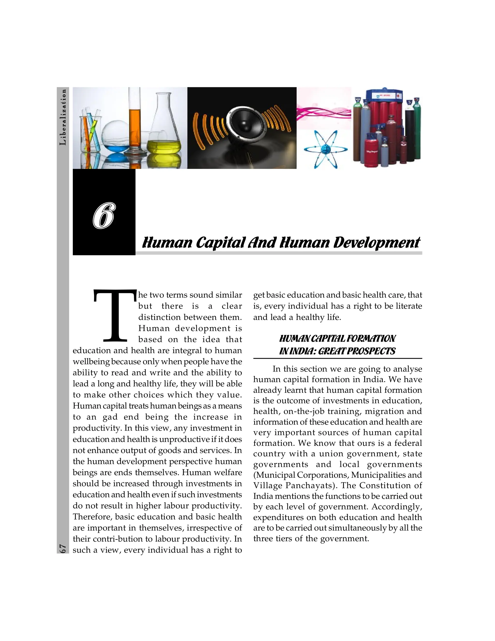 6
7
L
ib
er
a
l
iz
at
io
n
Human Capital And Human Development
6
T
he two terms sound similar
but there is a clear
distinction between them.
Human development is
based on the idea that
education and health are integral to human
wellbeingbecause only when people have the
ability to read and write and the ability to
lead a long and healthy life, they will be able
to make other choices which they value.
Human capital treats human beingsas a means
to an gad end being the increase in
productivity. In this view, any investment in
education and health is unproductive if it does
not enhance output of goods and services. In
the human development perspective human
beings are ends themselves. Human welfare
should be increased through investments in
education and health even if such investments
do not result in higher labour productivity.
Therefore, basic education and basic health
are important in themselves, irrespective of
their contri-bution to labour productivity. In
such a view, every individual has a right to
get basic education and basic health care, that
is, every individual has a right to be literate
and lead a healthy life.
HUMANCAPITALFORMATION
ININDIA:GREATPROSPECTS
In this section we are going to analyse
human capital formation in India. We have
already learnt that human capital formation
is the outcome of investments in education,
health, on-the-job training, migration and
information of these education and health are
very important sources of human capital
formation. We know that ours is a federal
country with a union government, state
governments and local governments
(Municipal Corporations, Municipalities and
Village Panchayats). The Constitution of
India mentions the functions to be carried out
by each level of government. Accordingly,
expenditures on both education and health
are to be carried out simultaneously by all the
three tiers of the government.
 