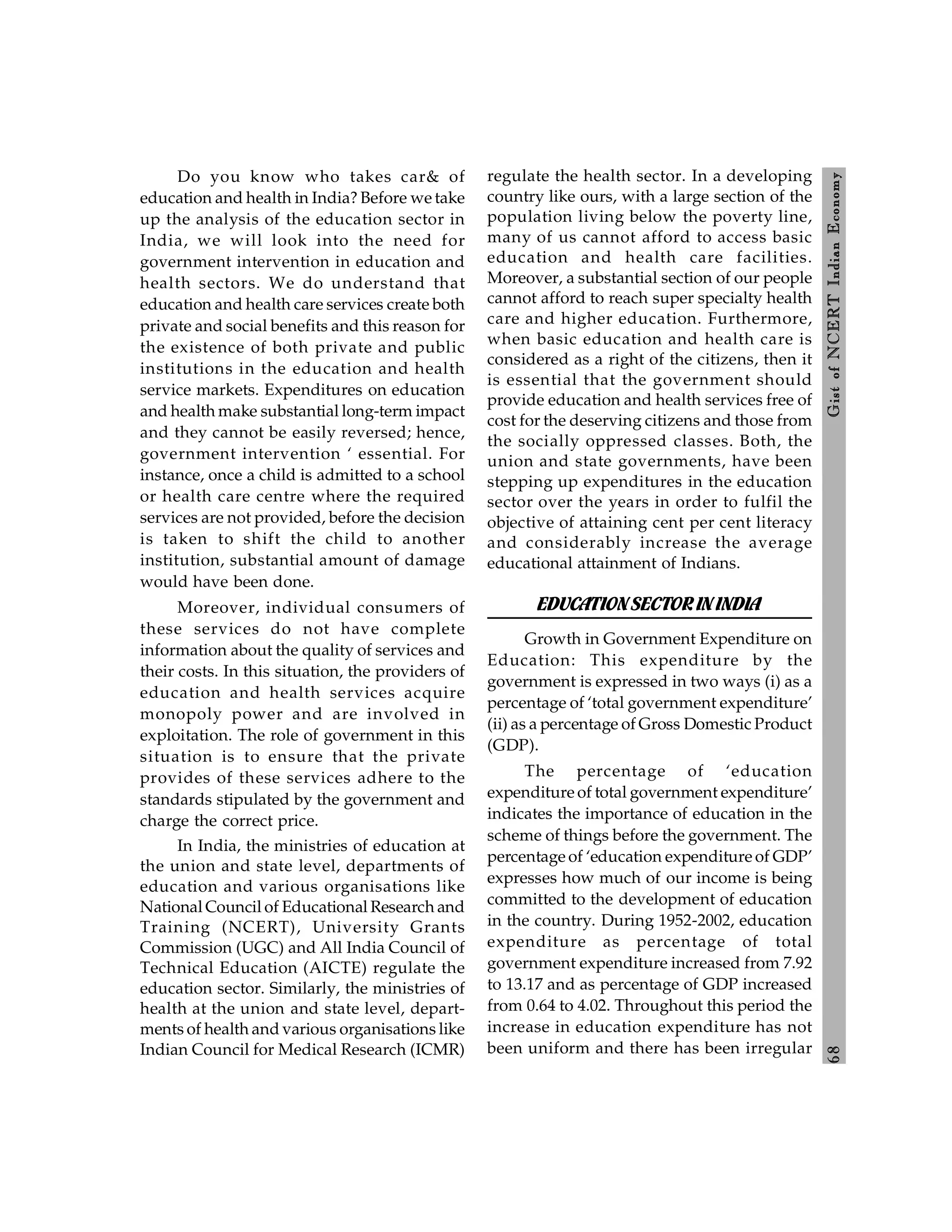 6
8
Gist
of
NCERT
Indian
Economy
Do you know who takes car& of
education and health in India? Before we take
up the analysis of the education sector in
India, we will look into the need for
government intervention in education and
health sectors. We do understand that
education and health care services create both
private and social benefits and this reason for
the existence of both private and public
institutions in the education and health
service markets. Expenditures on education
and health make substantial long-term impact
and they cannot be easily reversed; hence,
government intervention ‘ essential. For
instance, once a child is admitted to a school
or health care centre where the required
services are not provided, before the decision
is taken to shift the child to another
institution, substantial amount of damage
would have been done.
Moreover, individual consumers of
these services do not have complete
information about the quality of services and
their costs. In this situation, the providers of
education and health services acquire
monopoly power and are involved in
exploitation. The role of government in this
situation is to ensure that the private
provides of these services adhere to the
standards stipulated by the government and
charge the correct price.
In India, the ministries of education at
the union and state level, departments of
education and various organisations like
National Council of Educational Research and
Training (NCERT), University Grants
Commission (UGC) and All India Council of
Technical Education (AICTE) regulate the
education sector. Similarly, the ministries of
health at the union and state level, depart-
ments of health and various organisations like
Indian Council for Medical Research (ICMR)
regulate the health sector. In a developing
country like ours, with a large section of the
population living below the poverty line,
many of us cannot afford to access basic
education and health care facilities.
Moreover, a substantial section of our people
cannot afford to reach super specialty health
care and higher education. Furthermore,
when basic education and health care is
considered as a right of the citizens, then it
is essential that the government should
provide education and health services free of
cost for the deserving citizens and those from
the socially oppressed classes. Both, the
union and state governments, have been
stepping up expenditures in the education
sector over the years in order to fulfil the
objective of attaining cent per cent literacy
and considerably increase the average
educational attainment of Indians.
EDUCATIONSECTOR ININDIA
Growth in Government Expenditure on
Education: This expenditure by the
government is expressed in two ways (i) as a
percentage of ‘total government expenditure’
(ii) as a percentage of Gross Domestic Product
(GDP).
The percentage of ‘education
expenditure of total government expenditure’
indicates the importance of education in the
scheme of things before the government. The
percentage of ‘education expenditure of GDP’
expresses how much of our income is being
committed to the development of education
in the country. During 1952-2002, education
expenditure as percentage of total
government expenditure increased from 7.92
to 13.17 and as percentage of GDP increased
from 0.64 to 4.02. Throughout this period the
increase in education expenditure has not
been uniform and there has been irregular
 