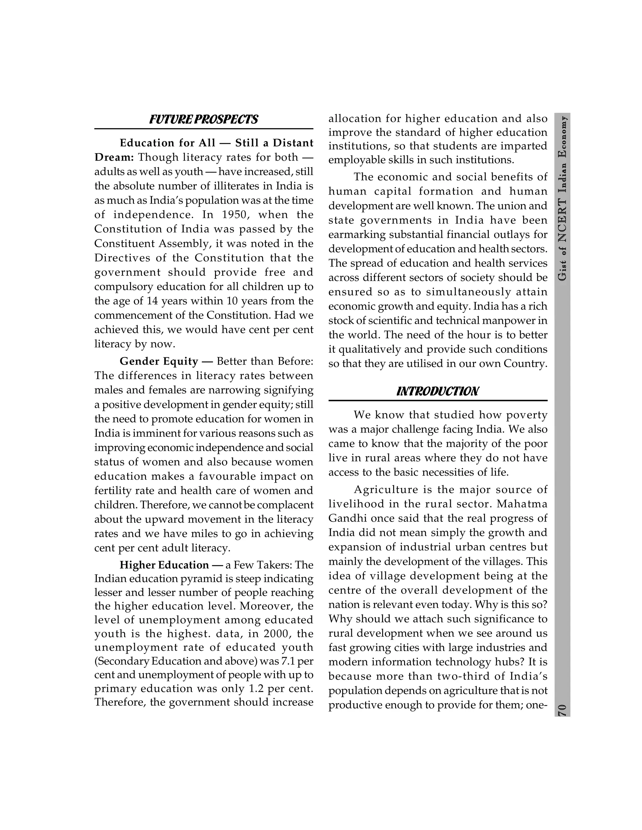 7
0
Gist
of
NCERT
Indian
Economy
FUTUREPROSPECTS
Education for All — Still a Distant
Dream: Though literacy rates for both —
adults as well as youth — have increased, still
the absolute number of illiterates in India is
as much as India’s population was at the time
of independence. In 1950, when the
Constitution of India was passed by the
Constituent Assembly, it was noted in the
Directives of the Constitution that the
government should provide free and
compulsory education for all children up to
the age of 14 years within 10 years from the
commencement of the Constitution. Had we
achieved this, we would have cent per cent
literacy by now.
Gender Equity — Better than Before:
The differences in literacy rates between
males and females are narrowing signifying
a positive development in gender equity; still
the need to promote education for women in
India is imminent for various reasons such as
improving economic independence and social
status of women and also because women
education makes a favourable impact on
fertility rate and health care of women and
children. Therefore, we cannot be complacent
about the upward movement in the literacy
rates and we have miles to go in achieving
cent per cent adult literacy.
Higher Education — a Few Takers: The
Indian education pyramid is steep indicating
lesser and lesser number of people reaching
the higher education level. Moreover, the
level of unemployment among educated
youth is the highest. data, in 2000, the
unemployment rate of educated youth
(SecondaryEducation and above) was 7.1 per
cent and unemployment of people with up to
primary education was only 1.2 per cent.
Therefore, the government should increase
allocation for higher education and also
improve the standard of higher education
institutions, so that students are imparted
employable skills in such institutions.
The economic and social benefits of
human capital formation and human
development are well known. The union and
state governments in India have been
earmarking substantial financial outlays for
development of education and health sectors.
The spread of education and health services
across different sectors of society should be
ensured so as to simultaneously attain
economic growth and equity. India has a rich
stock of scientific and technical manpower in
the world. The need of the hour is to better
it qualitatively and provide such conditions
so that they are utilised in our own Country.
INTRODUCTION
We know that studied how poverty
was a major challenge facing India. We also
came to know that the majority of the poor
live in rural areas where they do not have
access to the basic necessities of life.
Agriculture is the major source of
livelihood in the rural sector. Mahatma
Gandhi once said that the real progress of
India did not mean simply the growth and
expansion of industrial urban centres but
mainly the development of the villages. This
idea of village development being at the
centre of the overall development of the
nation is relevant even today. Why is this so?
Why should we attach such significance to
rural development when we see around us
fast growing cities with large industries and
modern information technology hubs? It is
because more than two-third of India’s
population depends on agriculture that is not
productive enough to provide for them; one-
 