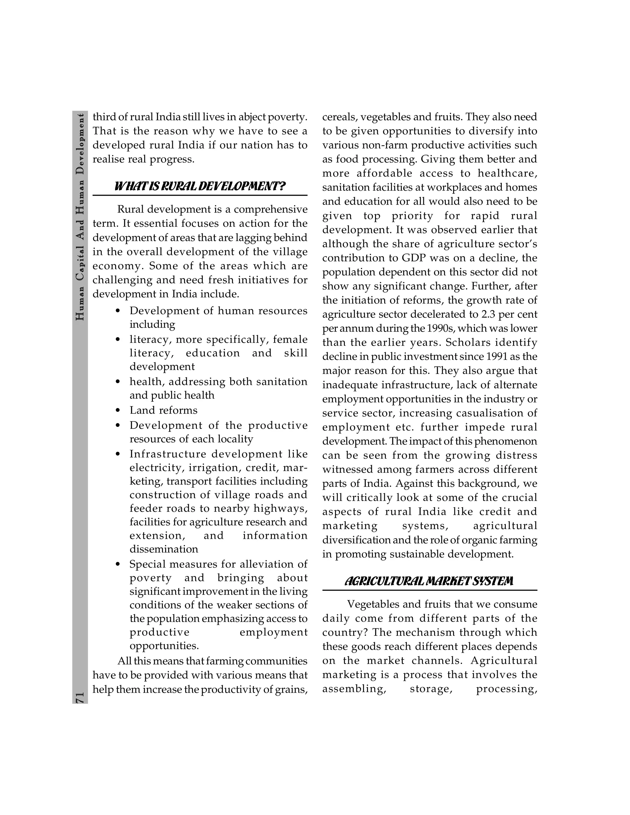 7
1
H
um
an
Capital
And
H
um
an
Developm
ent
third of rural India still lives in abject poverty.
That is the reason why we have to see a
developed rural India if our nation has to
realise real progress.
WHATIS RURALDEVELOPMENT?
Rural development is a comprehensive
term. It essential focuses on action for the
development of areas that are lagging behind
in the overall development of the village
economy. Some of the areas which are
challenging and need fresh initiatives for
development in India include.
• Development of human resources
including
• literacy, more specifically, female
literacy, education and skill
development
• health, addressing both sanitation
and public health
• Land reforms
• Development of the productive
resources of each locality
• Infrastructure development like
electricity, irrigation, credit, mar-
keting, transport facilities including
construction of village roads and
feeder roads to nearby highways,
facilities for agriculture research and
extension, and information
dissemination
• Special measures for alleviation of
poverty and bringing about
significant improvement in the living
conditions of the weaker sections of
the population emphasizing access to
productive employment
opportunities.
All this means that farmingcommunities
have to be provided with various means that
help them increase the productivity of grains,
cereals, vegetables and fruits. They also need
to be given opportunities to diversify into
various non-farm productive activities such
as food processing. Giving them better and
more affordable access to healthcare,
sanitation facilities at workplaces and homes
and education for all would also need to be
given top priority for rapid rural
development. It was observed earlier that
although the share of agriculture sector’s
contribution to GDP was on a decline, the
population dependent on this sector did not
show any significant change. Further, after
the initiation of reforms, the growth rate of
agriculture sector decelerated to 2.3 per cent
per annum duringthe 1990s, which was lower
than the earlier years. Scholars identify
decline in public investment since 1991 as the
major reason for this. They also argue that
inadequate infrastructure, lack of alternate
employment opportunities in the industry or
service sector, increasing casualisation of
employment etc. further impede rural
development. The impact of this phenomenon
can be seen from the growing distress
witnessed among farmers across different
parts of India. Against this background, we
will critically look at some of the crucial
aspects of rural India like credit and
marketing systems, agricultural
diversification and the role of organic farming
in promoting sustainable development.
AGRICULTURALMARKETSYSTEM
Vegetables and fruits that we consume
daily come from different parts of the
country? The mechanism through which
these goods reach different places depends
on the market channels. Agricultural
marketing is a process that involves the
assembling, storage, processing,
 