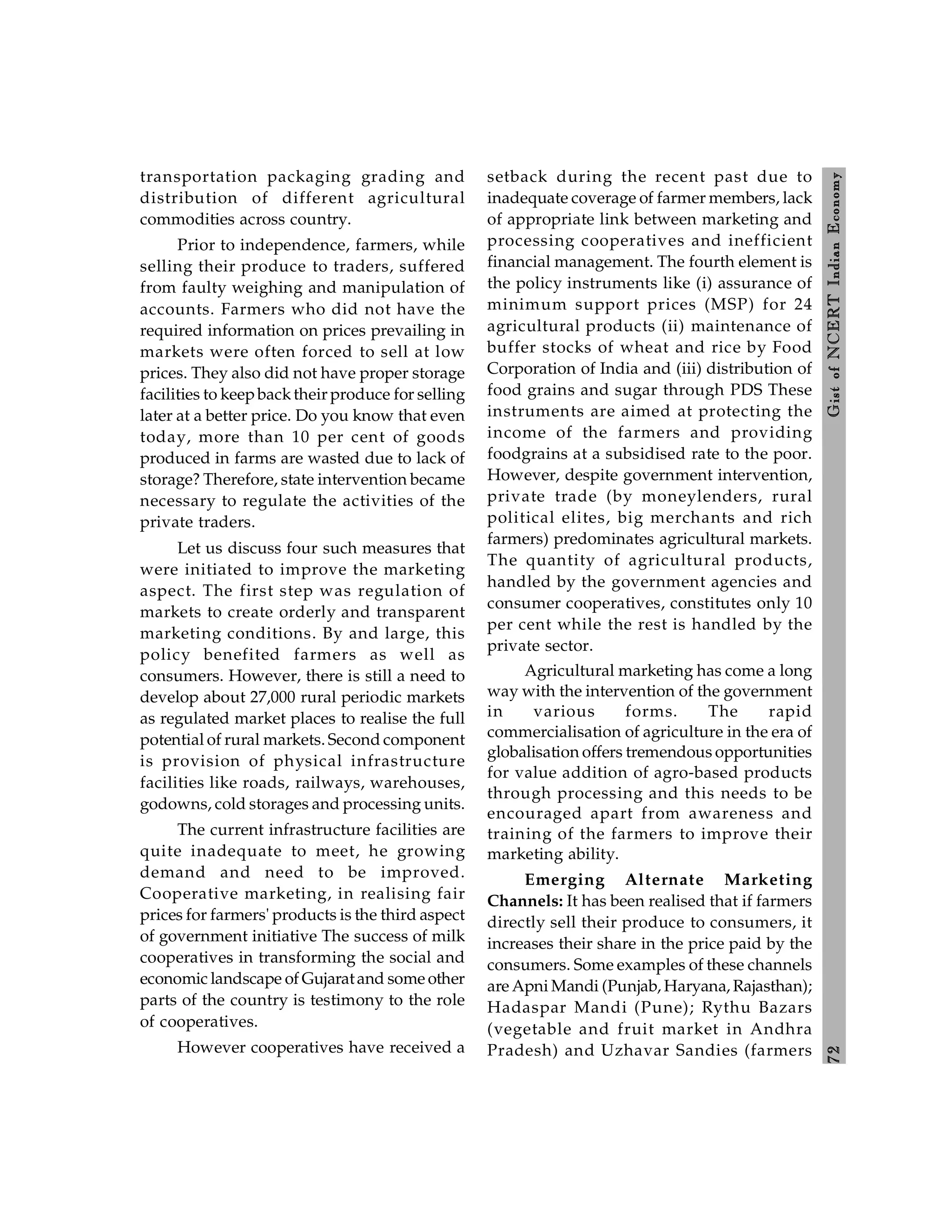 7
2
Gist
of
NCERT
Indian
Economy
transportation packaging grading and
distribution of different agricultural
commodities across country.
Prior to independence, farmers, while
selling their produce to traders, suffered
from faulty weighing and manipulation of
accounts. Farmers who did not have the
required information on prices prevailing in
markets were often forced to sell at low
prices. They also did not have proper storage
facilities to keepbacktheir produce for selling
later at a better price. Do you know that even
today, more than 10 per cent of goods
produced in farms are wasted due to lack of
storage? Therefore, state intervention became
necessary to regulate the activities of the
private traders.
Let us discuss four such measures that
were initiated to improve the marketing
aspect. The first step was regulation of
markets to create orderly and transparent
marketing conditions. By and large, this
policy benefited farmers as well as
consumers. However, there is still a need to
develop about 27,000 rural periodic markets
as regulated market places to realise the full
potential of rural markets. Second component
is provision of physical infrastructure
facilities like roads, railways, warehouses,
godowns, cold storages and processing units.
The current infrastructure facilities are
quite inadequate to meet, he growing
demand and need to be improved.
Cooperative marketing, in realising fair
prices for farmers' products is the third aspect
of government initiative The success of milk
cooperatives in transforming the social and
economic landscape of Gujaratand some other
parts of the country is testimony to the role
of cooperatives.
However cooperatives have received a
setback during the recent past due to
inadequate coverage of farmer members, lack
of appropriate link between marketing and
processing cooperatives and inefficient
financial management. The fourth element is
the policy instruments like (i) assurance of
minimum support prices (MSP) for 24
agricultural products (ii) maintenance of
buffer stocks of wheat and rice by Food
Corporation of India and (iii) distribution of
food grains and sugar through PDS These
instruments are aimed at protecting the
income of the farmers and providing
foodgrains at a subsidised rate to the poor.
However, despite government intervention,
private trade (by moneylenders, rural
political elites, big merchants and rich
farmers) predominates agricultural markets.
The quantity of agricultural products,
handled by the government agencies and
consumer cooperatives, constitutes only 10
per cent while the rest is handled by the
private sector.
Agricultural marketing has come a long
way with the intervention of the government
in various forms. The rapid
commercialisation of agriculture in the era of
globalisation offers tremendous opportunities
for value addition of agro-based products
through processing and this needs to be
encouraged apart from awareness and
training of the farmers to improve their
marketing ability.
Emerging Alternate Marketing
Channels: It has been realised that if farmers
directly sell their produce to consumers, it
increases their share in the price paid by the
consumers. Some examples of these channels
are Apni Mandi (Punjab, Haryana, Rajasthan);
Hadaspar Mandi (Pune); Rythu Bazars
(vegetable and fruit market in Andhra
Pradesh) and Uzhavar Sandies (farmers
 