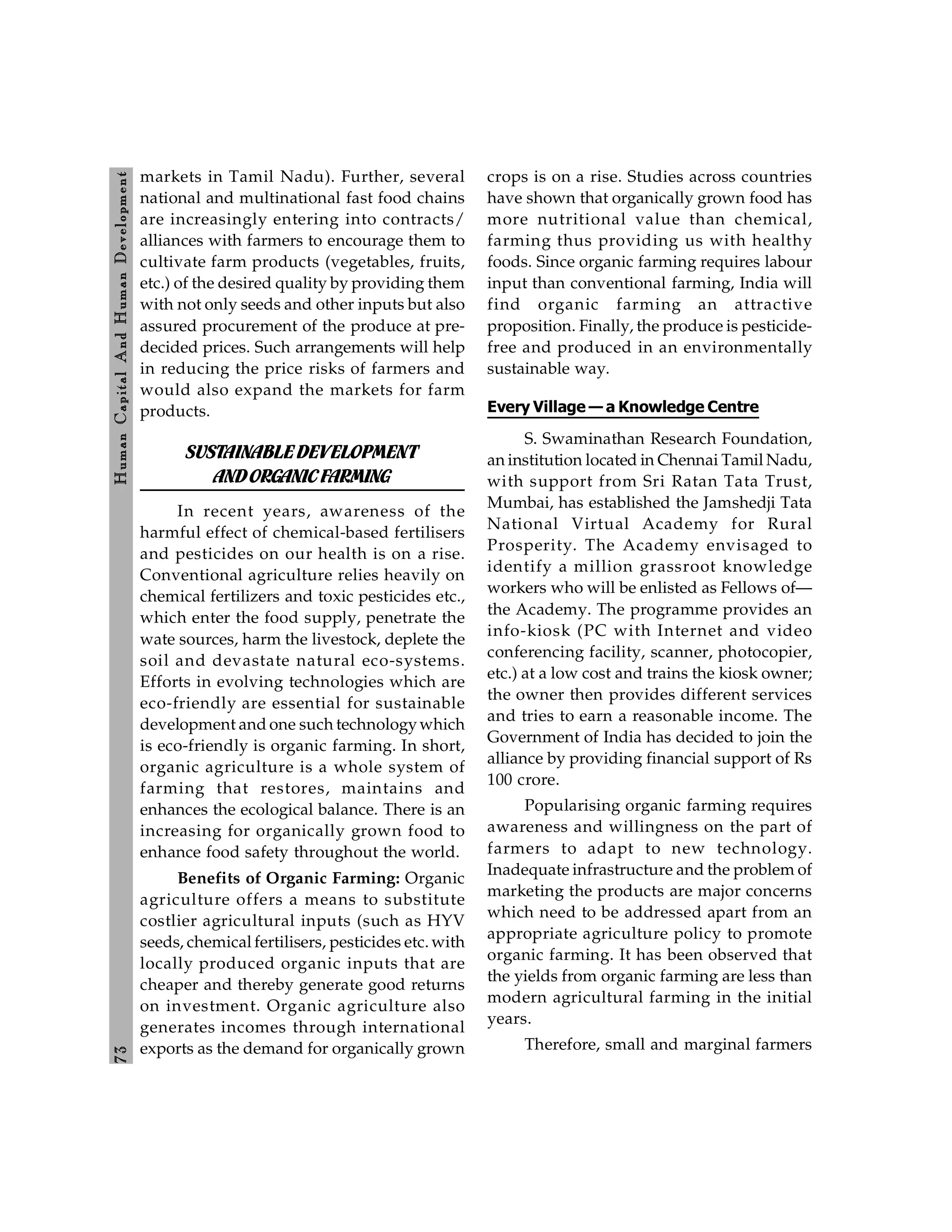 7
3
H
um
an
Capital
And
H
um
an
Developm
ent
markets in Tamil Nadu). Further, several
national and multinational fast food chains
are increasingly entering into contracts/
alliances with farmers to encourage them to
cultivate farm products (vegetables, fruits,
etc.) of the desired quality by providing them
with not only seeds and other inputs but also
assured procurement of the produce at pre-
decided prices. Such arrangements will help
in reducing the price risks of farmers and
would also expand the markets for farm
products.
SUSTAINABLEDEVELOPMENT
ANDORGANICFARMING
In recent years, awareness of the
harmful effect of chemical-based fertilisers
and pesticides on our health is on a rise.
Conventional agriculture relies heavily on
chemical fertilizers and toxic pesticides etc.,
which enter the food supply, penetrate the
wate sources, harm the livestock, deplete the
soil and devastate natural eco-systems.
Efforts in evolving technologies which are
eco-friendly are essential for sustainable
development and one such technologywhich
is eco-friendly is organic farming. In short,
organic agriculture is a whole system of
farming that restores, maintains and
enhances the ecological balance. There is an
increasing for organically grown food to
enhance food safety throughout the world.
Benefits of Organic Farming: Organic
agriculture offers a means to substitute
costlier agricultural inputs (such as HYV
seeds, chemical fertilisers, pesticides etc. with
locally produced organic inputs that are
cheaper and thereby generate good returns
on investment. Organic agriculture also
generates incomes through international
exports as the demand for organically grown
crops is on a rise. Studies across countries
have shown that organically grown food has
more nutritional value than chemical,
farming thus providing us with healthy
foods. Since organic farming requires labour
input than conventional farming, India will
find organic farming an attractive
proposition. Finally, the produce is pesticide-
free and produced in an environmentally
sustainable way.
Every Village — a Knowledge Centre
S. Swaminathan Research Foundation,
an institution located in Chennai Tamil Nadu,
with support from Sri Ratan Tata Trust,
Mumbai, has established the Jamshedji Tata
National Virtual Academy for Rural
Prosperity. The Academy envisaged to
identify a million grassroot knowledge
workers who will be enlisted as Fellows of—
the Academy. The programme provides an
info-kiosk (PC with Internet and video
conferencing facility, scanner, photocopier,
etc.) at a low cost and trains the kiosk owner;
the owner then provides different services
and tries to earn a reasonable income. The
Government of India has decided to join the
alliance by providing financial support of Rs
100 crore.
Popularising organic farming requires
awareness and willingness on the part of
farmers to adapt to new technology.
Inadequate infrastructure and the problem of
marketing the products are major concerns
which need to be addressed apart from an
appropriate agriculture policy to promote
organic farming. It has been observed that
the yields from organic farming are less than
modern agricultural farming in the initial
years.
Therefore, small and marginal farmers
 