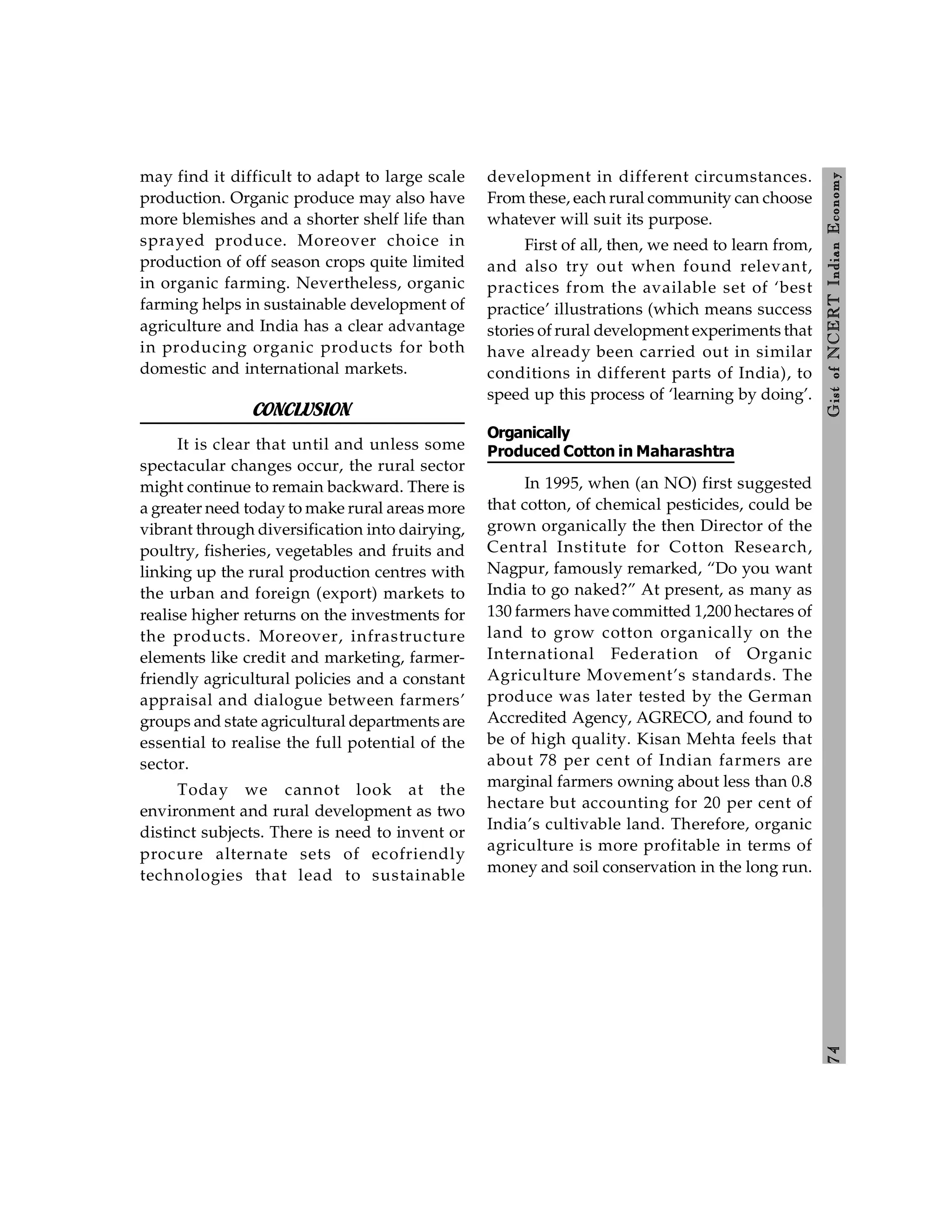 7
4
Gist
of
NCERT
Indian
Economy
may find it difficult to adapt to large scale
production. Organic produce may also have
more blemishes and a shorter shelf life than
sprayed produce. Moreover choice in
production of off season crops quite limited
in organic farming. Nevertheless, organic
farming helps in sustainable development of
agriculture and India has a clear advantage
in producing organic products for both
domestic and international markets.
CONCLUSION
It is clear that until and unless some
spectacular changes occur, the rural sector
might continue to remain backward. There is
a greater need today to make rural areas more
vibrant through diversification into dairying,
poultry, fisheries, vegetables and fruits and
linking up the rural production centres with
the urban and foreign (export) markets to
realise higher returns on the investments for
the products. Moreover, infrastructure
elements like credit and marketing, farmer-
friendly agricultural policies and a constant
appraisal and dialogue between farmers’
groups and state agricultural departments are
essential to realise the full potential of the
sector.
Today we cannot look at the
environment and rural development as two
distinct subjects. There is need to invent or
procure alternate sets of ecofriendly
technologies that lead to sustainable
development in different circumstances.
From these, each rural community can choose
whatever will suit its purpose.
First of all, then, we need to learn from,
and also try out when found relevant,
practices from the available set of ‘best
practice’ illustrations (which means success
stories of rural development experiments that
have already been carried out in similar
conditions in different parts of India), to
speed up this process of ‘learning by doing’.
Organically
Produced Cotton in Maharashtra
In 1995, when (an NO) first suggested
that cotton, of chemical pesticides, could be
grown organically the then Director of the
Central Institute for Cotton Research,
Nagpur, famously remarked, “Do you want
India to go naked?” At present, as many as
130 farmers have committed 1,200 hectares of
land to grow cotton organically on the
International Federation of Organic
Agriculture Movement’s standards. The
produce was later tested by the German
Accredited Agency, AGRECO, and found to
be of high quality. Kisan Mehta feels that
about 78 per cent of Indian farmers are
marginal farmers owning about less than 0.8
hectare but accounting for 20 per cent of
India’s cultivable land. Therefore, organic
agriculture is more profitable in terms of
money and soil conservation in the long run.
 