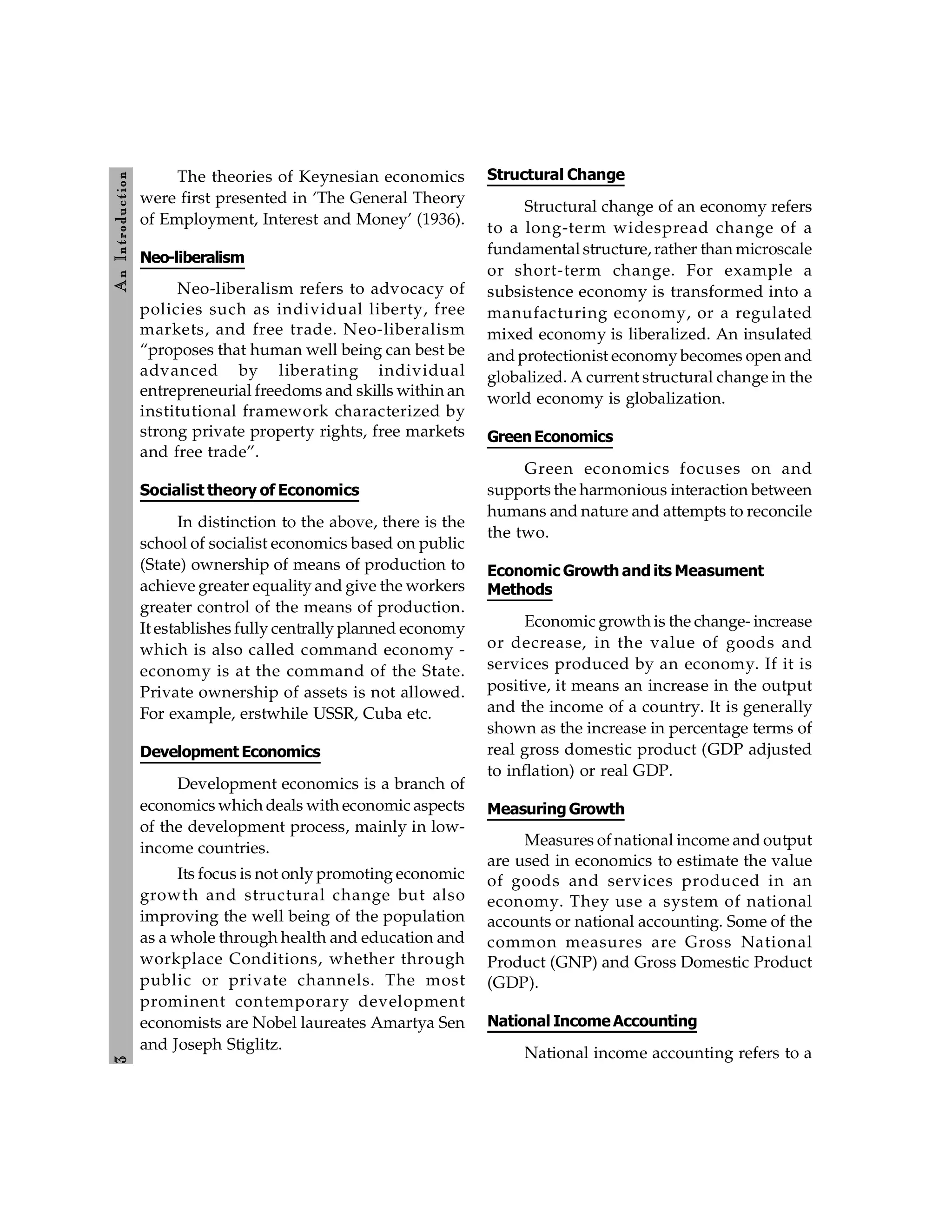3
A
n
Introdu
ction
The theories of Keynesian economics
were first presented in ‘The General Theory
of Employment, Interest and Money’ (1936).
Neo-liberalism
Neo-liberalism refers to advocacy of
policies such as individual liberty, free
markets, and free trade. Neo-liberalism
“proposes that human well being can best be
advanced by liberating individual
entrepreneurial freedoms and skills within an
institutional framework characterized by
strong private property rights, free markets
and free trade”.
Socialist theory of Economics
In distinction to the above, there is the
school of socialist economics based on public
(State) ownership of means of production to
achieve greater equality and give the workers
greater control of the means of production.
It establishes fully centrally planned economy
which is also called command economy -
economy is at the command of the State.
Private ownership of assets is not allowed.
For example, erstwhile USSR, Cuba etc.
Development Economics
Development economics is a branch of
economics which deals with economic aspects
of the development process, mainly in low-
income countries.
Its focus is not only promoting economic
growth and structural change but also
improving the well being of the population
as a whole through health and education and
workplace Conditions, whether through
public or private channels. The most
prominent contemporary development
economists are Nobel laureates Amartya Sen
and Joseph Stiglitz.
Structural Change
Structural change of an economy refers
to a long-term widespread change of a
fundamental structure, rather than microscale
or short-term change. For example a
subsistence economy is transformed into a
manufacturing economy, or a regulated
mixed economy is liberalized. An insulated
and protectionist economy becomes open and
globalized. A current structural change in the
world economy is globalization.
GreenEconomics
Green economics focuses on and
supports the harmonious interaction between
humans and nature and attempts to reconcile
the two.
Economic Growth and its Measument
Methods
Economic growth is the change- increase
or decrease, in the value of goods and
services produced by an economy. If it is
positive, it means an increase in the output
and the income of a country. It is generally
shown as the increase in percentage terms of
real gross domestic product (GDP adjusted
to inflation) or real GDP.
Measuring Growth
Measures of national income and output
are used in economics to estimate the value
of goods and services produced in an
economy. They use a system of national
accounts or national accounting. Some of the
common measures are Gross National
Product (GNP) and Gross Domestic Product
(GDP).
National IncomeAccounting
National income accounting refers to a
 