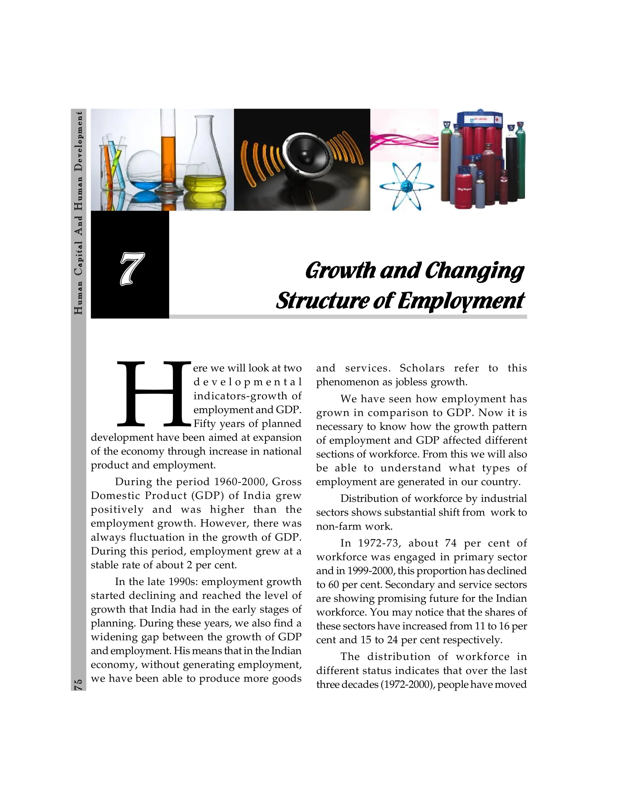 7
5
H
um
an
Capital
And
H
um
an
Developm
ent
Growth and Changing
Structure of Employment
7
H
ere we will look at two
d e v e l o p m e n t a l
indicators-growth of
employment and GDP.
Fifty years of planned
development have been aimed at expansion
of the economy through increase in national
product and employment.
During the period 1960-2000, Gross
Domestic Product (GDP) of India grew
positively and was higher than the
employment growth. However, there was
always fluctuation in the growth of GDP.
During this period, employment grew at a
stable rate of about 2 per cent.
In the late 1990s: employment growth
started declining and reached the level of
growth that India had in the early stages of
planning. During these years, we also find a
widening gap between the growth of GDP
and employment. His means that in the Indian
economy, without generating employment,
we have been able to produce more goods
and services. Scholars refer to this
phenomenon as jobless growth.
We have seen how employment has
grown in comparison to GDP. Now it is
necessary to know how the growth pattern
of employment and GDP affected different
sections of workforce. From this we will also
be able to understand what types of
employment are generated in our country.
Distribution of workforce by industrial
sectors shows substantial shift from work to
non-farm work.
In 1972-73, about 74 per cent of
workforce was engaged in primary sector
and in 1999-2000, this proportion has declined
to 60 per cent. Secondary and service sectors
are showing promising future for the Indian
workforce. You may notice that the shares of
these sectors have increased from 11 to 16 per
cent and 15 to 24 per cent respectively.
The distribution of workforce in
different status indicates that over the last
three decades (1972-2000), people have moved
 