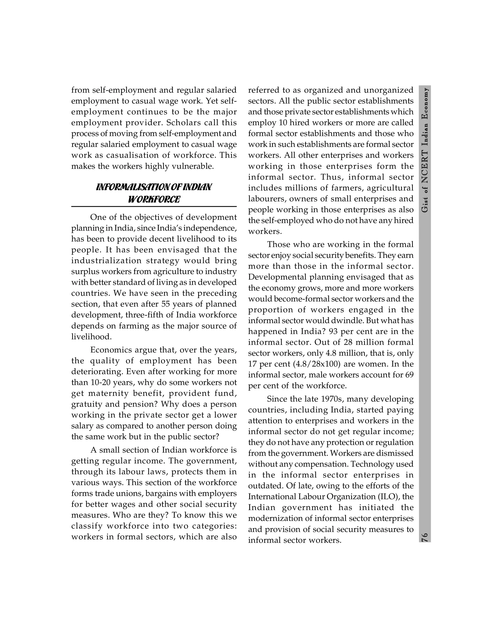 7
6
Gist
of
NCERT
Indian
Economy
from self-employment and regular salaried
employment to casual wage work. Yet self-
employment continues to be the major
employment provider. Scholars call this
process of moving from self-employment and
regular salaried employment to casual wage
work as casualisation of workforce. This
makes the workers highly vulnerable.
INFORMALISATIONOFINDIAN
WORKFORCE
One of the objectives of development
planningin India, since India’s independence,
has been to provide decent livelihood to its
people. It has been envisaged that the
industrialization strategy would bring
surplus workers from agriculture to industry
with better standard of living as in developed
countries. We have seen in the preceding
section, that even after 55 years of planned
development, three-fifth of India workforce
depends on farming as the major source of
livelihood.
Economics argue that, over the years,
the quality of employment has been
deteriorating. Even after working for more
than 10-20 years, why do some workers not
get maternity benefit, provident fund,
gratuity and pension? Why does a person
working in the private sector get a lower
salary as compared to another person doing
the same work but in the public sector?
A small section of Indian workforce is
getting regular income. The government,
through its labour laws, protects them in
various ways. This section of the workforce
forms trade unions, bargains with employers
for better wages and other social security
measures. Who are they? To know this we
classify workforce into two categories:
workers in formal sectors, which are also
referred to as organized and unorganized
sectors. All the public sector establishments
and those private sector establishments which
employ 10 hired workers or more are called
formal sector establishments and those who
work in such establishments are formal sector
workers. All other enterprises and workers
working in those enterprises form the
informal sector. Thus, informal sector
includes millions of farmers, agricultural
labourers, owners of small enterprises and
people working in those enterprises as also
the self-employed who do not have any hired
workers.
Those who are working in the formal
sector enjoy social securitybenefits. They earn
more than those in the informal sector.
Developmental planning envisaged that as
the economy grows, more and more workers
would become-formal sector workers and the
proportion of workers engaged in the
informal sector would dwindle. But what has
happened in India? 93 per cent are in the
informal sector. Out of 28 million formal
sector workers, only 4.8 million, that is, only
17 per cent (4.8/28x100) are women. In the
informal sector, male workers account for 69
per cent of the workforce.
Since the late 1970s, many developing
countries, including India, started paying
attention to enterprises and workers in the
informal sector do not get regular income;
they do not have any protection or regulation
from the government. Workers are dismissed
without any compensation. Technology used
in the informal sector enterprises in
outdated. Of late, owing to the efforts of the
International Labour Organization (ILO), the
Indian government has initiated the
modernization of informal sector enterprises
and provision of social security measures to
informal sector workers.
 
