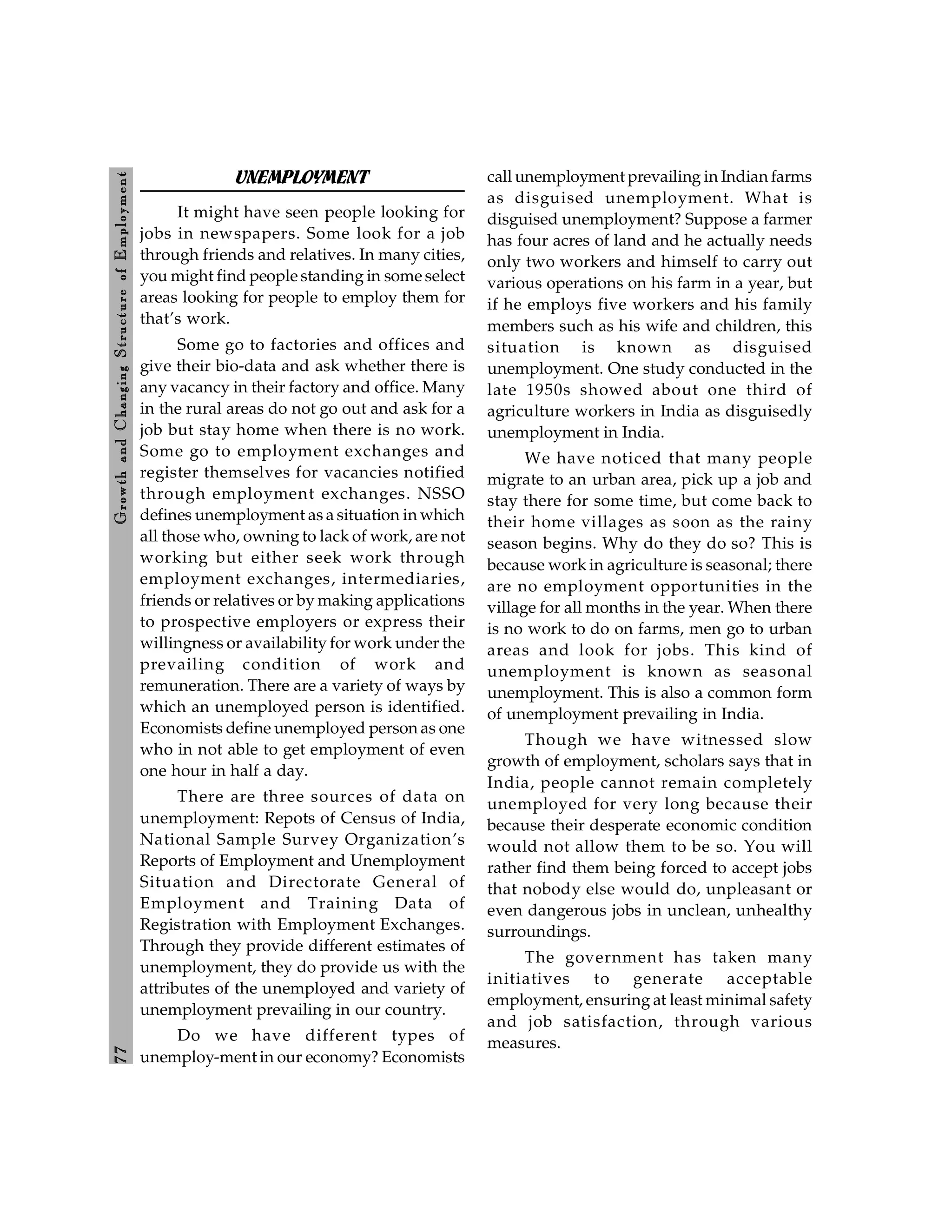 7
7
Growth
and
C
hanging
Stru
cture
of
E
mploym
ent
UNEMPLOYMENT
It might have seen people looking for
jobs in newspapers. Some look for a job
through friends and relatives. In many cities,
you might find people standing in some select
areas looking for people to employ them for
that’s work.
Some go to factories and offices and
give their bio-data and ask whether there is
any vacancy in their factory and office. Many
in the rural areas do not go out and ask for a
job but stay home when there is no work.
Some go to employment exchanges and
register themselves for vacancies notified
through employment exchanges. NSSO
defines unemployment as a situation in which
all those who, owning to lack of work, are not
working but either seek work through
employment exchanges, intermediaries,
friends or relatives or by making applications
to prospective employers or express their
willingness or availability for work under the
prevailing condition of work and
remuneration. There are a variety of ways by
which an unemployed person is identified.
Economists define unemployed person as one
who in not able to get employment of even
one hour in half a day.
There are three sources of data on
unemployment: Repots of Census of India,
National Sample Survey Organization’s
Reports of Employment and Unemployment
Situation and Directorate General of
Employment and Training Data of
Registration with Employment Exchanges.
Through they provide different estimates of
unemployment, they do provide us with the
attributes of the unemployed and variety of
unemployment prevailing in our country.
Do we have different types of
unemploy-ment in our economy? Economists
call unemployment prevailing in Indian farms
as disguised unemployment. What is
disguised unemployment? Suppose a farmer
has four acres of land and he actually needs
only two workers and himself to carry out
various operations on his farm in a year, but
if he employs five workers and his family
members such as his wife and children, this
situation is known as disguised
unemployment. One study conducted in the
late 1950s showed about one third of
agriculture workers in India as disguisedly
unemployment in India.
We have noticed that many people
migrate to an urban area, pick up a job and
stay there for some time, but come back to
their home villages as soon as the rainy
season begins. Why do they do so? This is
because work in agriculture is seasonal; there
are no employment opportunities in the
village for all months in the year. When there
is no work to do on farms, men go to urban
areas and look for jobs. This kind of
unemployment is known as seasonal
unemployment. This is also a common form
of unemployment prevailing in India.
Though we have witnessed slow
growth of employment, scholars says that in
India, people cannot remain completely
unemployed for very long because their
because their desperate economic condition
would not allow them to be so. You will
rather find them being forced to accept jobs
that nobody else would do, unpleasant or
even dangerous jobs in unclean, unhealthy
surroundings.
The government has taken many
initiatives to generate acceptable
employment, ensuring at least minimal safety
and job satisfaction, through various
measures.
 