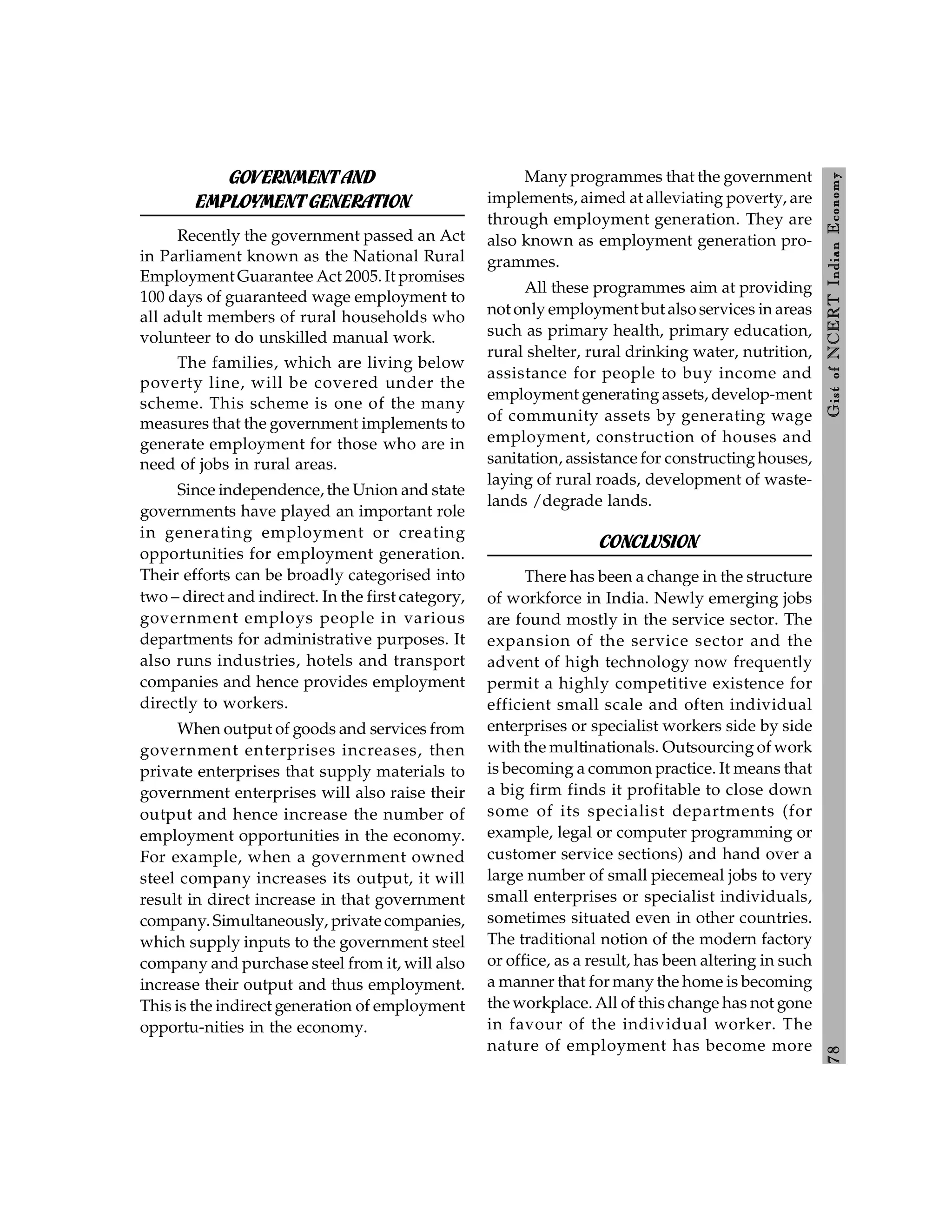 7
8
Gist
of
NCERT
Indian
Economy
GOVERNMENTAND
EMPLOYMENTGENERATION
Recently the government passed an Act
in Parliament known as the National Rural
Employment Guarantee Act 2005. It promises
100 days of guaranteed wage employment to
all adult members of rural households who
volunteer to do unskilled manual work.
The families, which are living below
poverty line, will be covered under the
scheme. This scheme is one of the many
measures that the government implements to
generate employment for those who are in
need of jobs in rural areas.
Since independence, the Union and state
governments have played an important role
in generating employment or creating
opportunities for employment generation.
Their efforts can be broadly categorised into
two – direct and indirect. In the first category,
government employs people in various
departments for administrative purposes. It
also runs industries, hotels and transport
companies and hence provides employment
directly to workers.
When output of goods and services from
government enterprises increases, then
private enterprises that supply materials to
government enterprises will also raise their
output and hence increase the number of
employment opportunities in the economy.
For example, when a government owned
steel company increases its output, it will
result in direct increase in that government
company. Simultaneously, private companies,
which supply inputs to the government steel
company and purchase steel from it, will also
increase their output and thus employment.
This is the indirect generation of employment
opportu-nities in the economy.
Many programmes that the government
implements, aimed at alleviating poverty, are
through employment generation. They are
also known as employment generation pro-
grammes.
All these programmes aim at providing
not only employment but also services in areas
such as primary health, primary education,
rural shelter, rural drinking water, nutrition,
assistance for people to buy income and
employment generating assets, develop-ment
of community assets by generating wage
employment, construction of houses and
sanitation, assistance for constructinghouses,
laying of rural roads, development of waste-
lands /degrade lands.
CONCLUSION
There has been a change in the structure
of workforce in India. Newly emerging jobs
are found mostly in the service sector. The
expansion of the service sector and the
advent of high technology now frequently
permit a highly competitive existence for
efficient small scale and often individual
enterprises or specialist workers side by side
with the multinationals. Outsourcing of work
is becoming a common practice. It means that
a big firm finds it profitable to close down
some of its specialist departments (for
example, legal or computer programming or
customer service sections) and hand over a
large number of small piecemeal jobs to very
small enterprises or specialist individuals,
sometimes situated even in other countries.
The traditional notion of the modern factory
or office, as a result, has been altering in such
a manner that for many the home is becoming
the workplace. All of this change has not gone
in favour of the individual worker. The
nature of employment has become more
 