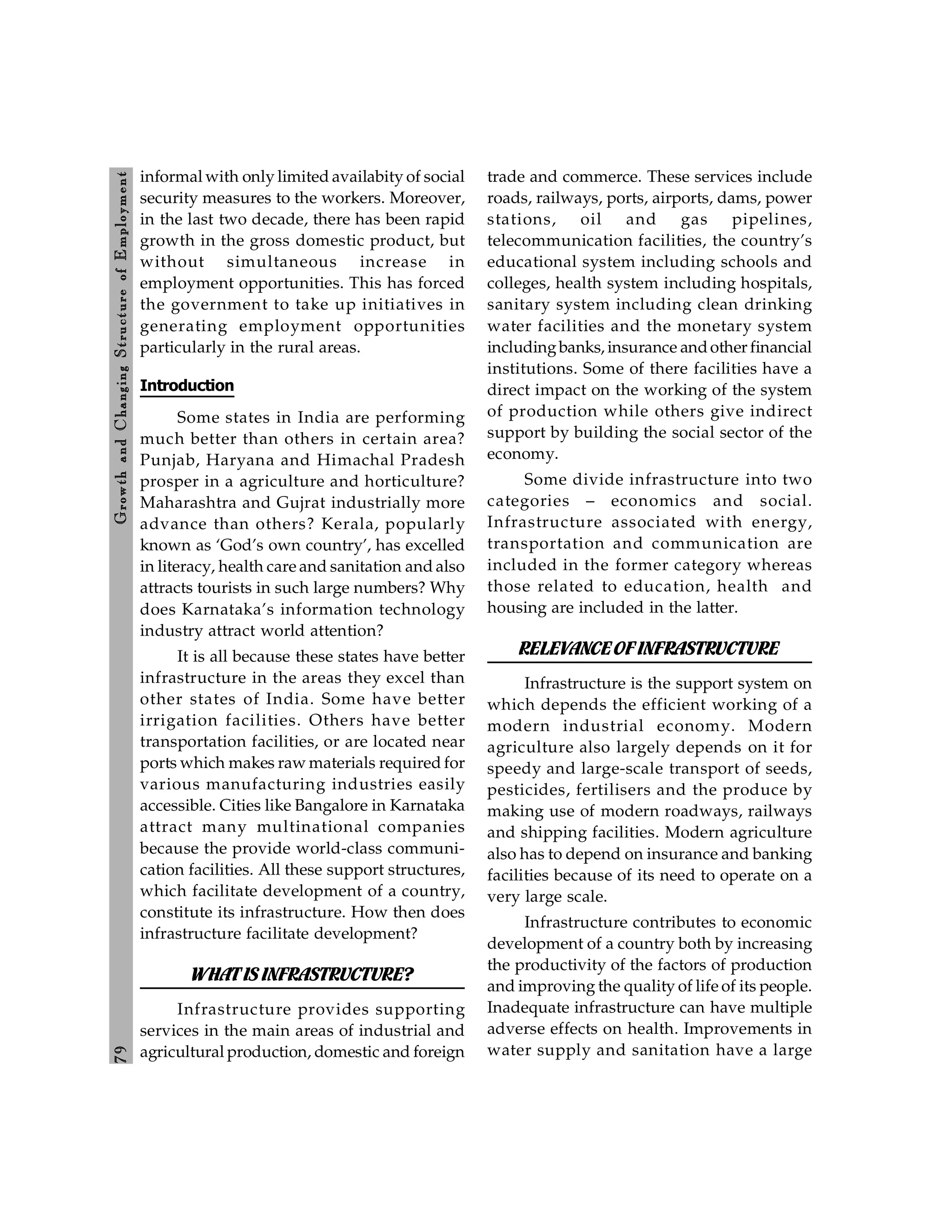 7
9
Growth
and
C
hanging
Stru
cture
of
E
mploym
ent
informal with only limited availabity of social
security measures to the workers. Moreover,
in the last two decade, there has been rapid
growth in the gross domestic product, but
without simultaneous increase in
employment opportunities. This has forced
the government to take up initiatives in
generating employment opportunities
particularly in the rural areas.
Introduction
Some states in India are performing
much better than others in certain area?
Punjab, Haryana and Himachal Pradesh
prosper in a agriculture and horticulture?
Maharashtra and Gujrat industrially more
advance than others? Kerala, popularly
known as ‘God’s own country’, has excelled
in literacy, health care and sanitation and also
attracts tourists in such large numbers? Why
does Karnataka’s information technology
industry attract world attention?
It is all because these states have better
infrastructure in the areas they excel than
other states of India. Some have better
irrigation facilities. Others have better
transportation facilities, or are located near
ports which makes raw materials required for
various manufacturing industries easily
accessible. Cities like Bangalore in Karnataka
attract many multinational companies
because the provide world-class communi-
cation facilities. All these support structures,
which facilitate development of a country,
constitute its infrastructure. How then does
infrastructure facilitate development?
WHATIS INFRASTRUCTURE?
Infrastructure provides supporting
services in the main areas of industrial and
agricultural production, domestic and foreign
trade and commerce. These services include
roads, railways, ports, airports, dams, power
stations, oil and gas pipelines,
telecommunication facilities, the country’s
educational system including schools and
colleges, health system including hospitals,
sanitary system including clean drinking
water facilities and the monetary system
includingbanks, insurance andother financial
institutions. Some of there facilities have a
direct impact on the working of the system
of production while others give indirect
support by building the social sector of the
economy.
Some divide infrastructure into two
categories – economics and social.
Infrastructure associated with energy,
transportation and communication are
included in the former category whereas
those related to education, health and
housing are included in the latter.
RELEVANCEOFINFRASTRUCTURE
Infrastructure is the support system on
which depends the efficient working of a
modern industrial economy. Modern
agriculture also largely depends on it for
speedy and large-scale transport of seeds,
pesticides, fertilisers and the produce by
making use of modern roadways, railways
and shipping facilities. Modern agriculture
also has to depend on insurance and banking
facilities because of its need to operate on a
very large scale.
Infrastructure contributes to economic
development of a country both by increasing
the productivity of the factors of production
and improving the quality of life of its people.
Inadequate infrastructure can have multiple
adverse effects on health. Improvements in
water supply and sanitation have a large
 