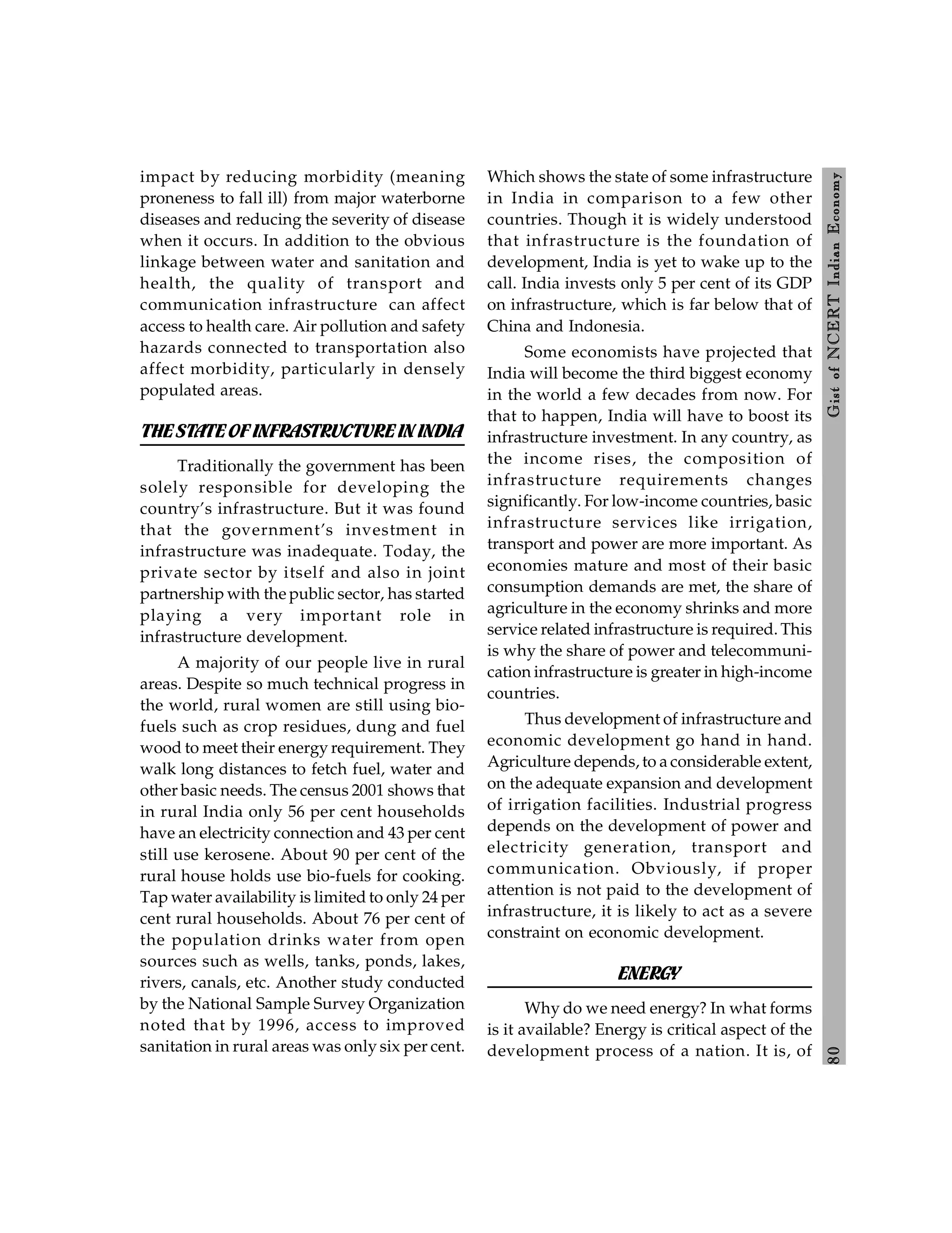8
0
Gist
of
NCERT
Indian
Economy
impact by reducing morbidity (meaning
proneness to fall ill) from major waterborne
diseases and reducing the severity of disease
when it occurs. In addition to the obvious
linkage between water and sanitation and
health, the quality of transport and
communication infrastructure can affect
access to health care. Air pollution and safety
hazards connected to transportation also
affect morbidity, particularly in densely
populated areas.
THESTATEOFINFRASTRUCTUREIN INDIA
Traditionally the government has been
solely responsible for developing the
country’s infrastructure. But it was found
that the government’s investment in
infrastructure was inadequate. Today, the
private sector by itself and also in joint
partnership with the public sector, has started
playing a very important role in
infrastructure development.
A majority of our people live in rural
areas. Despite so much technical progress in
the world, rural women are still using bio-
fuels such as crop residues, dung and fuel
wood to meet their energy requirement. They
walk long distances to fetch fuel, water and
other basic needs. The census 2001 shows that
in rural India only 56 per cent households
have an electricity connection and 43 per cent
still use kerosene. About 90 per cent of the
rural house holds use bio-fuels for cooking.
Tap water availability is limited to only 24 per
cent rural households. About 76 per cent of
the population drinks water from open
sources such as wells, tanks, ponds, lakes,
rivers, canals, etc. Another study conducted
by the National Sample Survey Organization
noted that by 1996, access to improved
sanitation in rural areas was only six per cent.
Which shows the state of some infrastructure
in India in comparison to a few other
countries. Though it is widely understood
that infrastructure is the foundation of
development, India is yet to wake up to the
call. India invests only 5 per cent of its GDP
on infrastructure, which is far below that of
China and Indonesia.
Some economists have projected that
India will become the third biggest economy
in the world a few decades from now. For
that to happen, India will have to boost its
infrastructure investment. In any country, as
the income rises, the composition of
infrastructure requirements changes
significantly. For low-income countries, basic
infrastructure services like irrigation,
transport and power are more important. As
economies mature and most of their basic
consumption demands are met, the share of
agriculture in the economy shrinks and more
service related infrastructure is required. This
is why the share of power and telecommuni-
cation infrastructure is greater in high-income
countries.
Thus development of infrastructure and
economic development go hand in hand.
Agriculture depends, to a considerable extent,
on the adequate expansion and development
of irrigation facilities. Industrial progress
depends on the development of power and
electricity generation, transport and
communication. Obviously, if proper
attention is not paid to the development of
infrastructure, it is likely to act as a severe
constraint on economic development.
ENERGY
Why do we need energy? In what forms
is it available? Energy is critical aspect of the
development process of a nation. It is, of
 