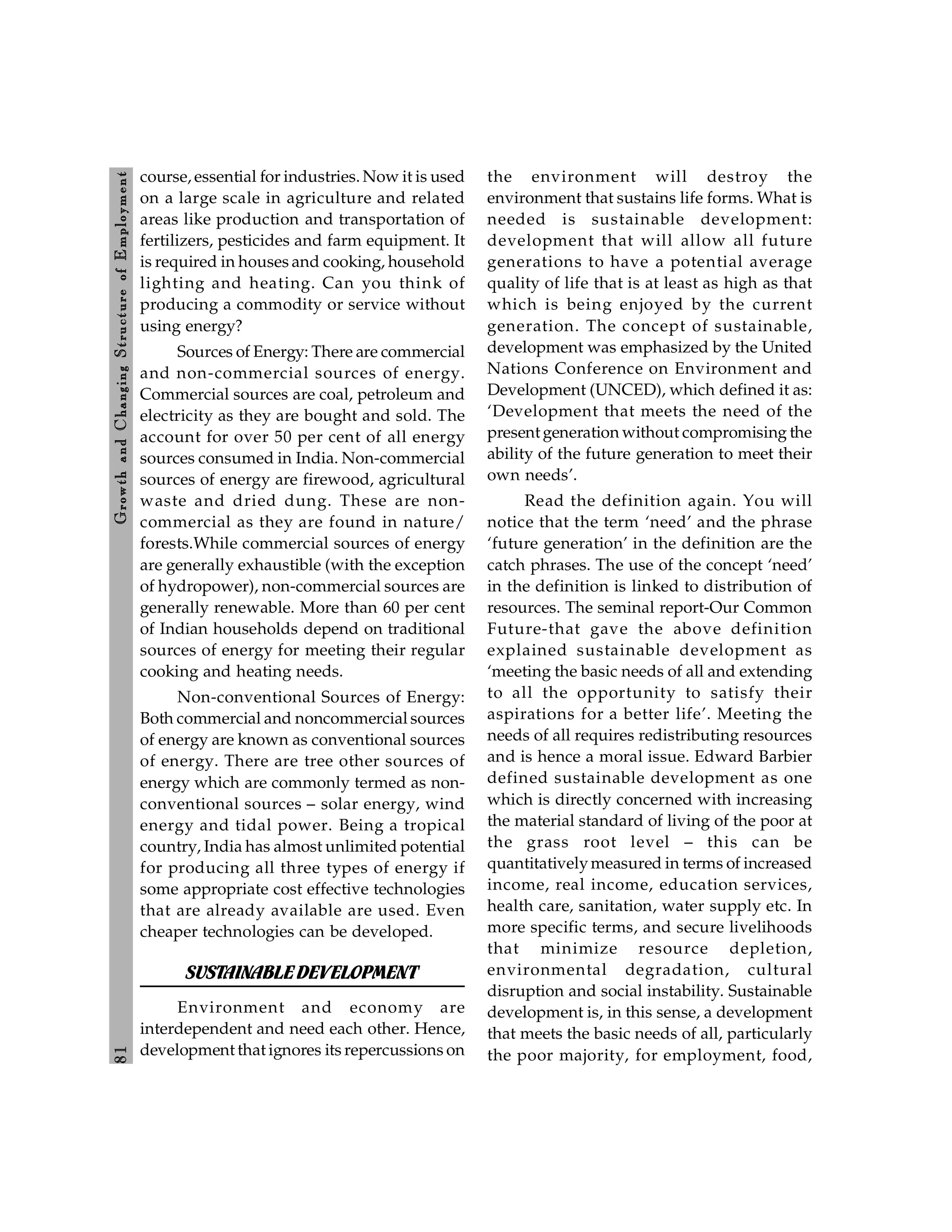 8
1
Growth
and
C
hanging
Stru
cture
of
E
mploym
ent
course, essential for industries. Now it is used
on a large scale in agriculture and related
areas like production and transportation of
fertilizers, pesticides and farm equipment. It
is required in houses and cooking, household
lighting and heating. Can you think of
producing a commodity or service without
using energy?
Sources of Energy: There are commercial
and non-commercial sources of energy.
Commercial sources are coal, petroleum and
electricity as they are bought and sold. The
account for over 50 per cent of all energy
sources consumed in India. Non-commercial
sources of energy are firewood, agricultural
waste and dried dung. These are non-
commercial as they are found in nature/
forests.While commercial sources of energy
are generally exhaustible (with the exception
of hydropower), non-commercial sources are
generally renewable. More than 60 per cent
of Indian households depend on traditional
sources of energy for meeting their regular
cooking and heating needs.
Non-conventional Sources of Energy:
Both commercial and noncommercial sources
of energy are known as conventional sources
of energy. There are tree other sources of
energy which are commonly termed as non-
conventional sources – solar energy, wind
energy and tidal power. Being a tropical
country, India has almost unlimited potential
for producing all three types of energy if
some appropriate cost effective technologies
that are already available are used. Even
cheaper technologies can be developed.
SUSTAINABLEDEVELOPMENT
Environment and economy are
interdependent and need each other. Hence,
development that ignores its repercussions on
the environment will destroy the
environment that sustains life forms. What is
needed is sustainable development:
development that will allow all future
generations to have a potential average
quality of life that is at least as high as that
which is being enjoyed by the current
generation. The concept of sustainable,
development was emphasized by the United
Nations Conference on Environment and
Development (UNCED), which defined it as:
‘Development that meets the need of the
present generation without compromising the
ability of the future generation to meet their
own needs’.
Read the definition again. You will
notice that the term ‘need’ and the phrase
‘future generation’ in the definition are the
catch phrases. The use of the concept ‘need’
in the definition is linked to distribution of
resources. The seminal report-Our Common
Future-that gave the above definition
explained sustainable development as
‘meeting the basic needs of all and extending
to all the opportunity to satisfy their
aspirations for a better life’. Meeting the
needs of all requires redistributing resources
and is hence a moral issue. Edward Barbier
defined sustainable development as one
which is directly concerned with increasing
the material standard of living of the poor at
the grass root level – this can be
quantitativelymeasured in terms of increased
income, real income, education services,
health care, sanitation, water supply etc. In
more specific terms, and secure livelihoods
that minimize resource depletion,
environmental degradation, cultural
disruption and social instability. Sustainable
development is, in this sense, a development
that meets the basic needs of all, particularly
the poor majority, for employment, food,
 
