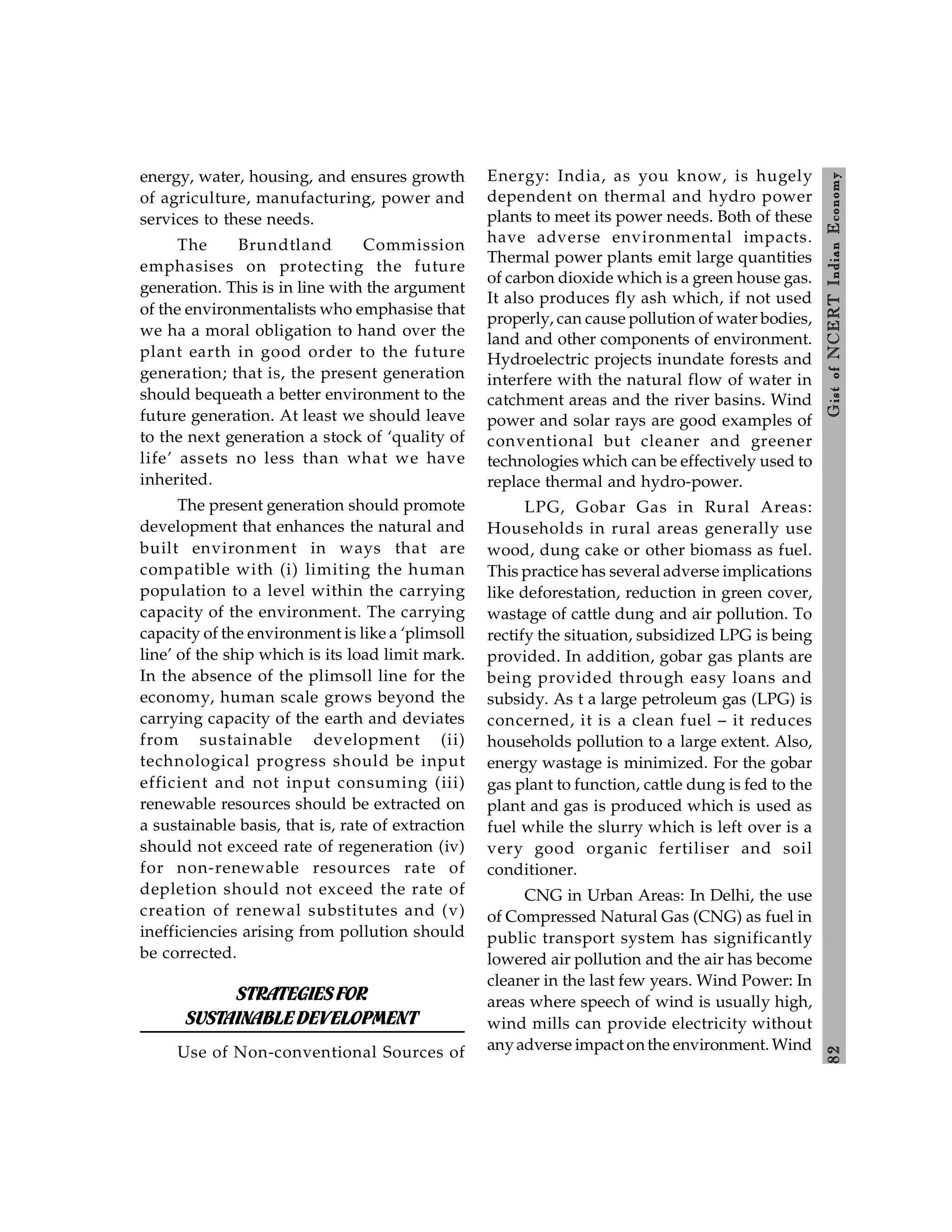 8
2
Gist
of
NCERT
Indian
Economy
energy, water, housing, and ensures growth
of agriculture, manufacturing, power and
services to these needs.
The Brundtland Commission
emphasises on protecting the future
generation. This is in line with the argument
of the environmentalists who emphasise that
we ha a moral obligation to hand over the
plant earth in good order to the future
generation; that is, the present generation
should bequeath a better environment to the
future generation. At least we should leave
to the next generation a stock of ‘quality of
life’ assets no less than what we have
inherited.
The present generation should promote
development that enhances the natural and
built environment in ways that are
compatible with (i) limiting the human
population to a level within the carrying
capacity of the environment. The carrying
capacity of the environment is like a ‘plimsoll
line’ of the ship which is its load limit mark.
In the absence of the plimsoll line for the
economy, human scale grows beyond the
carrying capacity of the earth and deviates
from sustainable development (ii)
technological progress should be input
efficient and not input consuming (iii)
renewable resources should be extracted on
a sustainable basis, that is, rate of extraction
should not exceed rate of regeneration (iv)
for non-renewable resources rate of
depletion should not exceed the rate of
creation of renewal substitutes and (v)
inefficiencies arising from pollution should
be corrected.
STRATEGIESFOR
SUSTAINABLEDEVELOPMENT
Use of Non-conventional Sources of
Energy: India, as you know, is hugely
dependent on thermal and hydro power
plants to meet its power needs. Both of these
have adverse environmental impacts.
Thermal power plants emit large quantities
of carbon dioxide which is a green house gas.
It also produces fly ash which, if not used
properly, can cause pollution of water bodies,
land and other components of environment.
Hydroelectric projects inundate forests and
interfere with the natural flow of water in
catchment areas and the river basins. Wind
power and solar rays are good examples of
conventional but cleaner and greener
technologies which can be effectively used to
replace thermal and hydro-power.
LPG, Gobar Gas in Rural Areas:
Households in rural areas generally use
wood, dung cake or other biomass as fuel.
This practice has several adverse implications
like deforestation, reduction in green cover,
wastage of cattle dung and air pollution. To
rectify the situation, subsidized LPG is being
provided. In addition, gobar gas plants are
being provided through easy loans and
subsidy. As t a large petroleum gas (LPG) is
concerned, it is a clean fuel – it reduces
households pollution to a large extent. Also,
energy wastage is minimized. For the gobar
gas plant to function, cattle dung is fed to the
plant and gas is produced which is used as
fuel while the slurry which is left over is a
very good organic fertiliser and soil
conditioner.
CNG in Urban Areas: In Delhi, the use
of Compressed Natural Gas (CNG) as fuel in
public transport system has significantly
lowered air pollution and the air has become
cleaner in the last few years. Wind Power: In
areas where speech of wind is usually high,
wind mills can provide electricity without
anyadverse impact onthe environment. Wind
 