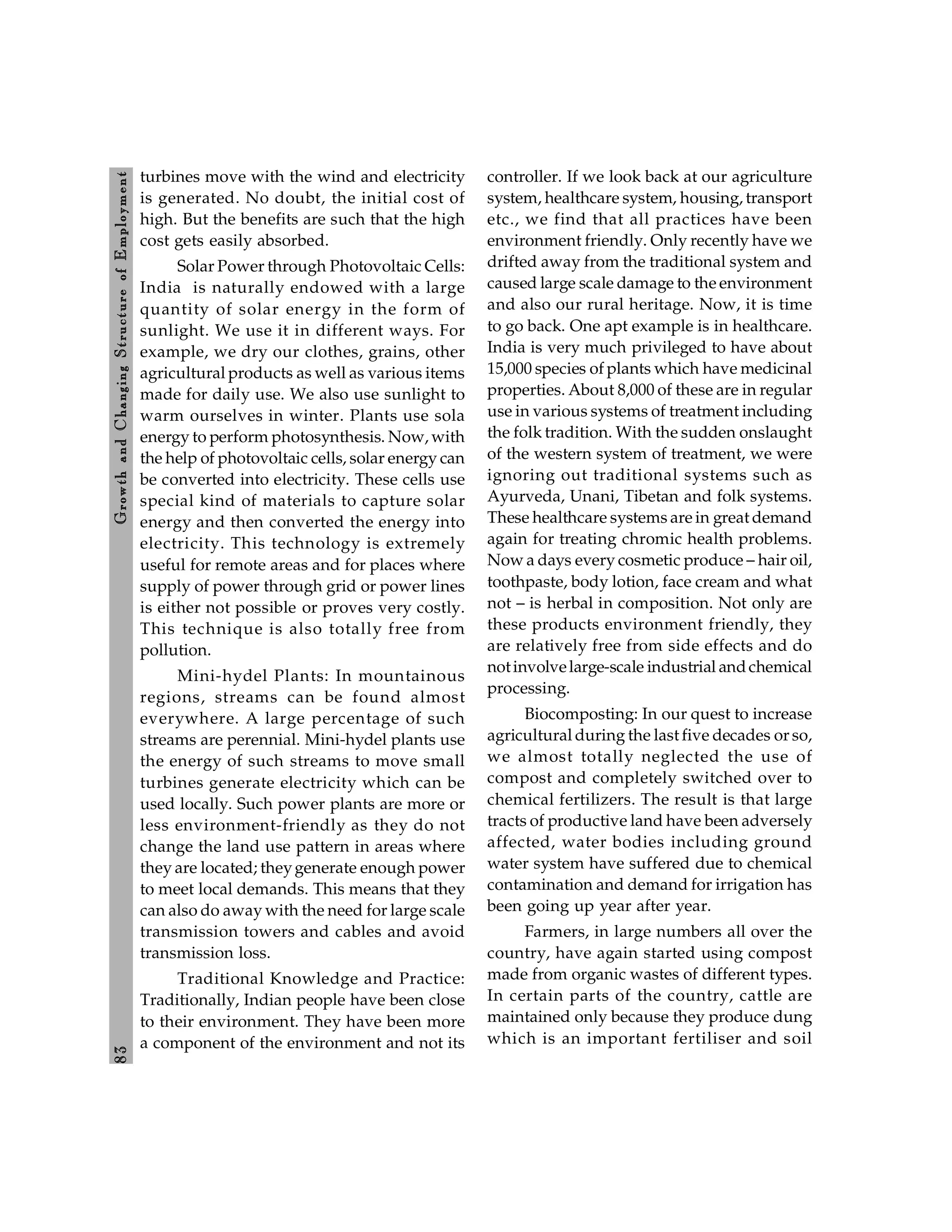 8
3
Growth
and
C
hanging
Stru
cture
of
E
mploym
ent
turbines move with the wind and electricity
is generated. No doubt, the initial cost of
high. But the benefits are such that the high
cost gets easily absorbed.
Solar Power through Photovoltaic Cells:
India is naturally endowed with a large
quantity of solar energy in the form of
sunlight. We use it in different ways. For
example, we dry our clothes, grains, other
agricultural products as well as various items
made for daily use. We also use sunlight to
warm ourselves in winter. Plants use sola
energy to perform photosynthesis. Now, with
the help of photovoltaic cells, solar energy can
be converted into electricity. These cells use
special kind of materials to capture solar
energy and then converted the energy into
electricity. This technology is extremely
useful for remote areas and for places where
supply of power through grid or power lines
is either not possible or proves very costly.
This technique is also totally free from
pollution.
Mini-hydel Plants: In mountainous
regions, streams can be found almost
everywhere. A large percentage of such
streams are perennial. Mini-hydel plants use
the energy of such streams to move small
turbines generate electricity which can be
used locally. Such power plants are more or
less environment-friendly as they do not
change the land use pattern in areas where
they are located; theygenerate enough power
to meet local demands. This means that they
can also do away with the need for large scale
transmission towers and cables and avoid
transmission loss.
Traditional Knowledge and Practice:
Traditionally, Indian people have been close
to their environment. They have been more
a component of the environment and not its
controller. If we look back at our agriculture
system, healthcare system, housing, transport
etc., we find that all practices have been
environment friendly. Only recently have we
drifted away from the traditional system and
caused large scale damage to the environment
and also our rural heritage. Now, it is time
to go back. One apt example is in healthcare.
India is very much privileged to have about
15,000 species of plants which have medicinal
properties. About 8,000 of these are in regular
use in various systems of treatment including
the folk tradition. With the sudden onslaught
of the western system of treatment, we were
ignoring out traditional systems such as
Ayurveda, Unani, Tibetan and folk systems.
These healthcare systems are in great demand
again for treating chromic health problems.
Now a days every cosmetic produce – hair oil,
toothpaste, body lotion, face cream and what
not – is herbal in composition. Not only are
these products environment friendly, they
are relatively free from side effects and do
notinvolvelarge-scale industrial andchemical
processing.
Biocomposting: In our quest to increase
agricultural during the last five decades or so,
we almost totally neglected the use of
compost and completely switched over to
chemical fertilizers. The result is that large
tracts of productive land have been adversely
affected, water bodies including ground
water system have suffered due to chemical
contamination and demand for irrigation has
been going up year after year.
Farmers, in large numbers all over the
country, have again started using compost
made from organic wastes of different types.
In certain parts of the country, cattle are
maintained only because they produce dung
which is an important fertiliser and soil
 