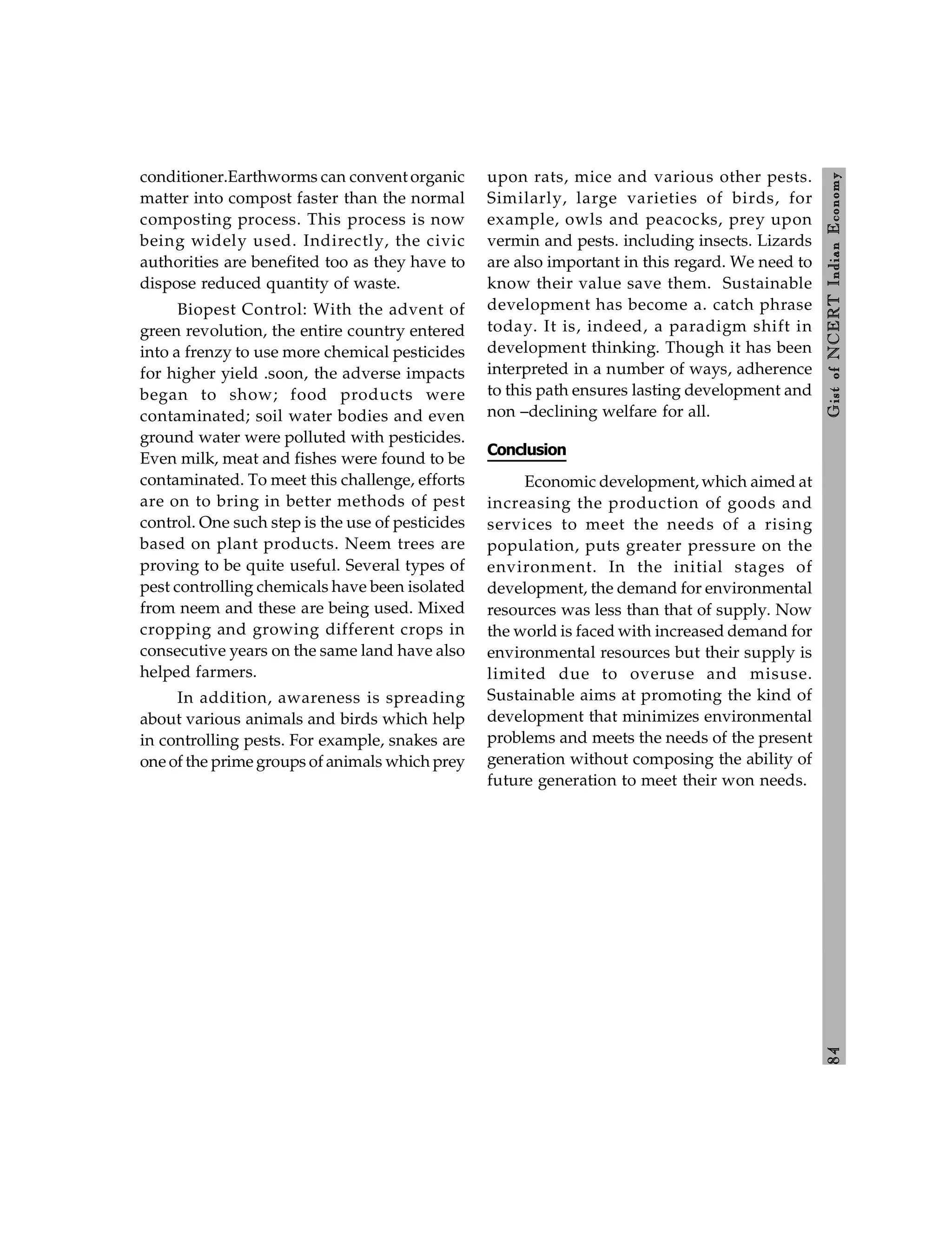 8
4
Gist
of
NCERT
Indian
Economy
conditioner.Earthworms can convent organic
matter into compost faster than the normal
composting process. This process is now
being widely used. Indirectly, the civic
authorities are benefited too as they have to
dispose reduced quantity of waste.
Biopest Control: With the advent of
green revolution, the entire country entered
into a frenzy to use more chemical pesticides
for higher yield .soon, the adverse impacts
began to show; food products were
contaminated; soil water bodies and even
ground water were polluted with pesticides.
Even milk, meat and fishes were found to be
contaminated. To meet this challenge, efforts
are on to bring in better methods of pest
control. One such step is the use of pesticides
based on plant products. Neem trees are
proving to be quite useful. Several types of
pest controlling chemicals have been isolated
from neem and these are being used. Mixed
cropping and growing different crops in
consecutive years on the same land have also
helped farmers.
In addition, awareness is spreading
about various animals and birds which help
in controlling pests. For example, snakes are
one of the prime groups of animals which prey
upon rats, mice and various other pests.
Similarly, large varieties of birds, for
example, owls and peacocks, prey upon
vermin and pests. including insects. Lizards
are also important in this regard. We need to
know their value save them. Sustainable
development has become a. catch phrase
today. It is, indeed, a paradigm shift in
development thinking. Though it has been
interpreted in a number of ways, adherence
to this path ensures lasting development and
non –declining welfare for all.
Conclusion
Economic development, which aimed at
increasing the production of goods and
services to meet the needs of a rising
population, puts greater pressure on the
environment. In the initial stages of
development, the demand for environmental
resources was less than that of supply. Now
the world is faced with increased demand for
environmental resources but their supply is
limited due to overuse and misuse.
Sustainable aims at promoting the kind of
development that minimizes environmental
problems and meets the needs of the present
generation without composing the ability of
future generation to meet their won needs.
 