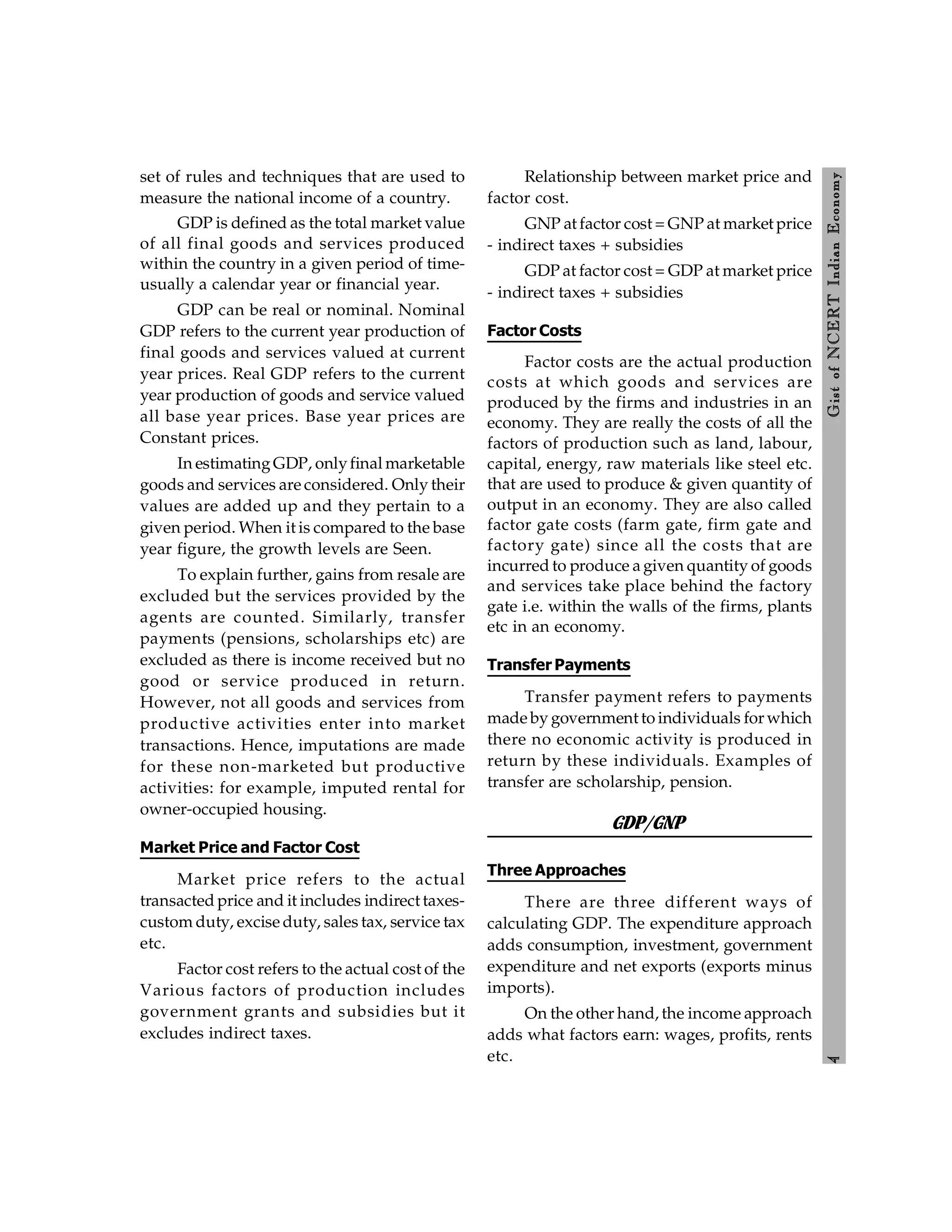 4
Gist
of
NCERT
Indian
Economy
set of rules and techniques that are used to
measure the national income of a country.
GDP is defined as the total market value
of all final goods and services produced
within the country in a given period of time-
usually a calendar year or financial year.
GDP can be real or nominal. Nominal
GDP refers to the current year production of
final goods and services valued at current
year prices. Real GDP refers to the current
year production of goods and service valued
all base year prices. Base year prices are
Constant prices.
In estimatingGDP, onlyfinal marketable
goods and services are considered. Only their
values are added up and they pertain to a
given period. When it is compared to the base
year figure, the growth levels are Seen.
To explain further, gains from resale are
excluded but the services provided by the
agents are counted. Similarly, transfer
payments (pensions, scholarships etc) are
excluded as there is income received but no
good or service produced in return.
However, not all goods and services from
productive activities enter into market
transactions. Hence, imputations are made
for these non-marketed but productive
activities: for example, imputed rental for
owner-occupied housing.
Market Price and Factor Cost
Market price refers to the actual
transacted price and it includes indirect taxes-
custom duty, excise duty, sales tax, service tax
etc.
Factor cost refers to the actual cost of the
Various factors of production includes
government grants and subsidies but it
excludes indirect taxes.
Relationship between market price and
factor cost.
GNP at factor cost = GNP at market price
- indirect taxes + subsidies
GDP at factor cost = GDP at market price
- indirect taxes + subsidies
Factor Costs
Factor costs are the actual production
costs at which goods and services are
produced by the firms and industries in an
economy. They are really the costs of all the
factors of production such as land, labour,
capital, energy, raw materials like steel etc.
that are used to produce & given quantity of
output in an economy. They are also called
factor gate costs (farm gate, firm gate and
factory gate) since all the costs that are
incurred to produce a given quantity of goods
and services take place behind the factory
gate i.e. within the walls of the firms, plants
etc in an economy.
Transfer Payments
Transfer payment refers to payments
made by government to individuals for which
there no economic activity is produced in
return by these individuals. Examples of
transfer are scholarship, pension.
GDP/GNP
Three Approaches
There are three different ways of
calculating GDP. The expenditure approach
adds consumption, investment, government
expenditure and net exports (exports minus
imports).
On the other hand, the income approach
adds what factors earn: wages, profits, rents
etc.
 