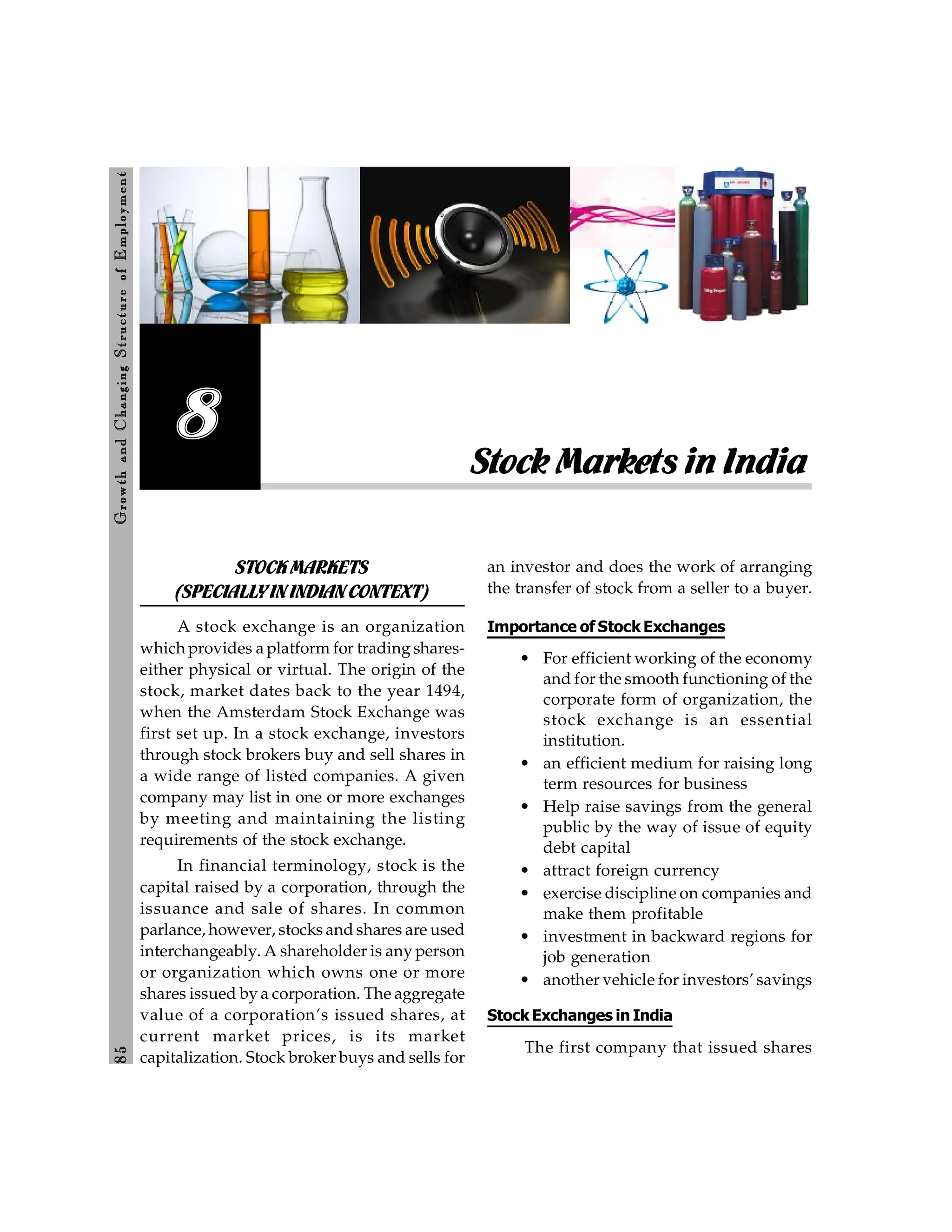 8
5
Growth
and
C
hanging
Stru
cture
of
E
mploym
ent
Stock Markets in India
8
STOCKMARKETS
(SPECIALLYININDIANCONTEXT)
A stock exchange is an organization
which provides a platform for trading shares-
either physical or virtual. The origin of the
stock, market dates back to the year 1494,
when the Amsterdam Stock Exchange was
first set up. In a stock exchange, investors
through stock brokers buy and sell shares in
a wide range of listed companies. A given
company may list in one or more exchanges
by meeting and maintaining the listing
requirements of the stock exchange.
In financial terminology, stock is the
capital raised by a corporation, through the
issuance and sale of shares. In common
parlance, however, stocks and shares are used
interchangeably. A shareholder is any person
or organization which owns one or more
shares issued by a corporation. The aggregate
value of a corporation’s issued shares, at
current market prices, is its market
capitalization. Stock broker buys and sells for
an investor and does the work of arranging
the transfer of stock from a seller to a buyer.
Importance of Stock Exchanges
• For efficient working of the economy
and for the smooth functioning of the
corporate form of organization, the
stock exchange is an essential
institution.
• an efficient medium for raising long
term resources for business
• Help raise savings from the general
public by the way of issue of equity
debt capital
• attract foreign currency
• exercise discipline on companies and
make them profitable
• investment in backward regions for
job generation
• another vehicle for investors’ savings
Stock Exchanges in India
The first company that issued shares
 