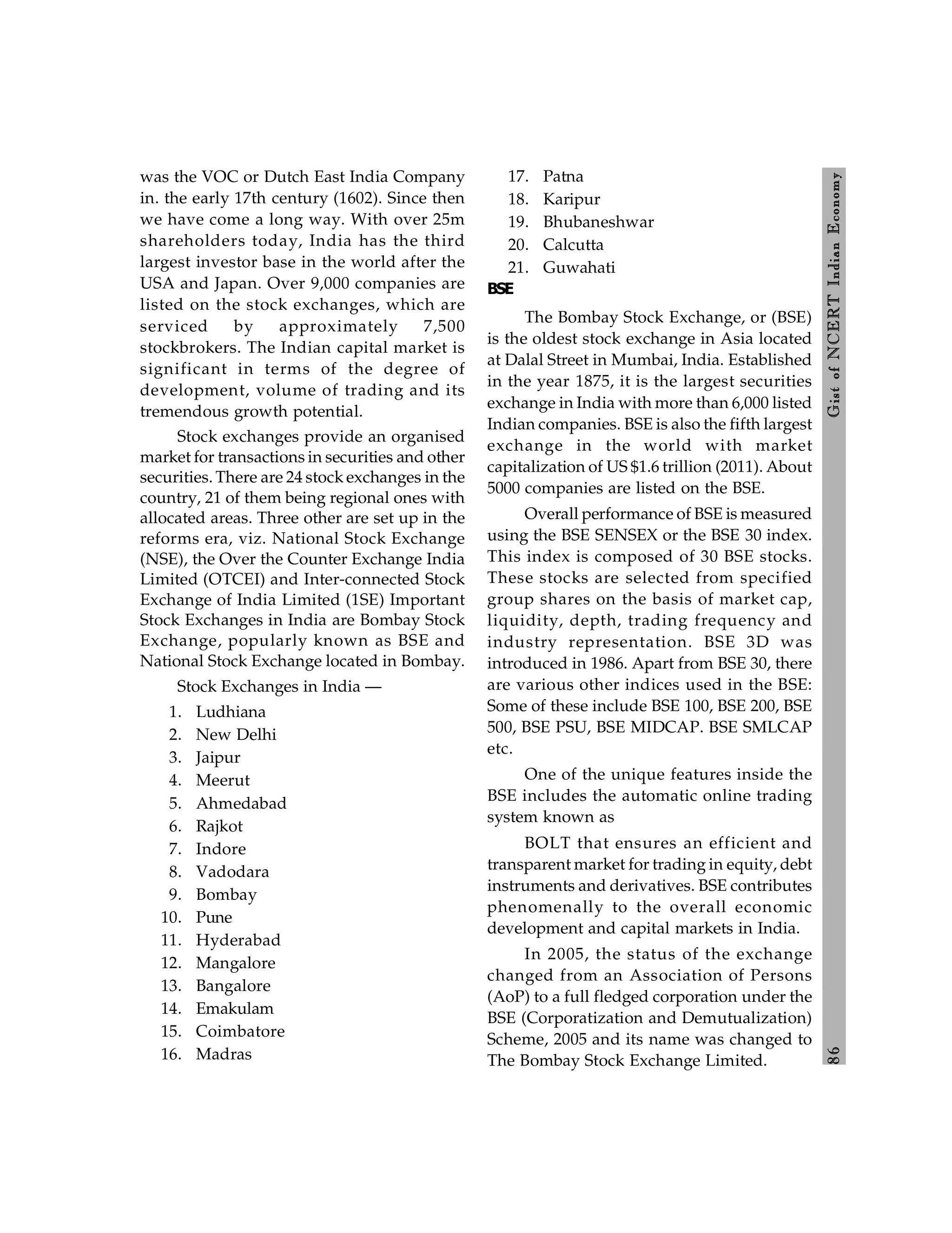 8
6
Gist
of
NCERT
Indian
Economy
was the VOC or Dutch East India Company
in. the early 17th century (1602). Since then
we have come a long way. With over 25m
shareholders today, India has the third
largest investor base in the world after the
USA and Japan. Over 9,000 companies are
listed on the stock exchanges, which are
serviced by approximately 7,500
stockbrokers. The Indian capital market is
significant in terms of the degree of
development, volume of trading and its
tremendous growth potential.
Stock exchanges provide an organised
market for transactions in securities and other
securities. There are 24 stock exchanges in the
country, 21 of them being regional ones with
allocated areas. Three other are set up in the
reforms era, viz. National Stock Exchange
(NSE), the Over the Counter Exchange India
Limited (OTCEI) and Inter-connected Stock
Exchange of India Limited (1SE) Important
Stock Exchanges in India are Bombay Stock
Exchange, popularly known as BSE and
National Stock Exchange located in Bombay.
Stock Exchanges in India —
1. Ludhiana
2. New Delhi
3. Jaipur
4. Meerut
5. Ahmedabad
6. Rajkot
7. Indore
8. Vadodara
9. Bombay
10. Pune
11. Hyderabad
12. Mangalore
13. Bangalore
14. Emakulam
15. Coimbatore
16. Madras
17. Patna
18. Karipur
19. Bhubaneshwar
20. Calcutta
21. Guwahati
BSE
The Bombay Stock Exchange, or (BSE)
is the oldest stock exchange in Asia located
at Dalal Street in Mumbai, India. Established
in the year 1875, it is the largest securities
exchange in India with more than 6,000 listed
Indian companies. BSE is also the fifth largest
exchange in the world with market
capitalization of US $1.6 trillion (2011). About
5000 companies are listed on the BSE.
Overall performance of BSE is measured
using the BSE SENSEX or the BSE 30 index.
This index is composed of 30 BSE stocks.
These stocks are selected from specified
group shares on the basis of market cap,
liquidity, depth, trading frequency and
industry representation. BSE 3D was
introduced in 1986. Apart from BSE 30, there
are various other indices used in the BSE:
Some of these include BSE 100, BSE 200, BSE
500, BSE PSU, BSE MIDCAP. BSE SMLCAP
etc.
One of the unique features inside the
BSE includes the automatic online trading
system known as
BOLT that ensures an efficient and
transparent market for trading in equity, debt
instruments and derivatives. BSE contributes
phenomenally to the overall economic
development and capital markets in India.
In 2005, the status of the exchange
changed from an Association of Persons
(AoP) to a full fledged corporation under the
BSE (Corporatization and Demutualization)
Scheme, 2005 and its name was changed to
The Bombay Stock Exchange Limited.
 