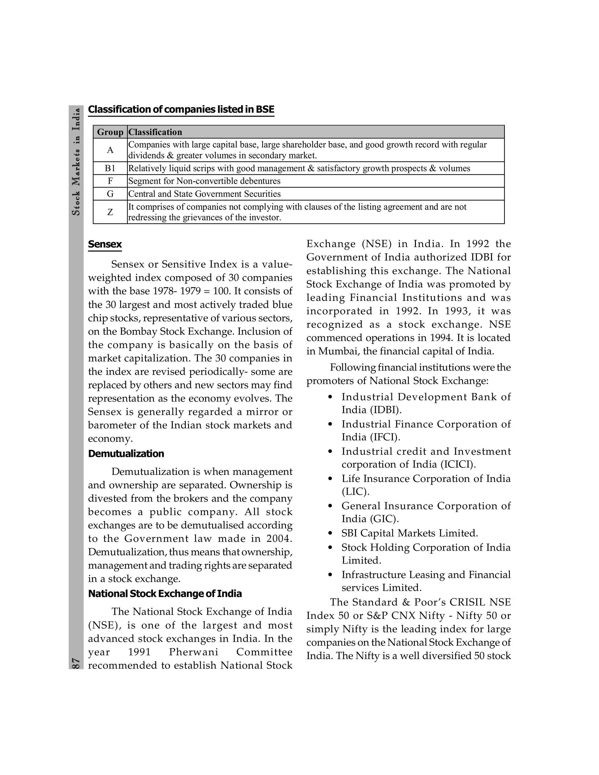 8
7
Stock
Markets
in
India
Sensex
Sensex or Sensitive Index is a value-
weighted index composed of 30 companies
with the base 1978- 1979 = 100. It consists of
the 30 largest and most actively traded blue
chip stocks, representative of various sectors,
on the Bombay Stock Exchange. Inclusion of
the company is basically on the basis of
market capitalization. The 30 companies in
the index are revised periodically- some are
replaced by others and new sectors may find
representation as the economy evolves. The
Sensex is generally regarded a mirror or
barometer of the Indian stock markets and
economy.
Demutualization
Demutualization is when management
and ownership are separated. Ownership is
divested from the brokers and the company
becomes a public company. All stock
exchanges are to be demutualised according
to the Government law made in 2004.
Demutualization, thus means that ownership,
management and trading rights are separated
in a stock exchange.
National Stock Exchange of India
The National Stock Exchange of India
(NSE), is one of the largest and most
advanced stock exchanges in India. In the
year 1991 Pherwani Committee
recommended to establish National Stock
Exchange (NSE) in India. In 1992 the
Government of India authorized IDBI for
establishing this exchange. The National
Stock Exchange of India was promoted by
leading Financial Institutions and was
incorporated in 1992. In 1993, it was
recognized as a stock exchange. NSE
commenced operations in 1994. It is located
in Mumbai, the financial capital of India.
Followingfinancial institutions were the
promoters of National Stock Exchange:
• Industrial Development Bank of
India (IDBI).
• Industrial Finance Corporation of
India (IFCI).
• Industrial credit and Investment
corporation of India (ICICI).
• Life Insurance Corporation of India
(LIC).
• General Insurance Corporation of
India (GIC).
• SBI Capital Markets Limited.
• Stock Holding Corporation of India
Limited.
• Infrastructure Leasing and Financial
services Limited.
The Standard & Poor’s CRISIL NSE
Index 50 or S&P CNX Nifty - Nifty 50 or
simply Nifty is the leading index for large
companies on the National Stock Exchange of
India. The Nifty is a well diversified 50 stock
Classification of companies listed in BSE
Group Classification
A
Companies with large capital base, large shareholder base, and good growth record with regular
dividends & greater volumes in secondary market.
B1 Relatively liquid scrips with good management & satisfactory growth prospects & volumes
F Segment for Non-convertible debentures
G Central and State Government Securities
Z
It comprises of companies not complying with clauses of the listing agreement and are not
redressing the grievances of the investor.
 