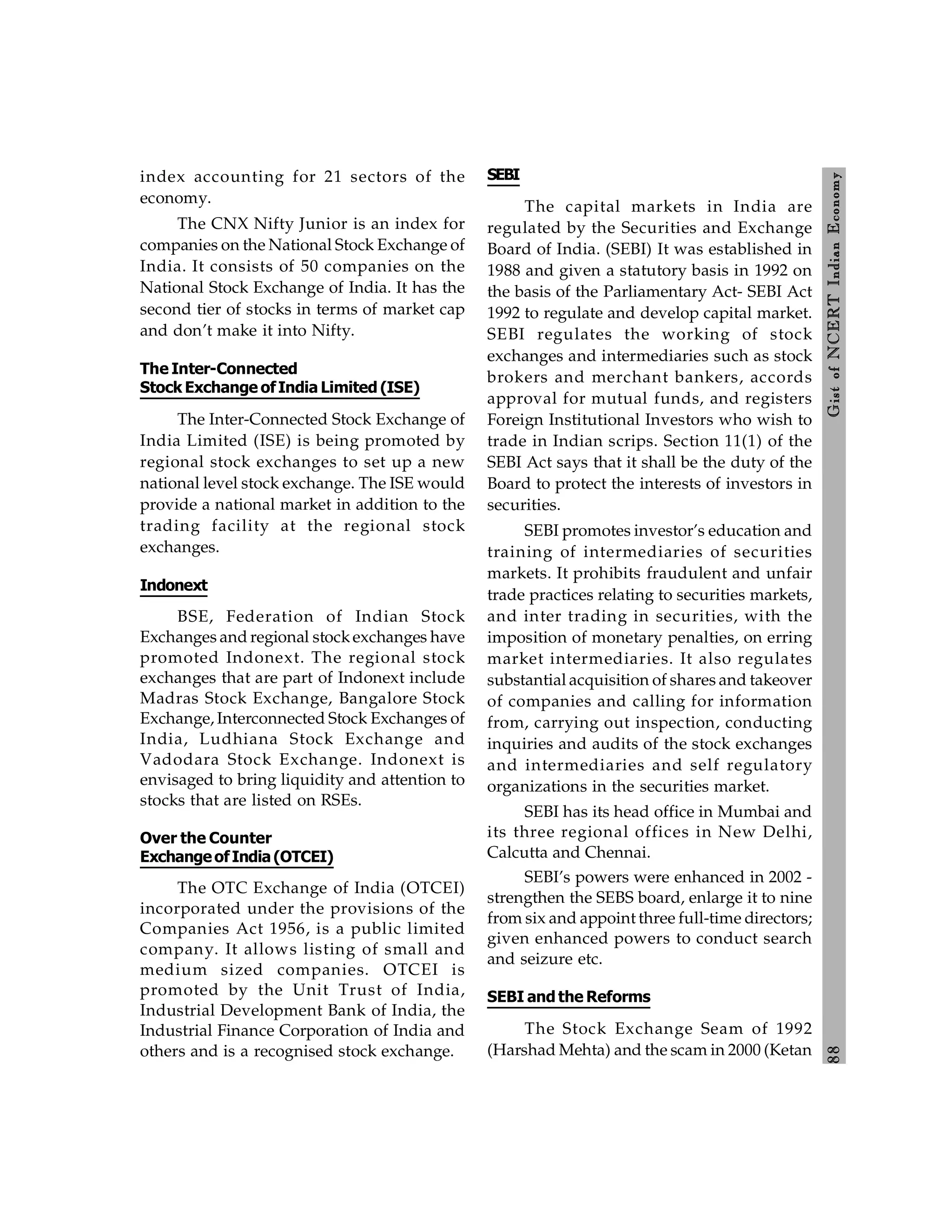 8
8
Gist
of
NCERT
Indian
Economy
index accounting for 21 sectors of the
economy.
The CNX Nifty Junior is an index for
companies on the National Stock Exchange of
India. It consists of 50 companies on the
National Stock Exchange of India. It has the
second tier of stocks in terms of market cap
and don’t make it into Nifty.
The Inter-Connected
Stock Exchange ofIndia Limited (ISE)
The Inter-Connected Stock Exchange of
India Limited (ISE) is being promoted by
regional stock exchanges to set up a new
national level stock exchange. The ISE would
provide a national market in addition to the
trading facility at the regional stock
exchanges.
Indonext
BSE, Federation of Indian Stock
Exchanges and regional stockexchanges have
promoted Indonext. The regional stock
exchanges that are part of Indonext include
Madras Stock Exchange, Bangalore Stock
Exchange, Interconnected Stock Exchanges of
India, Ludhiana Stock Exchange and
Vadodara Stock Exchange. Indonext is
envisaged to bring liquidity and attention to
stocks that are listed on RSEs.
Over the Counter
ExchangeofIndia(OTCEI)
The OTC Exchange of India (OTCEI)
incorporated under the provisions of the
Companies Act 1956, is a public limited
company. It allows listing of small and
medium sized companies. OTCEI is
promoted by the Unit Trust of India,
Industrial Development Bank of India, the
Industrial Finance Corporation of India and
others and is a recognised stock exchange.
SEBI
The capital markets in India are
regulated by the Securities and Exchange
Board of India. (SEBI) It was established in
1988 and given a statutory basis in 1992 on
the basis of the Parliamentary Act- SEBI Act
1992 to regulate and develop capital market.
SEBI regulates the working of stock
exchanges and intermediaries such as stock
brokers and merchant bankers, accords
approval for mutual funds, and registers
Foreign Institutional Investors who wish to
trade in Indian scrips. Section 11(1) of the
SEBI Act says that it shall be the duty of the
Board to protect the interests of investors in
securities.
SEBI promotes investor’s education and
training of intermediaries of securities
markets. It prohibits fraudulent and unfair
trade practices relating to securities markets,
and inter trading in securities, with the
imposition of monetary penalties, on erring
market intermediaries. It also regulates
substantial acquisition of shares and takeover
of companies and calling for information
from, carrying out inspection, conducting
inquiries and audits of the stock exchanges
and intermediaries and self regulatory
organizations in the securities market.
SEBI has its head office in Mumbai and
its three regional offices in New Delhi,
Calcutta and Chennai.
SEBI’s powers were enhanced in 2002 -
strengthen the SEBS board, enlarge it to nine
from six and appoint three full-time directors;
given enhanced powers to conduct search
and seizure etc.
SEBI and the Reforms
The Stock Exchange Seam of 1992
(Harshad Mehta) and the scam in 2000 (Ketan
 