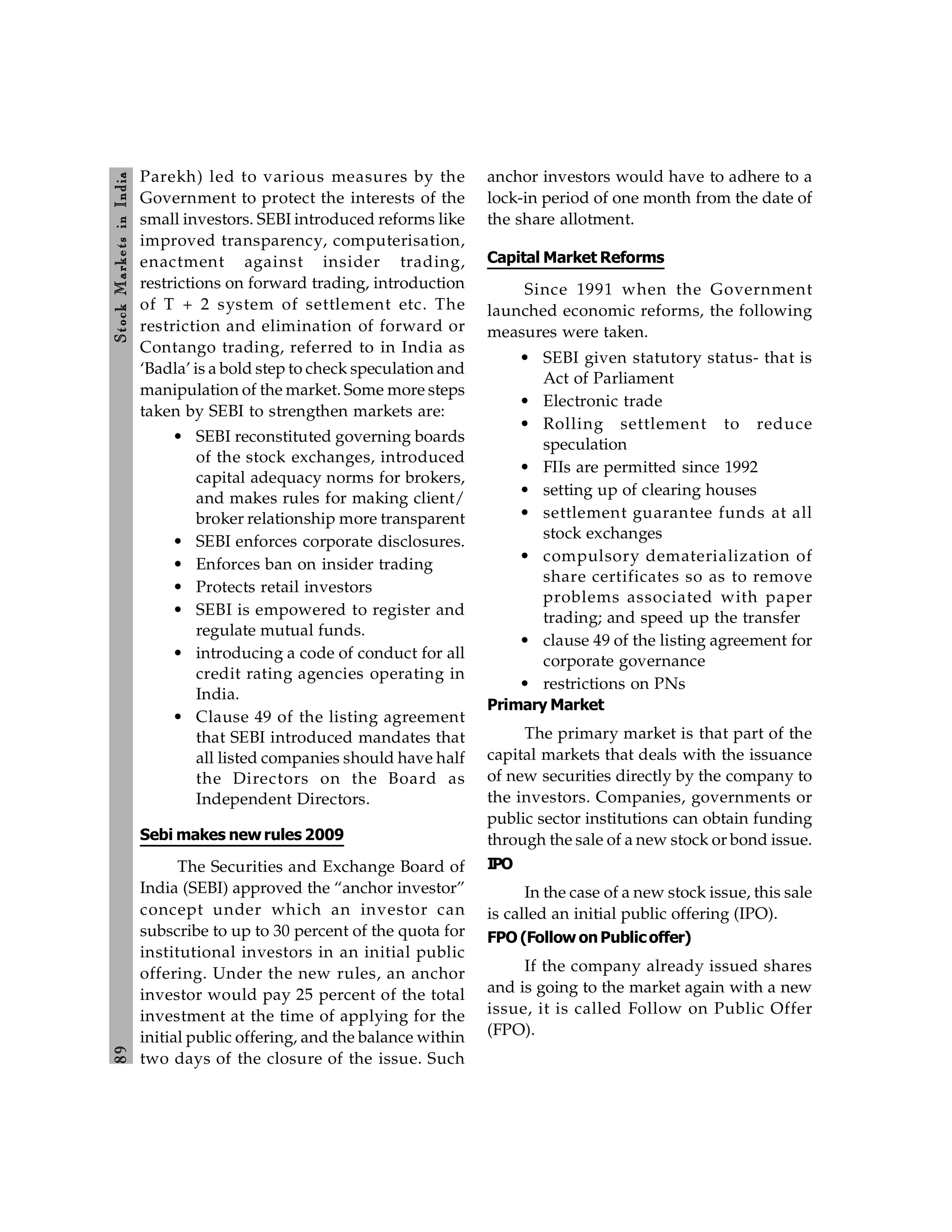 8
9
Stock
Markets
in
India
Parekh) led to various measures by the
Government to protect the interests of the
small investors. SEBI introduced reforms like
improved transparency, computerisation,
enactment against insider trading,
restrictions on forward trading, introduction
of T + 2 system of settlement etc. The
restriction and elimination of forward or
Contango trading, referred to in India as
‘Badla’ is a bold step to check speculation and
manipulation of the market. Some more steps
taken by SEBI to strengthen markets are:
• SEBI reconstituted governing boards
of the stock exchanges, introduced
capital adequacy norms for brokers,
and makes rules for making client/
broker relationship more transparent
• SEBI enforces corporate disclosures.
• Enforces ban on insider trading
• Protects retail investors
• SEBI is empowered to register and
regulate mutual funds.
• introducing a code of conduct for all
credit rating agencies operating in
India.
• Clause 49 of the listing agreement
that SEBI introduced mandates that
all listed companies should have half
the Directors on the Board as
Independent Directors.
Sebi makes new rules 2009
The Securities and Exchange Board of
India (SEBI) approved the “anchor investor”
concept under which an investor can
subscribe to up to 30 percent of the quota for
institutional investors in an initial public
offering. Under the new rules, an anchor
investor would pay 25 percent of the total
investment at the time of applying for the
initial public offering, and the balance within
two days of the closure of the issue. Such
anchor investors would have to adhere to a
lock-in period of one month from the date of
the share allotment.
Capital Market Reforms
Since 1991 when the Government
launched economic reforms, the following
measures were taken.
• SEBI given statutory status- that is
Act of Parliament
• Electronic trade
• Rolling settlement to reduce
speculation
• FIIs are permitted since 1992
• setting up of clearing houses
• settlement guarantee funds at all
stock exchanges
• compulsory dematerialization of
share certificates so as to remove
problems associated with paper
trading; and speed up the transfer
• clause 49 of the listing agreement for
corporate governance
• restrictions on PNs
Primary Market
The primary market is that part of the
capital markets that deals with the issuance
of new securities directly by the company to
the investors. Companies, governments or
public sector institutions can obtain funding
through the sale of a new stock or bond issue.
IPO
In the case of a new stock issue, this sale
is called an initial public offering (IPO).
FPO (Follow onPublicoffer)
If the company already issued shares
and is going to the market again with a new
issue, it is called Follow on Public Offer
(FPO).
 