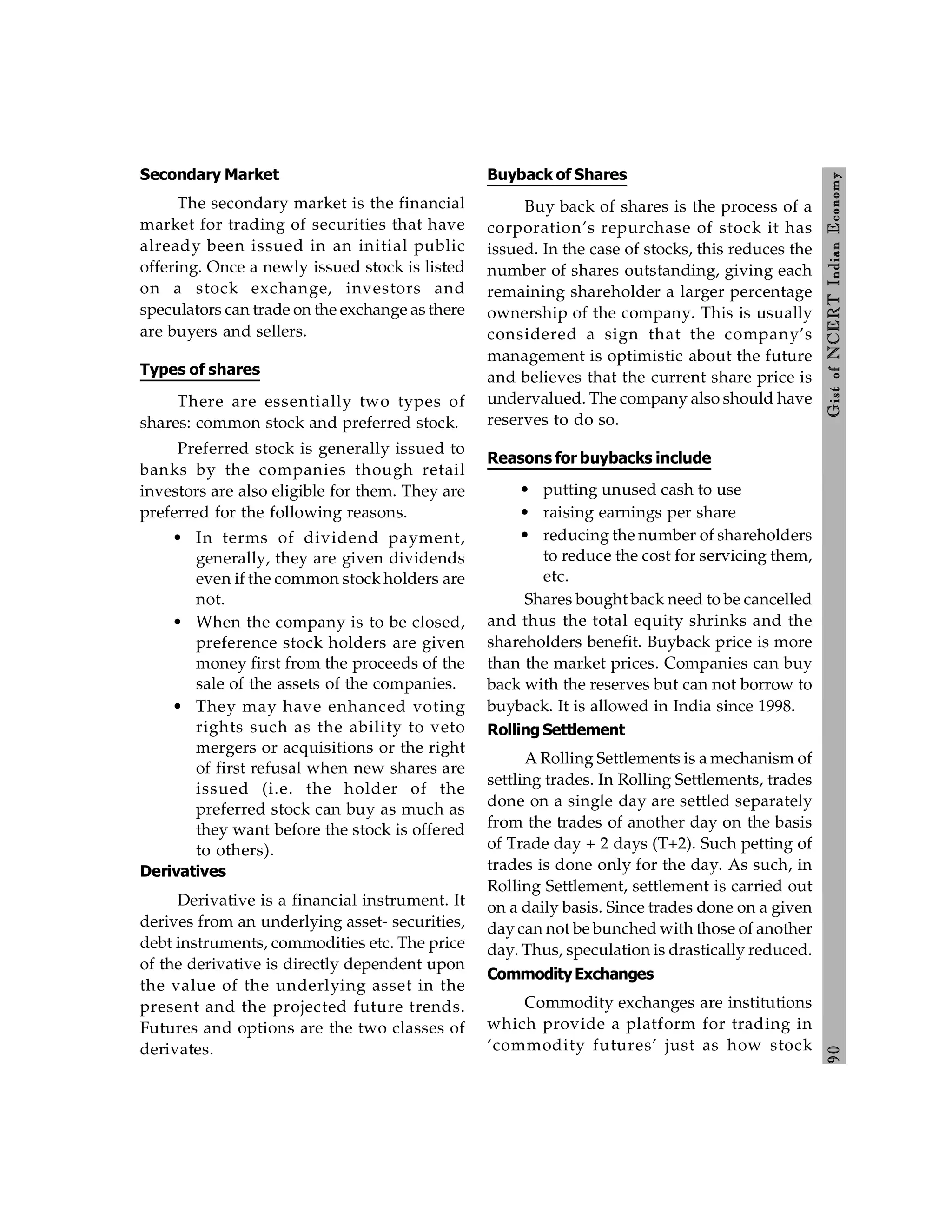 9
0
Gist
of
NCERT
Indian
Economy
Secondary Market
The secondary market is the financial
market for trading of securities that have
already been issued in an initial public
offering. Once a newly issued stock is listed
on a stock exchange, investors and
speculators can trade on the exchange as there
are buyers and sellers.
Types of shares
There are essentially two types of
shares: common stock and preferred stock.
Preferred stock is generally issued to
banks by the companies though retail
investors are also eligible for them. They are
preferred for the following reasons.
• In terms of dividend payment,
generally, they are given dividends
even if the common stock holders are
not.
• When the company is to be closed,
preference stock holders are given
money first from the proceeds of the
sale of the assets of the companies.
• They may have enhanced voting
rights such as the ability to veto
mergers or acquisitions or the right
of first refusal when new shares are
issued (i.e. the holder of the
preferred stock can buy as much as
they want before the stock is offered
to others).
Derivatives
Derivative is a financial instrument. It
derives from an underlying asset- securities,
debt instruments, commodities etc. The price
of the derivative is directly dependent upon
the value of the underlying asset in the
present and the projected future trends.
Futures and options are the two classes of
derivates.
Buyback of Shares
Buy back of shares is the process of a
corporation’s repurchase of stock it has
issued. In the case of stocks, this reduces the
number of shares outstanding, giving each
remaining shareholder a larger percentage
ownership of the company. This is usually
considered a sign that the company’s
management is optimistic about the future
and believes that the current share price is
undervalued. The company also should have
reserves to do so.
Reasons for buybacks include
• putting unused cash to use
• raising earnings per share
• reducing the number of shareholders
to reduce the cost for servicing them,
etc.
Shares bought back need to be cancelled
and thus the total equity shrinks and the
shareholders benefit. Buyback price is more
than the market prices. Companies can buy
back with the reserves but can not borrow to
buyback. It is allowed in India since 1998.
Rolling Settlement
A Rolling Settlements is a mechanism of
settling trades. In Rolling Settlements, trades
done on a single day are settled separately
from the trades of another day on the basis
of Trade day + 2 days (T+2). Such petting of
trades is done only for the day. As such, in
Rolling Settlement, settlement is carried out
on a daily basis. Since trades done on a given
day can not be bunched with those of another
day. Thus, speculation is drastically reduced.
CommodityExchanges
Commodity exchanges are institutions
which provide a platform for trading in
‘commodity futures’ just as how stock
 