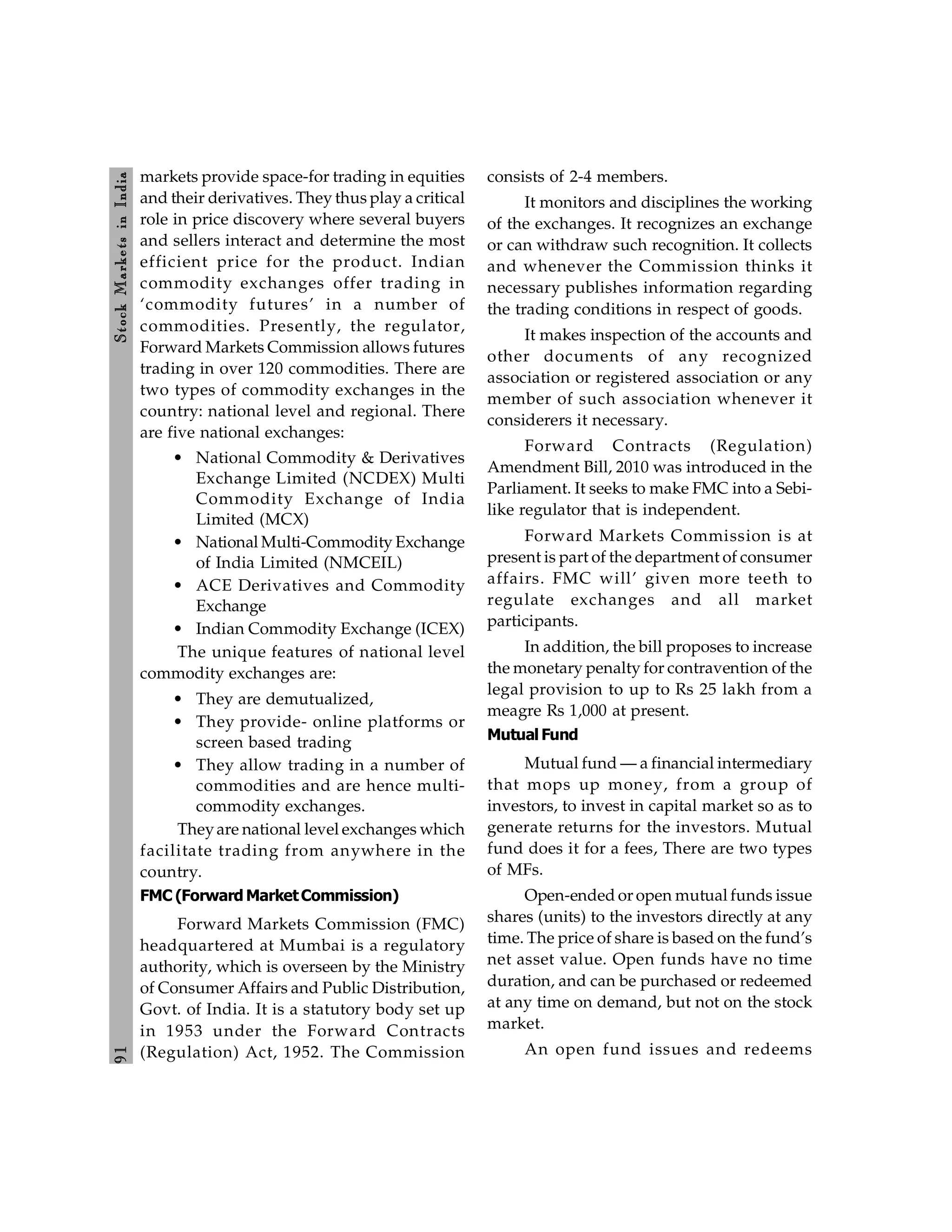9
1
Stock
Markets
in
India
markets provide space-for trading in equities
and their derivatives. They thus play a critical
role in price discovery where several buyers
and sellers interact and determine the most
efficient price for the product. Indian
commodity exchanges offer trading in
‘commodity futures’ in a number of
commodities. Presently, the regulator,
Forward Markets Commission allows futures
trading in over 120 commodities. There are
two types of commodity exchanges in the
country: national level and regional. There
are five national exchanges:
• National Commodity & Derivatives
Exchange Limited (NCDEX) Multi
Commodity Exchange of India
Limited (MCX)
• National Multi-Commodity Exchange
of India Limited (NMCEIL)
• ACE Derivatives and Commodity
Exchange
• Indian Commodity Exchange (ICEX)
The unique features of national level
commodity exchanges are:
• They are demutualized,
• They provide- online platforms or
screen based trading
• They allow trading in a number of
commodities and are hence multi-
commodity exchanges.
Theyare national level exchanges which
facilitate trading from anywhere in the
country.
FMC (Forward MarketCommission)
Forward Markets Commission (FMC)
headquartered at Mumbai is a regulatory
authority, which is overseen by the Ministry
of Consumer Affairs and Public Distribution,
Govt. of India. It is a statutory body set up
in 1953 under the Forward Contracts
(Regulation) Act, 1952. The Commission
consists of 2-4 members.
It monitors and disciplines the working
of the exchanges. It recognizes an exchange
or can withdraw such recognition. It collects
and whenever the Commission thinks it
necessary publishes information regarding
the trading conditions in respect of goods.
It makes inspection of the accounts and
other documents of any recognized
association or registered association or any
member of such association whenever it
considerers it necessary.
Forward Contracts (Regulation)
Amendment Bill, 2010 was introduced in the
Parliament. It seeks to make FMC into a Sebi-
like regulator that is independent.
Forward Markets Commission is at
present is part of the department of consumer
affairs. FMC will’ given more teeth to
regulate exchanges and all market
participants.
In addition, the bill proposes to increase
the monetary penalty for contravention of the
legal provision to up to Rs 25 lakh from a
meagre Rs 1,000 at present.
Mutual Fund
Mutual fund — a financial intermediary
that mops up money, from a group of
investors, to invest in capital market so as to
generate returns for the investors. Mutual
fund does it for a fees, There are two types
of MFs.
Open-ended or open mutual funds issue
shares (units) to the investors directly at any
time. The price of share is based on the fund’s
net asset value. Open funds have no time
duration, and can be purchased or redeemed
at any time on demand, but not on the stock
market.
An open fund issues and redeems
 