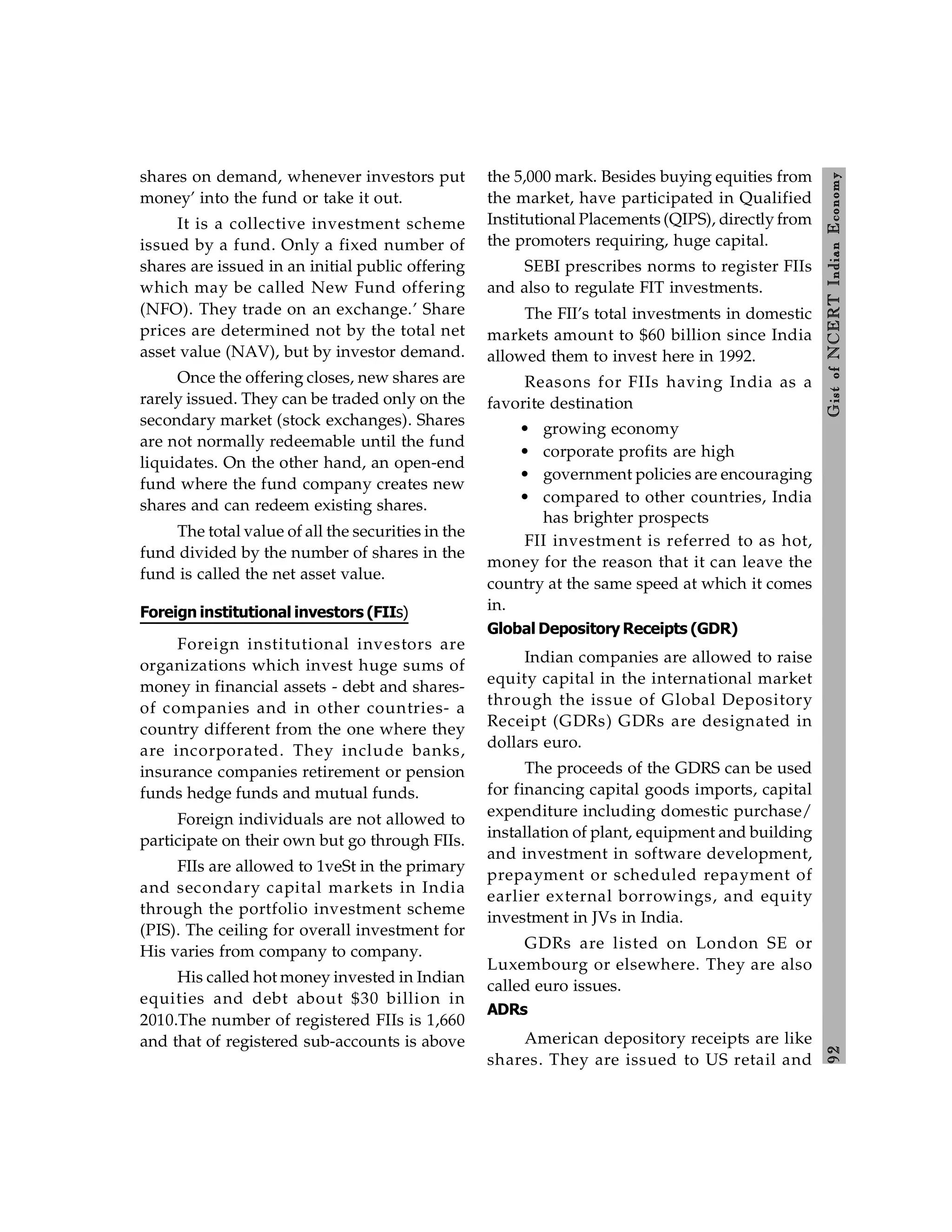 9
2
Gist
of
NCERT
Indian
Economy
shares on demand, whenever investors put
money’ into the fund or take it out.
It is a collective investment scheme
issued by a fund. Only a fixed number of
shares are issued in an initial public offering
which may be called New Fund offering
(NFO). They trade on an exchange.’ Share
prices are determined not by the total net
asset value (NAV), but by investor demand.
Once the offering closes, new shares are
rarely issued. They can be traded only on the
secondary market (stock exchanges). Shares
are not normally redeemable until the fund
liquidates. On the other hand, an open-end
fund where the fund company creates new
shares and can redeem existing shares.
The total value of all the securities in the
fund divided by the number of shares in the
fund is called the net asset value.
Foreign institutional investors (FIIs)
Foreign institutional investors are
organizations which invest huge sums of
money in financial assets - debt and shares-
of companies and in other countries- a
country different from the one where they
are incorporated. They include banks,
insurance companies retirement or pension
funds hedge funds and mutual funds.
Foreign individuals are not allowed to
participate on their own but go through FIIs.
FIIs are allowed to 1veSt in the primary
and secondary capital markets in India
through the portfolio investment scheme
(PIS). The ceiling for overall investment for
His varies from company to company.
His called hot money invested in Indian
equities and debt about $30 billion in
2010.The number of registered FIIs is 1,660
and that of registered sub-accounts is above
the 5,000 mark. Besides buying equities from
the market, have participated in Qualified
Institutional Placements (QIPS), directly from
the promoters requiring, huge capital.
SEBI prescribes norms to register FIIs
and also to regulate FIT investments.
The FII’s total investments in domestic
markets amount to $60 billion since India
allowed them to invest here in 1992.
Reasons for FIIs having India as a
favorite destination
• growing economy
• corporate profits are high
• government policies are encouraging
• compared to other countries, India
has brighter prospects
FII investment is referred to as hot,
money for the reason that it can leave the
country at the same speed at which it comes
in.
Global Depository Receipts (GDR)
Indian companies are allowed to raise
equity capital in the international market
through the issue of Global Depository
Receipt (GDRs) GDRs are designated in
dollars euro.
The proceeds of the GDRS can be used
for financing capital goods imports, capital
expenditure including domestic purchase/
installation of plant, equipment and building
and investment in software development,
prepayment or scheduled repayment of
earlier external borrowings, and equity
investment in JVs in India.
GDRs are listed on London SE or
Luxembourg or elsewhere. They are also
called euro issues.
ADRs
American depository receipts are like
shares. They are issued to US retail and
 