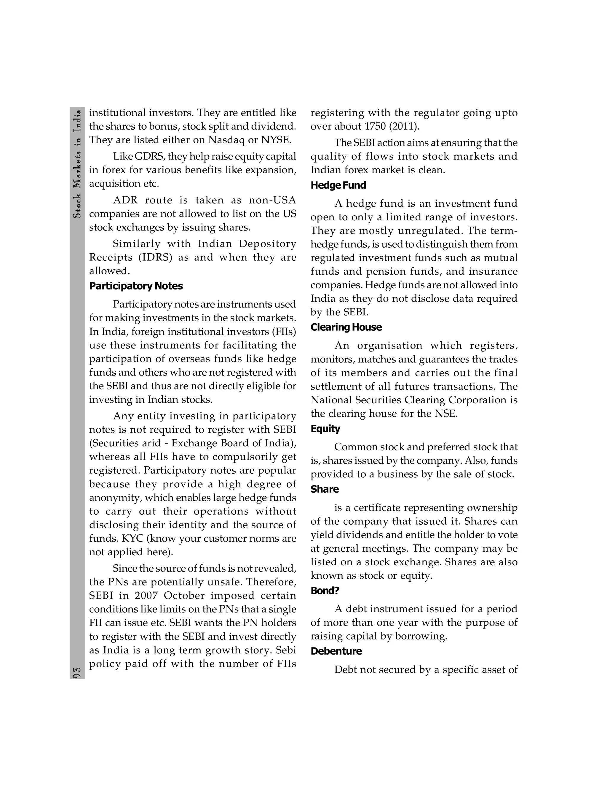 9
3
Stock
Markets
in
India
institutional investors. They are entitled like
the shares to bonus, stock split and dividend.
They are listed either on Nasdaq or NYSE.
Like GDRS, they helpraise equitycapital
in forex for various benefits like expansion,
acquisition etc.
ADR route is taken as non-USA
companies are not allowed to list on the US
stock exchanges by issuing shares.
Similarly with Indian Depository
Receipts (IDRS) as and when they are
allowed.
Participatory Notes
Participatory notes are instruments used
for making investments in the stock markets.
In India, foreign institutional investors (FIIs)
use these instruments for facilitating the
participation of overseas funds like hedge
funds and others who are not registered with
the SEBI and thus are not directly eligible for
investing in Indian stocks.
Any entity investing in participatory
notes is not required to register with SEBI
(Securities arid - Exchange Board of India),
whereas all FIIs have to compulsorily get
registered. Participatory notes are popular
because they provide a high degree of
anonymity, which enables large hedge funds
to carry out their operations without
disclosing their identity and the source of
funds. KYC (know your customer norms are
not applied here).
Since the source of funds is not revealed,
the PNs are potentially unsafe. Therefore,
SEBI in 2007 October imposed certain
conditions like limits on the PNs that a single
FII can issue etc. SEBI wants the PN holders
to register with the SEBI and invest directly
as India is a long term growth story. Sebi
policy paid off with the number of FIIs
registering with the regulator going upto
over about 1750 (2011).
The SEBI action aims at ensuring that the
quality of flows into stock markets and
Indian forex market is clean.
HedgeFund
A hedge fund is an investment fund
open to only a limited range of investors.
They are mostly unregulated. The term-
hedge funds, is used to distinguish them from
regulated investment funds such as mutual
funds and pension funds, and insurance
companies. Hedge funds are not allowed into
India as they do not disclose data required
by the SEBI.
Clearing House
An organisation which registers,
monitors, matches and guarantees the trades
of its members and carries out the final
settlement of all futures transactions. The
National Securities Clearing Corporation is
the clearing house for the NSE.
Equity
Common stock and preferred stock that
is, shares issued by the company. Also, funds
provided to a business by the sale of stock.
Share
is a certificate representing ownership
of the company that issued it. Shares can
yield dividends and entitle the holder to vote
at general meetings. The company may be
listed on a stock exchange. Shares are also
known as stock or equity.
Bond?
A debt instrument issued for a period
of more than one year with the purpose of
raising capital by borrowing.
Debenture
Debt not secured by a specific asset of
 