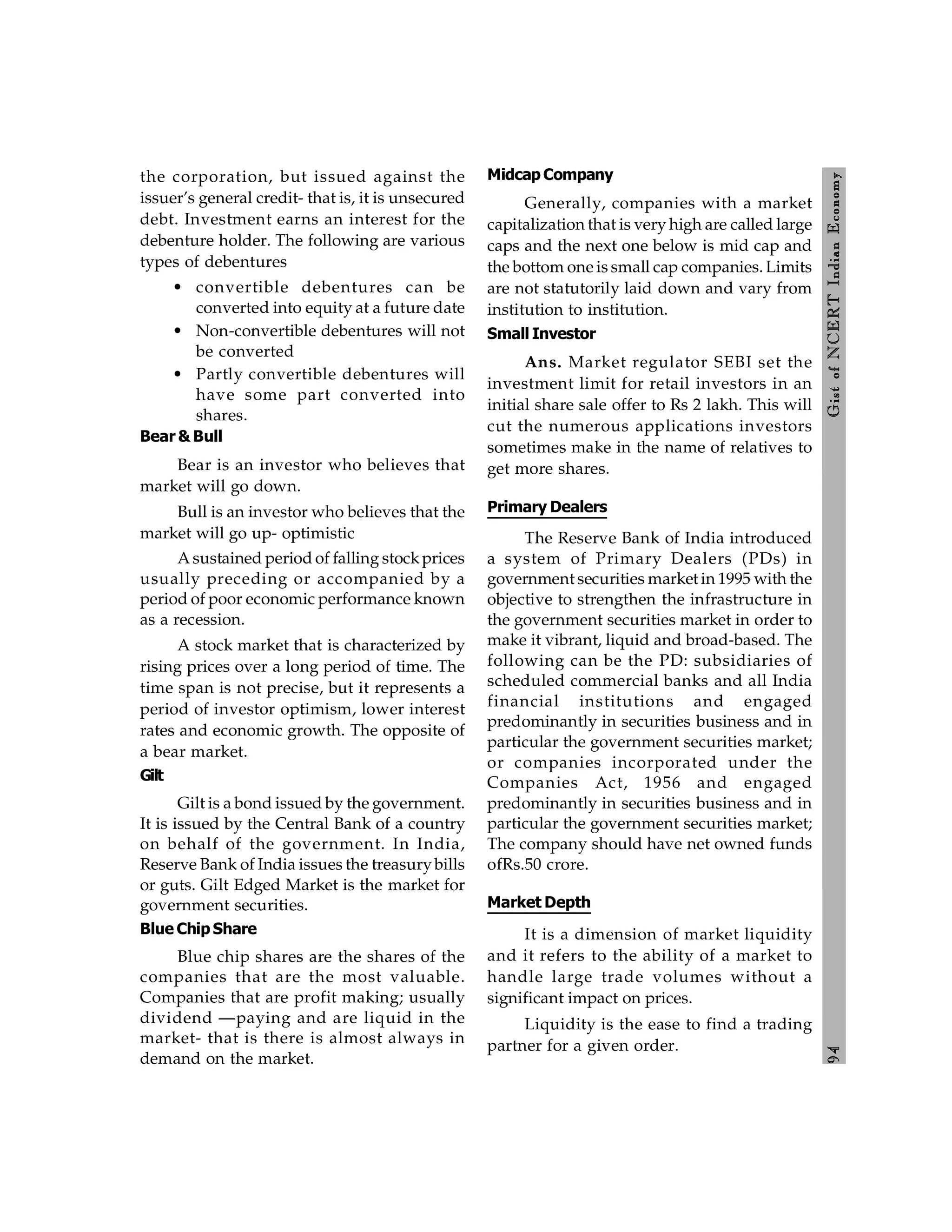 9
4
Gist
of
NCERT
Indian
Economy
the corporation, but issued against the
issuer’s general credit- that is, it is unsecured
debt. Investment earns an interest for the
debenture holder. The following are various
types of debentures
• convertible debentures can be
converted into equity at a future date
• Non-convertible debentures will not
be converted
• Partly convertible debentures will
have some part converted into
shares.
Bear & Bull
Bear is an investor who believes that
market will go down.
Bull is an investor who believes that the
market will go up- optimistic
A sustained period of falling stockprices
usually preceding or accompanied by a
period of poor economic performance known
as a recession.
A stock market that is characterized by
rising prices over a long period of time. The
time span is not precise, but it represents a
period of investor optimism, lower interest
rates and economic growth. The opposite of
a bear market.
Gilt
Gilt is a bond issued by the government.
It is issued by the Central Bank of a country
on behalf of the government. In India,
Reserve Bank of India issues the treasurybills
or guts. Gilt Edged Market is the market for
government securities.
Blue Chip Share
Blue chip shares are the shares of the
companies that are the most valuable.
Companies that are profit making; usually
dividend —paying and are liquid in the
market- that is there is almost always in
demand on the market.
Midcap Company
Generally, companies with a market
capitalization that is very high are called large
caps and the next one below is mid cap and
the bottom one is small cap companies. Limits
are not statutorily laid down and vary from
institution to institution.
Small Investor
Ans. Market regulator SEBI set the
investment limit for retail investors in an
initial share sale offer to Rs 2 lakh. This will
cut the numerous applications investors
sometimes make in the name of relatives to
get more shares.
Primary Dealers
The Reserve Bank of India introduced
a system of Primary Dealers (PDs) in
government securities market in 1995 with the
objective to strengthen the infrastructure in
the government securities market in order to
make it vibrant, liquid and broad-based. The
following can be the PD: subsidiaries of
scheduled commercial banks and all India
financial institutions and engaged
predominantly in securities business and in
particular the government securities market;
or companies incorporated under the
Companies Act, 1956 and engaged
predominantly in securities business and in
particular the government securities market;
The company should have net owned funds
ofRs.50 crore.
Market Depth
It is a dimension of market liquidity
and it refers to the ability of a market to
handle large trade volumes without a
significant impact on prices.
Liquidity is the ease to find a trading
partner for a given order.
 