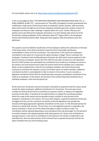 For more details, please visit us at: https://www.youtube.com/@AanandLawReporter1976
In the crucial judgment titled “THE EMPLOYEES PROVIDENT FUND ORGANISATION & ANR. ETC. vs.
SUNIL KUMAR B. & ORS. ETC.”, pronounced on 4th
Nov 2022, the legality of certain amendments and
modifications made by the Central Government to Employees’ Pension Scheme, 1995 was being
dealt and for which the High Courts of Kerala, Rajasthan and Delhi gave their verdicts in favour of
employees and they are under challenge in appeals before this court. Further, fifty-four writ
petitions were also filed by the employees themselves or on their behalf under Article 32 of the
Constitution seeking invalidation of the notification dated 22nd
August 2014 i.e the Employees'
Pension (Amendment) Scheme 2014. Along with those appeals, these writ petitions were also
addressed.
The supreme court has held that classification of the employees made by the authorities on the basis
of the salary drawn in the 2014 amendment meets the test of reasonable classification
contemplated in Article 14 of the Constitution. The requirement in the scheme for employee’s
contribution to the extent of 1.16 percent for option members is illegal. There is nothing in the
Employees’ Provident Funds and Miscellaneous Provisions Act 1952 which requires payment to the
pension fund by an employee. Section 6A of the 1952 Act also does not have any such stipulation.
Since the 1952 Act does not contemplate any contribution to be made by an employee to remain in
the scheme, the Central Government under the scheme itself cannot mandate such a stipulation.
What is to be considered here is that for the mandatory members, the Central Government
continues to contribute the requisite 1.16 per cent of their salary. For option members, additional
contribution by them is contemplated in order to remain in the scheme. In such a situation, a
legislative amendment of the 1952 Act would have been necessary, providing for contribution to be
made by an employee. To that extent, the provision of the scheme requiring contribution by an
individual employee is ultra vires the parent act.
At the same time, the pension amount to be paid is calculated on projections that the corpus would
include the option employees’ additional contribution of 1.16 percent. This court also cannot
mandate the Central Government to contribute to a pension scheme, in absence of a legislative
provision to that effect. It would be for the administrators to readjust the contribution pattern
within the scope of the statute and one possible solution could be to raise the level of the
employer’s contribution in the scheme. This court shall, however, suspend the operation of this part
of judgment of this court for a period of six months so that the legislature may consider the
necessity of bringing appropriate legislative amendment on this count. For the aforesaid period, the
scheme as it stands shall continue. Till such time, if no such legislative exercise is undertaken, the
duty to contribute 1.16 per cent of the salary shall apply on option members as well. This
contribution shall be adjusted depending on any amendment that may be brought. For the period of
six months, however, the opting employees shall make payment of 1.16 per cent contribution as
stop gap measure. In the event no amendment to the statute or the scheme is made within such
extended time, then the administrators of the fund will have to operate the pension fund for the
option members from out of the existing corpus.
 