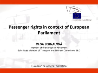  
	
  
	
  
Passenger	
  rights	
  in	
  context	
  of	
  European	
  
Parliament	
  
	
  
OLGA	
  SEHNALOVÁ	
  
Member	
  of	
  the	
  European	
  Parliament	
  
Subs5tute	
  Member	
  of	
  Transport	
  and	
  Tourism	
  Commi9ee,	
  S&D	
  
	
  
European	
  Passenger	
  Federa5on	
  	
  
Annual	
  Mee5ng	
  
st
 