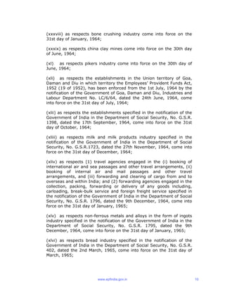 (xxxviii) as respects bone crushing industry come into force on the
31st day of January, 1964;
(xxxix) as respects china clay mines come into force on the 30th day
of June, 1964;
(xl) as respects pikers industry come into force on the 30th day of
June, 1964;
(xli) as respects the establishments in the Union territory of Goa,
Daman and Diu in which territory the Employees’ Provident Funds Act,
1952 (19 of 1952), has been enforced from the 1st July, 1964 by the
notification of the Government of Goa, Daman and Diu, Industries and
Labour Department No. LC/6/64, dated the 24th June, 1964, come
into force on the 31st day of July, 1964;
(xlii) as respects the establishments specified in the notification of the
Government of India in the Department of Social Security, No. G.S.R.
1398, dated the 17th September, 1964, come into force on the 31st
day of October, 1964;
(xliii) as respects milk and milk products industry specified in the
notification of the Government of India in the Department of Social
Security, No. G.S.R.1723, dated the 27th November, 1964, come into
force on the 31st day of December, 1964;
(xliv) as respects (1) travel agencies engaged in the (i) booking of
international air and sea passages and other travel arrangements, (ii)
booking of internal air and mail passages and other travel
arrangements, and (iii) forwarding and clearing of cargo from and to
overseas and within India; and (2) forwarding agencies engaged in the
collection, packing, forwarding or delivery of any goods including,
carloading, break-bulk service and foreign freight service specified in
the notification of the Government of India in the Department of Social
Security, No. G.S.R. 1796, dated the 9th December, 1964, come into
force on the 31st day of January, 1965;
(xlv) as respects non-ferrous metals and alloys in the form of ingots
industry specified in the notification of the Government of India in the
Department of Social Security, No. G.S.R. 1795, dated the 9th
December, 1964, come into force on the 31st day of January, 1965;
(xlvi) as respects bread industry specified in the notification of the
Government of India in the Department of Social Security, No. G.S.R.
402, dated the 2nd March, 1965, come into force on the 31st day of
March, 1965;
www.epfindia.gov.in 10
 