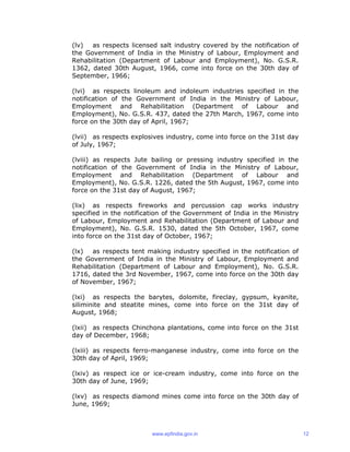 (lv) as respects licensed salt industry covered by the notification of
the Government of India in the Ministry of Labour, Employment and
Rehabilitation (Department of Labour and Employment), No. G.S.R.
1362, dated 30th August, 1966, come into force on the 30th day of
September, 1966;
(lvi) as respects linoleum and indoleum industries specified in the
notification of the Government of India in the Ministry of Labour,
Employment and Rehabilitation (Department of Labour and
Employment), No. G.S.R. 437, dated the 27th March, 1967, come into
force on the 30th day of April, 1967;
(lvii) as respects explosives industry, come into force on the 31st day
of July, 1967;
(lviii) as respects Jute bailing or pressing industry specified in the
notification of the Government of India in the Ministry of Labour,
Employment and Rehabilitation (Department of Labour and
Employment), No. G.S.R. 1226, dated the 5th August, 1967, come into
force on the 31st day of August, 1967;
(lix) as respects fireworks and percussion cap works industry
specified in the notification of the Government of India in the Ministry
of Labour, Employment and Rehabilitation (Department of Labour and
Employment), No. G.S.R. 1530, dated the 5th October, 1967, come
into force on the 31st day of October, 1967;
(lx) as respects tent making industry specified in the notification of
the Government of India in the Ministry of Labour, Employment and
Rehabilitation (Department of Labour and Employment), No. G.S.R.
1716, dated the 3rd November, 1967, come into force on the 30th day
of November, 1967;
(lxi) as respects the barytes, dolomite, fireclay, gypsum, kyanite,
siliminite and steatite mines, come into force on the 31st day of
August, 1968;
(lxii) as respects Chinchona plantations, come into force on the 31st
day of December, 1968;
(lxiii) as respects ferro-manganese industry, come into force on the
30th day of April, 1969;
(lxiv) as respect ice or ice-cream industry, come into force on the
30th day of June, 1969;
(lxv) as respects diamond mines come into force on the 30th day of
June, 1969;
www.epfindia.gov.in 12
 