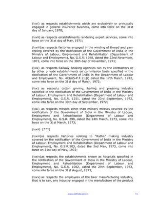 (lxvi) as respects establishments which are exclusively or principally
engaged in general insurance business, come into force on the 31st
day of January, 1970;
(lxvii) as respects establishments rendering expert services, come into
force on the 31st day of May, 1971;
(lxviii)as respects factories engaged in the winding of thread and yarn
reeling covered by the notification of the Government of India in the
Ministry of Labour, Employment and Rehabilitation (Department of
Labour and Employment), No. G.S.R. 1988, dated the 22nd November,
1971, come into force on the 30th day of November, 1971;
(lxix) as respects Railway Booking Agencies run by the contractors or
by other private establishments on commission basis specified in the
notification of the Government of India in the Department of Labour
and Employment, No. 4/3/65-P.F.11.(i) dated the 17th March, 1972,
come into force on the 31st day of March, 1972;
(lxx) as respects cotton ginning, bailing and pressing industry
specified in the notification of the Government of India in the Ministry
of Labour, Employment and Rehabilitation (Department of Labour and
Employment), No. G.S.R. 1251, dated the 23rd September, 1972,
come into force on the 30th day of September, 1972;
(lxxi) as respects messes other than military messes covered by the
notification of the Government of India in the Ministry of Labour,
Employment and Rehabilitation (Department of Labour and
Employment), No. G.S.R. 299, dated the 24th March, 1973, come into
force on the 31st March, 1973;
(lxxii) [***]
(lxxiii)as respects factories relating to “Katha” making industry
covered by the notification of the Government of India in the Ministry
of Labour, Employment and Rehabilitation (Department of Labour and
Employment), No. G.S.R.503, dated the 2nd May, 1973, come into
force on 31st day of May, 1973;
(lxxiv)as respects the establishments known as hospitals specified in
the notification of the Government of India in the Ministry of Labour,
Employment and Rehabilitation (Department of Labour and
Employment), No. G.S.R. 1082, dated the 29th September, 1973,
come into force on the 31st August, 1973;
(lxxv) as respects the employees of the beer manufacturing industry,
that is to say, any industry engaged in the manufacture of the product
www.epfindia.gov.in 13
 