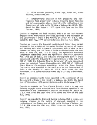 (2) stone quarries producing stone chips, stone sets, stone
boulders, and ballasts, and
(3) establishments engaged in fish processing and non-
vegetable food preservation industry including bacon factories
and pork preservation plants, covered by the notification of the
Government of India in the Ministry of Labour, No. G.S.R. 204,
dated the 31st January, 1977, come into force on the 28th
February, 1977;
(lxxxiii) as respects the beedi industry, that is to say, any industry
engaged in the manufacture of beedies, specified in the notification of
the Government of India in the Ministry of Labour, No. G.S.R. 660,
dated the 17th May, 1977, come into force on the 31st May, 1977;
(lxxxiv) as respects the financial establishment (other than banks)
engaged in the activities of borrowing, lending, advancing of money
and dealing with other monetary transactions with a view to earn
interest not being the Unit Trust of India established under the Unit
Trust of India Act, 1963 (52 of 1963), the Agricultural Refinance
Corporation established under the Agricultural Refinance Corporation
Act, 1963 (10 of 1963), the Industrial Development Bank of India
established under the Industrial Development Bank of India Act, 1964
(18 of 1964), the Industrial Finance Corporation of India established
under the Industrial Finance Corporation Act, 1948 (15 of 1948) and
State Finance Corporations established under the State Finance
Corporation Acts specified in the notification of the Government of
India in the Ministry of Labour No. G.S.R. 1458, dated the 18th
November, 1978, come into force on the day of 31st
day of December,
1978;
(lxxxv) as respects lignite mines specified in the notification of the
Government of India in the Ministry of Labour, No. G.S.R. 31, dated
the 16th
December, 1978, come into force on the 6th January, 1979;
(lxxxvi) as respects the Ferro Chrome Industry, that is to say, any
industry engaged in the manufacture of Ferro Chrome, specified in the
notification of the Government of India in the Ministry of Labour No.
G.S.R. 938, dated the 25th June, 1978, come into force on the 31st
July, 1979;
(lxxxvii) as respects the Diamond Cutting Industry, that is to say, any
industry engaged in the cutting of diamond, specified in the
notification of the Government of India in the Ministry of Labour, No.
G.S.R. 564, dated the 17th May, 1980, come into force on the 31st
May, 1980;
www.epfindia.gov.in 15
 