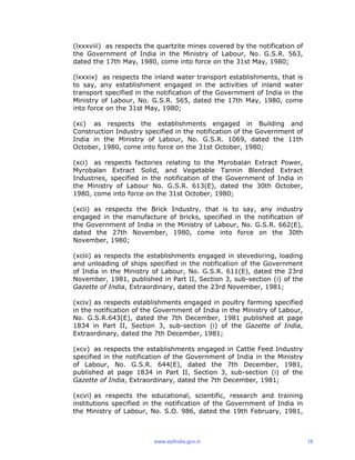 (lxxxviii) as respects the quartzite mines covered by the notification of
the Government of India in the Ministry of Labour, No. G.S.R. 563,
dated the 17th May, 1980, come into force on the 31st May, 1980;
(lxxxix) as respects the inland water transport establishments, that is
to say, any establishment engaged in the activities of inland water
transport specified in the notification of the Government of India in the
Ministry of Labour, No. G.S.R. 565, dated the 17th May, 1980, come
into force on the 31st May, 1980;
(xc) as respects the establishments engaged in Building and
Construction Industry specified in the notification of the Government of
India in the Ministry of Labour, No. G.S.R. 1069, dated the 11th
October, 1980, come into force on the 31st October, 1980;
(xci) as respects factories relating to the Myrobalan Extract Power,
Myrobalan Extract Solid, and Vegetable Tannin Blended Extract
Industries, specified in the notification of the Government of India in
the Ministry of Labour No. G.S.R. 613(E), dated the 30th October,
1980, come into force on the 31st October, 1980;
(xcii) as respects the Brick Industry, that is to say, any industry
engaged in the manufacture of bricks, specified in the notification of
the Government of India in the Ministry of Labour, No. G.S.R. 662(E),
dated the 27th November, 1980, come into force on the 30th
November, 1980;
(xciii) as respects the establishments engaged in stevedoring, loading
and unloading of ships specified in the notification of the Government
of India in the Ministry of Labour, No. G.S.R. 611(E), dated the 23rd
November, 1981, published in Part II, Section 3, sub-section (i) of the
Gazette of India, Extraordinary, dated the 23rd November, 1981;
(xciv) as respects establishments engaged in poultry farming specified
in the notification of the Government of India in the Ministry of Labour,
No. G.S.R.643(E), dated the 7th December, 1981 published at page
1834 in Part II, Section 3, sub-section (i) of the Gazette of India,
Extraordinary, dated the 7th December, 1981;
(xcv) as respects the establishments engaged in Cattle Feed Industry
specified in the notification of the Government of India in the Ministry
of Labour, No. G.S.R. 644(E), dated the 7th December, 1981,
published at page 1834 in Part II, Section 3, sub-section (i) of the
Gazette of India, Extraordinary, dated the 7th December, 1981;
(xcvi) as respects the educational, scientific, research and training
institutions specified in the notification of the Government of India in
the Ministry of Labour, No. S.O. 986, dated the 19th February, 1981,
www.epfindia.gov.in 16
 