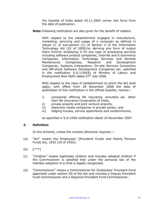 the Gazette of India dated 19.11.2005 comes into force from
the date of publication.
Note: Following notification are also given for the benefit of readers.
With respect to the establishment engaged in manufacture,
marketing, servicing and usage of a computer as defined in
clause (i) of sub-section (1) of Section 2 of the Information
Technology Act (21 of 2000)/or deriving any form of output
there from/or employing it for any type of processing services
including software product companies, Internet and E-commerce
Companies, Information Technology Services and Remote
Maintenance Companies, Research and Development
Companies, Systems Intergrators, On-site Services Companies
and Off-shore Software Development Companies etc. specified
in the notification S.O.1190(E) of Ministry of Labour and
Employment New Delhi dated 27th
July 2006.
With respect to the class of establishment to which the Act shall
apply, with effect from 28 December 2008 the date of
publication of this notification in the official Gazette, namely:-
i) companies offering life insurance, annuities etc. other
than life Insurance Corporation of India;
ii) private airports and joint venture airports;
iii) electronic media companies in private sector; and
iv) lodging houses, service apartments and condominiums.
as specified in S.O.3456 notification dated 16 November 2007.
2. Definition
In this Scheme, unless the context otherwise requires:—
(a) “Act” means the Employees’ [Provident Funds and Family Pension
Fund] Act, 1952 (19 of 1952);
(b) [***]
(c) “Children” means legitimate children and includes adopted children if
the Commissioner is satisfied that under the personal law of the
member adoption of a child is legally recognized;
(d) “Commissioner” means a Commissioner for Employees’ Provident Fund
appointed under section 5D of the Act and includes a Deputy Provident
Fund Commissioner and a Regional Provident Fund Commissioner;
www.epfindia.gov.in 18
 