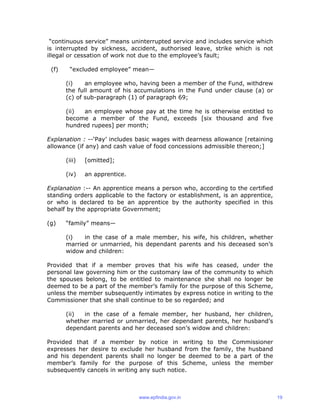 “continuous service” means uninterrupted service and includes service which
is interrupted by sickness, accident, authorised leave, strike which is not
illegal or cessation of work not due to the employee’s fault;
(f) “excluded employee” mean—
(i) an employee who, having been a member of the Fund, withdrew
the full amount of his accumulations in the Fund under clause (a) or
(c) of sub-paragraph (1) of paragraph 69;
(ii) an employee whose pay at the time he is otherwise entitled to
become a member of the Fund, exceeds [six thousand and five
hundred rupees] per month;
Explanation : --‘Pay’ includes basic wages with dearness allowance [retaining
allowance (if any) and cash value of food concessions admissible thereon;]
(iii) [omitted];
(iv) an apprentice.
Explanation :-- An apprentice means a person who, according to the certified
standing orders applicable to the factory or establishment, is an apprentice,
or who is declared to be an apprentice by the authority specified in this
behalf by the appropriate Government;
(g) “family” means—
(i) in the case of a male member, his wife, his children, whether
married or unmarried, his dependant parents and his deceased son’s
widow and children:
Provided that if a member proves that his wife has ceased, under the
personal law governing him or the customary law of the community to which
the spouses belong, to be entitled to maintenance she shall no longer be
deemed to be a part of the member’s family for the purpose of this Scheme,
unless the member subsequently intimates by express notice in writing to the
Commissioner that she shall continue to be so regarded; and
(ii) in the case of a female member, her husband, her children,
whether married or unmarried, her dependant parents, her husband’s
dependant parents and her deceased son’s widow and children:
Provided that if a member by notice in writing to the Commissioner
expresses her desire to exclude her husband from the family, the husband
and his dependent parents shall no longer be deemed to be a part of the
member’s family for the purpose of this Scheme, unless the member
subsequently cancels in writing any such notice.
www.epfindia.gov.in 19
 
