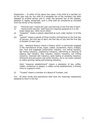 Explanation -- In either of the above two cases, if the child of a member [or
as the case may be, the child of a deceased son of the member] has been
adopted by another person and if, under the personal law of the adopter,
adoption is legally recognised, such a child shall be considered as excluded
from the family of the member;
(h) “financial year” means the year commencing on the first day of April;
(i) “Government security” shall have the meaning assigned to it in the
Public Debts Act, 1944 (18 of 1944);
(j) “Inspector” means a person appointed as such under section 13 of the
Act;
(k) “quarter” means a period of three months commencing on the first day
of January, the first day of April, the first day of July and the first day
of October of each year;
(kk) ‘seasonal factory’ means a factory which is exclusively engaged
in the manufacture of tea, sugar, rubber, [turpentine, resin], [indigo],
[lac, fruit and vegetable preservation industry, rice milling industry,
dal milling industry], [cashewnut industry], [stemming or redrying of
tobacco leaf industry, tiles industry, hosiery industry], [oil milling
industry], [licensed salt industry], [jute bailing or pressing industry],
[fireworks and percussion cap works industry, ice or ice cream industry
or cotton ginning, baling and pressing industry];
(kkk) “seasonal establishment” means a plantation of tea, coffee,
rubber, cardamom or pepper, a coffee curing establishment, a fireclay
mine or a gypsum mine;
(l) “Trustee” means a member of a Board of Trustees; and
(m) all other words and expressions shall have the meanings respectively
assigned to them in the Act.
www.epfindia.gov.in 20
 