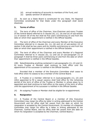 (d) annual rendering of accounts to members of the Fund, and
(e) speedy sanction of advances.
(3) As soon as a State Board is constituted for any State, the Regional
Committee constituted for that State under this paragraph shall stand
dissolved.
5. Terms of office
(1) The term of office of the Chairman, Vice-Chairman and every Trustee
of the Central Board referred to in clauses (b), (c), (d) and (e) of sub-section
(1) of section 5A of the Act shall be five years commencing on and from the
date on which their appointment is notified in the Official Gazette.
(2) The term of office of the Chairman and every Member of the Executive
Committee referred to in clauses (b), (c), (d) and (e) of sub-section (2) of
section 5-AA shall be two years and six months commencing on and from the
date on which their appointment is notified in the Official Gazette.
(2A) The term of office of the Chairman and every Member of a Regional
Committee referred to in clauses (b), (c) and (d) of sub-paragraph (1) of
paragraph 4 shall be three years commencing on and from the date on which
their appointment is notified in the Official Gazette.
(2B) Notwithstanding anything contained in sub-paragraphs (1), (2) and (2-
A) every Trustee or Member shall continue to hold office until the
appointment of his successor is notified in the Official Gazette:
Provided that a member of the Executive Committee shall cease to
hold office when he ceases to be a member of the Central Board.
(3) A Trustee or a member referred to in [sub-paragraphs (1), (2) and
(2A)] appointed to fill a casual vacancy shall hold office for the remaining
period of the term of office of the Trustee or Member in whose place he is
appointed and shall continue to hold office on the expiry of the term of office
until the appointment of his successor is notified in the Official Gazette.
(4) An outgoing Trustee or Member shall be eligible for re-appointment.
6. Resignation
(1) A Trustee of the Central Board or a member of [the Executive
Committee] may resign his office by letter in writing addressed to the Central
Government and his office shall fall vacant from the date on which his
resignation is accepted by the Central Government. [A member of a Regional
Committee may resign his office by a letter in writing addressed to the
Chairman, Central Board, and his office shall fall vacant from the date on
which his resignation is accepted by the Chairman, Central Board.]
www.epfindia.gov.in 23
 