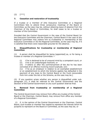 (2) [***]
7. Cessation and restoration of trusteeship
If a trustee or a member of [the Executive Committee or a Regional
Committee] fails to attend three consecutive meetings of the Board or
Committee, as the case may be, without obtaining leave of absence from the
Chairman of the Board or Committee, he shall cease to be a trustee or
member of the Committee:
Provided that the Central Government in the case of the Central Board [or
the Executive Committee and the Chairman, Central Board in the case of any
Regional Committee may restore him to trusteeship or membership of the
Executive Committee or of] the Regional Committee, as the case may be, if it
is satisfied that there were reasonable grounds for the absence.
8. Disqualifications for trusteeship or membership of Regional
Committee
(1) A person shall be disqualified for being [appointed] as, or for being a
trustee or member of a Regional Committee:—
(i) if he is declared to be of unsound mind by a competent court; or
(ii) if he is an undischarged insolvent; or
(iii) if before or after the commencement of the Act he has been
convicted of an offence involving moral turpitude; [or]
(iv) if he as an employer in relation to an exempted establishment
or an establishment to which the Scheme applies has defaulted in the
payment of any dues to the Central Board or the Fund recoverable
from him under the Act or the Scheme, as the case may be.]
(2) If any question arises whether any person is disqualified under sub-
paragraph (1), it shall be referred to the Central Government and the
decision of the Central Government on any such question shall be final.
9. Removal from trusteeship or membership of a Regional
Committee
The Central Government may remove from office any trustee of the Central
Board or the Chairman, Central Board, may remove from office any member
of a Regional Committee—
(i) if, in the opinion of the Central Government or the Chairman, Central
Board, such trustee or member has ceased to represent the interest which he
purports to represent on the Board or Committee, as the case may be; or
www.epfindia.gov.in 24
 