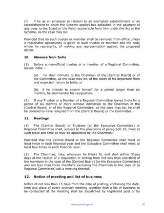 (ii) if he as an employer in relation to an exempted establishment or an
establishment to which the Scheme applies has defaulted in the payment of
any dues to the Board or the Fund recoverable from him under the Act or the
Scheme, as the case may be:
Provided that no such trustee or member shall be removed from office unless
a reasonable opportunity is given to such trustee or member and the body
whom he represents, of making any representation against the proposed
action.
10. Absence from India
(1) Before a non-official trustee or a member of a Regional Committee,
leaves India:—
(a) he shall intimate to the Chairman of the [Central Board] or of
the Committee, as the case may be, of the dates of his departure from
and expected return to India, or
(b) if he intends to absent himself for a period longer than six
months, he shall tender his resignation.
(2) If any Trustee or a Member of a Regional Committee leaves India for a
period of six months or more without intimation to the Chairman of the
[Central Board] or of the Regional Committee, as the case may be, he shall
be deemed to have resigned from the [Central Board] or the Committee.
11. Meetings
(1) The [Central Board] or Trustees [or the Executive Committee] or
Regional Committee shall, subject to the provisions of paragraph 12, meet at
such place and time as may be appointed by the Chairman:
Provided that the Central Board or the Regional Committee shall meet at
least twice in each financial year and the Executive Committee shall meet at
least four times in each financial year.
(2) The Chairman, may, whenever he thinks fit, and shall within fifteen
days of the receipt of a requisition in writing from not less than one-third of
the members in the case of the [Central Board] [or the Executive Committee]
and not less than three members excluding the Chairman in the case of [a
Regional Committee] call a meeting thereof.
12. Notice of meeting and list of business
Notice of not less than 15 days from the date of posting, containing the date,
time and place of every ordinary meeting together with a list of business to
be conducted at the meeting shall be dispatched by registered post or by
www.epfindia.gov.in 25
 