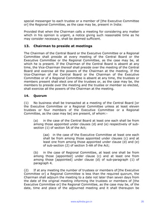 special messenger to each trustee or a member of [the Executive Committee
or] the Regional Committee, as the case may be, present in India:
Provided that when the Chairman calls a meeting for considering any matter
which in his opinion is urgent, a notice giving such reasonable time as he
may consider necessary, shall be deemed sufficient.
13. Chairman to preside at meetings
The Chairman of the Central Board or the Executive Committee or a Regional
Committee shall preside at every meeting of the Central Board or the
Executive Committee or the Regional Committee, as the case may be, at
which he is present. If the Chairman of the Central Board is absent at any
time, the Vice-Chairman thereof shall preside over the meeting of the Central
Board and exercise all the powers of the Chairman at the meeting. If the
Vice-Chairman of the Central Board or the Chairman of the Executive
Committee or of a Regional Committee is absent at any time, the trustees or
members present shall elect one of the trustees or, as the case may be, the
members to preside over the meeting and the trustee or member so elected,
shall exercise all the powers of the Chairman at the meeting.
14. Quorum
(1) No business shall be transacted at a meeting of the Central Board [or
the Executive Committee or a Regional Committee unless at least eleven
trustees or four members of the Executive Committee or a Regional
Committee, as the case may be] are present, of whom:-
(a) in the case of the Central Board at least one each shall be from
among those appointed under clauses (d) and (e) respectively of sub-
section (1) of section 5A of the Act;
(aa) in the case of the Executive Committee at least one each
shall be from among those appointed under clauses (c) and at
least one from among those appointed under clause (d) and (e)
of sub-section (2) of section 5-AA of the Act;
(b) in the case of Regional Committee, at least one shall be from
among those [appointed] under clause (c) and at least one from
among those [appointed] under clause (d) of sub-paragraph (1) of
paragraph 4.
(2) If at any meeting the number of trustees or members of [the Executive
Committee or] a Regional Committee is less than the required quorum, the
Chairman shall adjourn the meeting to a date not later than seven days from
the date of the original meeting informing the trustees or members of [the
Executive Committee or] the Regional Committee, as the case may be, of the
date, time and place of the adjourned meeting and it shall thereupon be
www.epfindia.gov.in 26
 