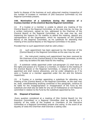 lawful to dispose of the business at such adjourned meeting irrespective of
the number of trustees or members of [the Executive Committee or] the
Regional Committee present.
14A. Nomination of a substitute during the absence of a
trustee/member of the [Central Board]/Regional Committee
(1) If a trustee or a member is unable to attend any meeting of the
[Central Board] or the Regional Committee, as the case may be, he may, by
a written instrument, signed by him, addressed to the Chairman of the
[Central Board] or the Regional Committee, as the case may be, and
explaining the reasons for his inability to attend the meeting, appoint any
representative of the Organisation, which he represents on the [Central
Board] or the Regional Committee, as his substitute for attending that
meeting of the [Central Board] or the Regional Committee in his place:
Provided that no such appointment shall be valid unless—
(i) such appointment has been approved by the Chairman of the
[Central Board] or the Regional Committee as the case may be; and
(ii) the instrument making such appointment has been received by
the Chairman of the [Central Board] or the Regional Committee, as the
case may be before the date fixed for the meeting.
(2) A substitute validly appointed under sub-paragraph (1) shall have all
the rights and powers of a Trustee or a member, in relation to the meeting of
the [Central Board] or the Regional Committee, in respect of which he is
appointed and shall receive allowances, and be under obligations as if he
were a Trustee or a member appointed under the Act and the Scheme
respectively.
(3) A Trustee or a member appointing a substitute for attending any
meeting of the [Central Board] or the Regional Committee, as the case may
be, shall, notwithstanding anything contained in this paragraph, continue to
be liable for the misappropriation or misapplication of the Fund by the
substitute and shall also be liable for any act of misfeasance or non-feasance
committed in relation to the Fund by the substitute appointed by him.
15. Disposal of business
Every question considered at a meeting of [the Central Board] [or the
Executive Committee] or a Regional Committee shall be decided by a
majority of the votes of the trustees or [members of the Executive
Committee or a Regional Committee] present and voting. In the event of an
equality of votes the Chairman shall exercise a casting vote:
www.epfindia.gov.in 27
 